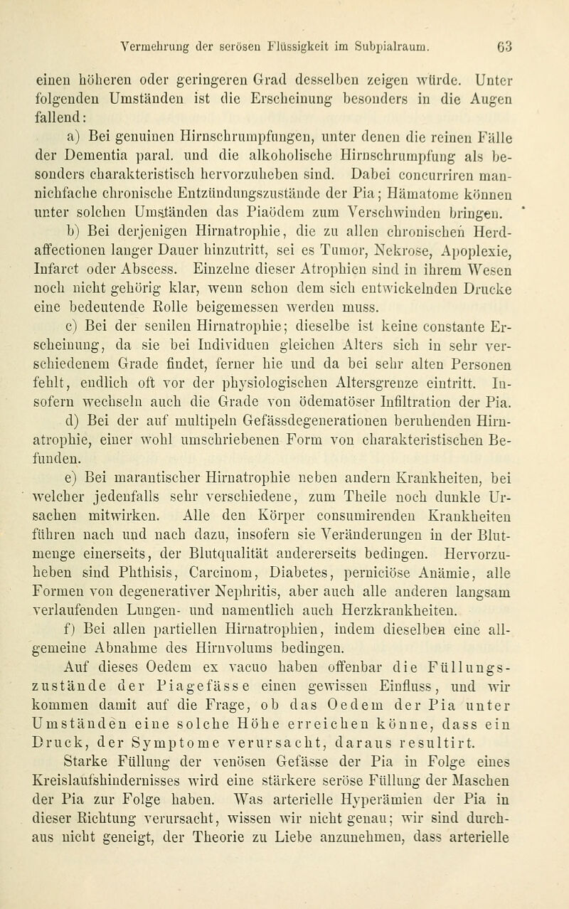 einen höheren oder geringeren Grad desselben zeigen würde. Unter folgenden Umständen ist die Erscheinung besonders in die Augen fallend: a) Bei genuinen Hirnschrumpfungen, unter denen die reinen Fälle der Dementia paral, und die alkoholische Hirnschrumpfung als be- sonders charakteristisch hervorzuheben sind. Dabei concurriren man- nichfache chronische Eutzündungszustäude der Pia; Hämatome können unter solchen Umatänden das Piaödem zum Verschwinden bringen. b) Bei derjenigen Hirnatrophie, die zu allen chronischen Herd- afifectionen langer Dauer hinzutritt, sei es Tumor, Nekrose, Apoplexie, Infarct oder Abscess. Einzelne dieser Atrophien sind in ihrem Wesen noch nicht gehörig klar, wenn schon dem sich entwickelnden Drucke eine bedeutende Kolle beigemessen werden muss. c) Bei der senilen Hirnatrophie; dieselbe ist keine constante Er- scheinung, da sie bei Individuen gleichen Alters sich in sehr ver- schiedenem Grade findet, ferner hie und da bei sehr alten Personen fehlt, endlich oft vor der physiologischen Altersgrenze eintritt. In- sofern wechseln auch die Grade von ödematöser Infiltration der Pia. d) Bei der auf multipeln Gefässdegenerationen beruhenden Hirn- atrophie, einer wohl umschriebenen Form von charakteristischen Be- funden. e) Bei marantischer Hirnatrophie neben andern Krankheiten, bei welcher jedenfalls sehr verschiedene, zum Theile noch dunkle Ur- sachen mitwirken. Alle den Körper consumirenden Krankheiten führen nach und nach dazu, insofern sie Veränderungen in der Blut- menge einerseits, der Blutqualität andererseits bedingen. Hervorzu- heben sind Phthisis, Carcinom, Diabetes, perniciöse Anämie, alle Formen von degenerativer Nephritis, aber auch alle anderen langsam verlaufenden Lungen- und namentlich auch Herzkrankheiten. f) Bei allen partiellen Hirnatrophien, indem dieselben eine all- gemeine Abnahme des Hirnvolums bedingen. Auf dieses Oedem ex vacuo haben offenbar die Füllungs- zustände der Pia ge fasse einen gewissen Einfluss, und wir kommen damit auf die Frage, ob das Oedem der Pia unter Umständen eine solche Höhe erreichen könne, dass ein Druck, der Symptome verursacht, daraus resultirt. Starke Füllung der venösen Gefässe der Pia in Folge eines Kreislaufshindernisses wird eine stärkere seröse Füllung der Maschen der Pia zur Folge haben. Was arterielle Hyperämien der Pia in dieser Richtung verursacht, wissen wir nicht genau; wir sind durch- aus nicht geneigt, der Theorie zu Liebe anzunehmen, dass arterielle