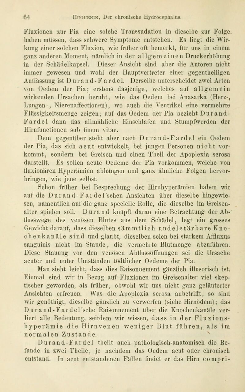 Fluxionen zur Pia eine solche Transsudation in dieselbe zur Folge. liaben mlissen, dass schwere Symptome entstehen. Es liegt die Wir- kung einer solchen Fluxion, wie früher oft bemerkt, flir uns in einem ganz anderen Moment, nämlich in der allgemeinen Druckerhöhung in der Schädelkapsel. Dieser Ansicht sind aber die Autoren nicht immer gewesen und wohl der Hauptvertreter einer gegentheiligeu Auffassung ist D u r a n d - F a r d e 1. Derselbe unterscheidet zwei Arten von Oedem der Pia; erstens dasjenige, welches auf allgemein wirkenden Ursachen beruht, wie das Oedem bei Anasarka (Herz-, Lungen-, Nierenaffectionen), wo auch die Ventrikel eine vermehrte Flüssigkeitsmenge zeigen; auf das Oedem der Pia bezieht Durand- Fardel dann das allmähliche Einschlafen und Stumpfwerden der Hirnfunctioneu sub finem vitae. Dem gegenüber steht aber nach Durand-Fardel ein Oedera der Pia, das sich acut entwickelt, bei jungen Personen nicht vor- kommt, sondern bei Greisen und einen Theil der Apoplexia serosa darstellt. Es sollen acute Oedeme der Pia vorkommen, welche von fluxionären Hyperämien abhängen und ganz ähnliche Folgen hervor- bringen, wie jene selbst. Schon früher bei Besprechung der Hirnhyperämien haben wir auf die Durand-Fardel'scheu Ansichten über dieselbe hingewie- sen, namentlich auf die ganz specielle Rolle, die dieselbe im Greisen- alter spielen soll. Durand knüpft daran eine Betrachtung der Ab- flusswege des venösen Blutes aus dem Schädel, legt ein grosses Gewicht darauf, dass dieselben sämm11 ich unde 1 etärbare Kno- chenkanäle sind und glaubt, dieselben seien bei starkem Affluxus sanguinis nicht im Stande, die vermehrte Blutmenge abzuführen. Diese Stauung vor den venösen Abflussöffnungen sei die Ursache acuter und unter Umständen tödtlicher Oedeme der Pia. Man sieht leicht, dass dies Raisonuement gänzlich illusorisch ist. Einmal sind wir in Bezug auf Fluxionen im Greiseualter viel skep- tischer geworden, als früher, obwohl wir uns nicht ganz geläuterter Ansichten erfreuen. Was die Apoplexia serosa anbetrifft, so sind wir genöthigt, dieselbe gänzlich zu verwerfen (siehe Hirnödem); das Durand-Fardel 'sehe Raisonuement über die Knochenkanäle ver- liert alle Bedeutung, seitdem wir wissen, dass in der Fluxions- hyperämie die Hirnvenen weniger Blut führen, als im normalen Zustande. ^ Durand-Fardel theilt auch pathologisch-anatomisch die Be- funde in zwei Theile, je nachdem das Oedem acut oder chronisch entstand. In acut entstandenen Fällen findet er das Hirn compri-