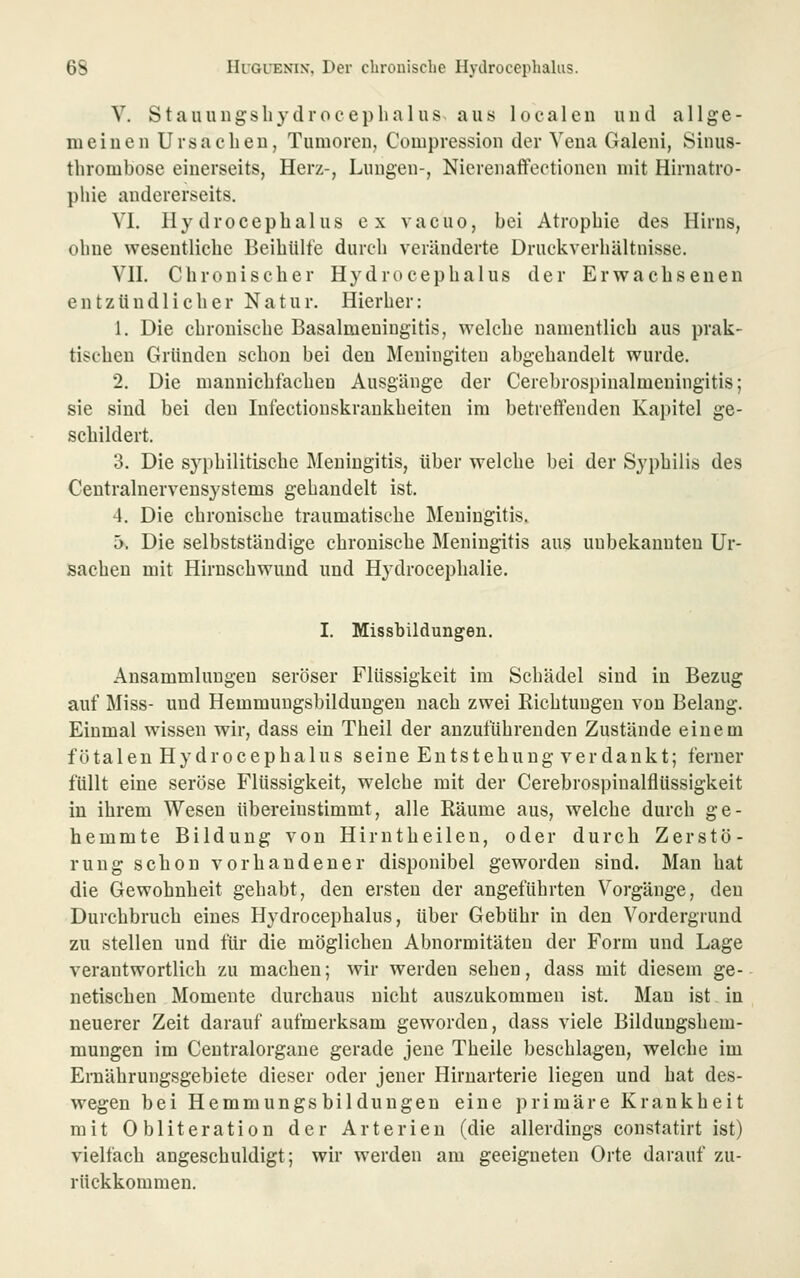 V. Stauungsliydroceplialiis aus localeu uud allge- mei 11 eil Ursacbeu, Tumoren, Compression der Vena Galeni, Sinus- thrombose einerseits, Herz-, Lungen-, Nierenaflfeetionen mit Hirnatro- pliie andererseits. VI. Hy droceplialus ex vacuo, bei Atrophie des Hirns, ohne wesentliche Beihülfe durch veränderte Druckverhältnisse. Vn. Chronischer Hydrocephalus der Erwachsenen entzündlicher Natur. Hierher: 1. Die chronische Basalmeuingitis, welche namentlich aus prak- tischen Gründen schon bei den Meningiteu abgehandelt wurde. 2. Die mannichfachen Ausgänge der Cerebrosi)inalmeuingitis; sie sind bei den Infectionskrankheiten im betreffenden Kapitel ge- schildert. 3. Die syphilitische Meningitis, über welche bei der Syphilis des Ceutralnervensystems gehandelt ist. 4. Die chronische traumatische Meningitis. ä. Die selbststäudige chronische Meningitis aus unbekannten Ur- sachen mit Hirnschwund und Hydrocephalie. I. Missbildungen. Ansammlungen seröser Flüssigkeit im Schädel sind in Bezug auf Miss- und Hemmungsbildungen nach zwei Richtungen von Belang. Einmal wissen wir, dass ein Theil der anzuführenden Zustände einem fötalen Hydrocephalus seine Entstehung verdankt; ferner füllt eine seröse Flüssigkeit, welche mit der Cerebrospinalflüssigkeit in ihrem Wesen übereinstimmt, alle Räume aus, welche durch ge- hemmte Bildung von Hirntheilen, oder durch Zerstö- rung schon vorhandener disponibel geworden sind. Man hat die Gewohnheit gehabt, den ersten der angeführten Vorgänge, den Durchbruch eines Hydrocephalus, über Gebühr in den Vordergrund zu stellen und für die möglichen Abnormitäten der Form und Lage verantwortlich zu machen; wir werden sehen, dass mit diesem ge- netischen Momente durchaus nicht auszukommen ist. Man ist in neuerer Zeit darauf aufmerksam geworden, dass viele Bildungshem- mungen im Centralorgane gerade jene Theile beschlagen, welche im Emährungsgebiete dieser oder jener Hirnarterie liegen und hat des- wegen bei Hemmungsbildungen eine primäre Krankheit mit Obliteration der Arterien (die allerdings constatirt ist) vielfach angeschuldigt; wir werden am geeigneten Orte darauf zu- rückkommen.