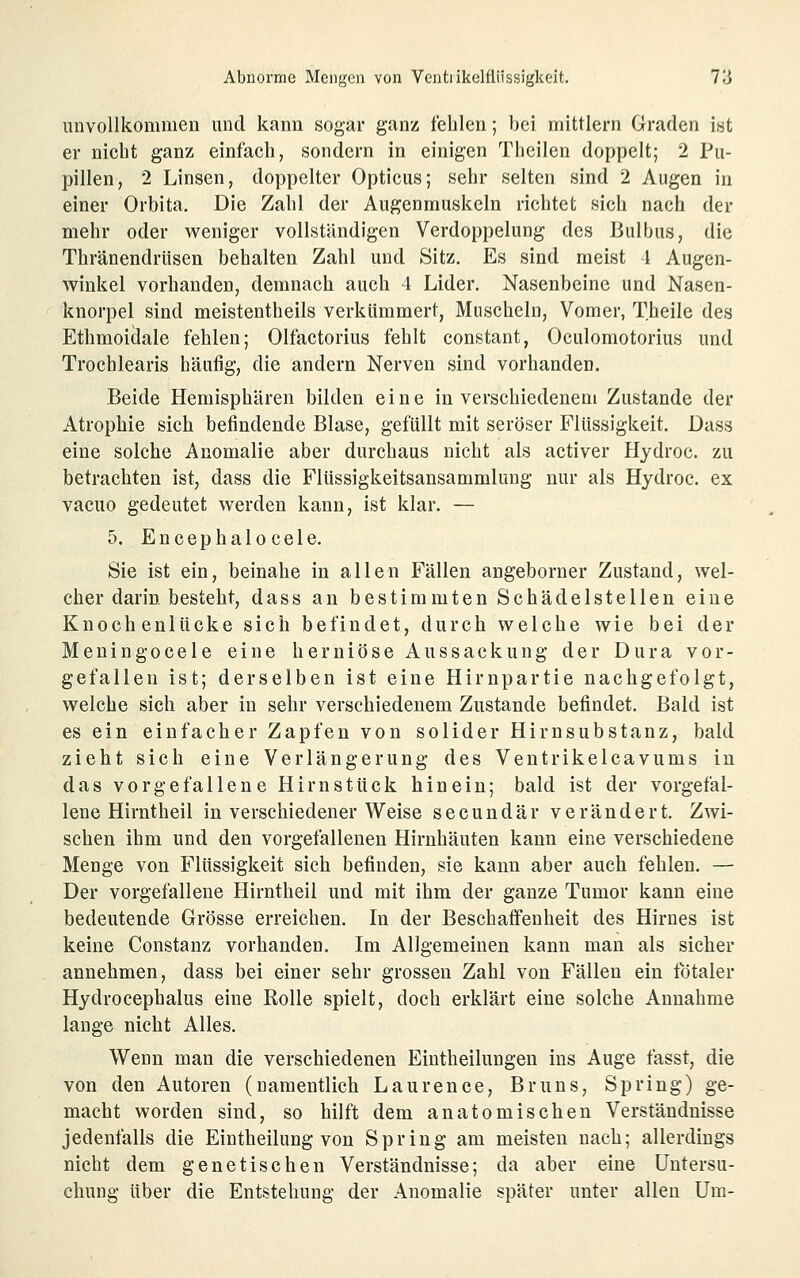 unvollkommen und kann sogar ganz fehlen; bei mittlem Graden ist er nicht ganz einfach, sondern in einigen Theilen doppelt; 2 Pu- pillen, 2 Linsen, doppelter Opticus; sehr selten sind 2 Augen in einer Orbita. Die Zahl der Augenmuskeln richtet sich nach der mehr oder weniger vollständigen Verdoppelung des Bulbus, die Thränendrüsen behalten Zahl und Sitz. Es sind meist 4 Augen- winkel vorhanden, demnach auch 4 Lider. Nasenbeine und Nasen- knorpel sind meistentheils verkümmert, Muscheln, Vomer, Theile des Ethmoiäale fehlen; Olfactorius fehlt constant, Oculomotorius und Trochlearis häufig, die andern Nerven sind vorhanden. Beide Hemisphären bilden eine in verschiedenem Zustande der Atrophie sich befindende Blase, gefüllt mit seröser Flüssigkeit. Dass eine solche Anomalie aber durchaus nicht als activer Hydroc. zu betrachten ist, dass die Flüssigkeitsansammlung nur als Hydroc. ex vacuo gedeutet werden kann, ist klar. — 5. Encephalo cele. Sie ist ein, beinahe in allen Fällen angeborner Zustand, wel- cher darin besteht, dass an bestimmten Schädelstellen eine KnochenlUcke sich befindet, durch welche wie bei der Meningocele eine herniöse Aussackung der Dura vor- gefallen ist; derselben ist eine Hirnpartie nachgefolgt, welche sich aber in sehr verschiedenem Zustande befindet. Bald ist es ein einfacher Zapfen von solider Hirnsubstanz, bald zieht sich eine Verlängerung des Ventrikelcavums in das vorgefallene Hirnstück hinein; bald ist der vorgefal- lene Hirntheil in verschiedener Weise secundär verändert. Zwi- schen ihm und den vorgefallenen Hirnhäuten kann eine verschiedene Menge von Flüssigkeit sich befinden, sie kann aber auch fehlen. — Der vorgefallene Hirntheil und mit ihm der ganze Tumor kann eine bedeutende Grösse erreichen. In der Beschaffenheit des Hirnes ist keine Constanz vorhanden. Im Allgemeinen kann man als sicher annehmen, dass bei einer sehr grossen Zahl von Fällen ein fötaler Hydrocephalus eine Rolle spielt, doch erklärt eine solche Annahme lange nicht Alles. Wenn man die verschiedenen Eiutheilungen ins Auge fasst, die von den Autoren (namentlich Laurence, Bruns, Spring) ge- macht worden sind, so hilft dem anatomischen Verständnisse jedenfalls die Eintheilung von Spring am meisten nach; allerdings nicht dem genetischen Verständnisse; da aber eine Untersu- chung über die Entstehung der Anomalie später unter allen Um-