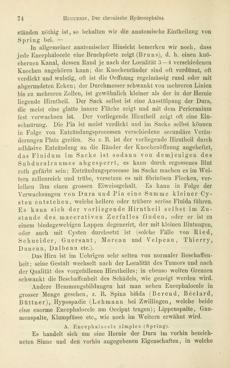 ständen uötliig ist, so bebalten wir die auatomiscbe Eiutbeihuig von Spring bei. — lu allgemeiner anatomischer Hinsicht bemerken wir noch, dass jede Encephalocele eine Bruchpi'orte zeigt (Bruns), d. h. einen knö- chernen Kanal, dessen Rand je nach der LocalitUt 3 — 4 verschiedenen Knochen angehören kann; die Knochenräuder sind oft verdünnt, oft verdickt und wulstig, oft ist die Oeffnung regelmässig rund oder mit abgerundeten Ecken; der Durchmesser schwankt von mehreren Linien bis zu mehreren Zollen, ist gewöhnlich kleiner als der in der Hernie liegende Hirnthcil. Der Sack selbst ist eine Ausstülpung der Dura, die meist eine glatte innere Fläche zeigt und mit dem Pericranium fest verwachsen ist. Der vorliegende Hirnthcil zeigt oft eine Ein- schnürung. Die Pia ist meist verdickt und im Sacke selbst können in Folge von Entzttndungsprocessen verschiedene secundäre Verän- derungen Platz greifen. So z. B. ist der vorliegende Hirnthcil durch adhäsive Entzündung an die Ränder der Kuochenöffnung angeheftet, das Fluidum im Sacke ist sodann von demjenigen des Sub dural räum es abgesperrt, es kann durch ergossenes Blut roth gefärbt sein; Entzündungsprocesse im Sacke machen es im Wei- tern zellenreich und trübe, versetzen es mit fibrinösen Flocken, ver- leihen ihm einen grossen Eiweissgehalt. Es kann in Folge der Verwachsungen von Dura und Pia eine Summe kleiner Cy- sten entstehen, welche hellere oder trübere seröse Fluida führen. Es kann sieb der vorliegende Hirnthcil selbst im Zu- stande des macerativen Zerfalles finden, oder er ist zu einem bindegewebigen Lappen degenerirt, der mit kleineu Blutungen, oder auch mit Cysten durchsetzt ist (solche Fälle von Ried, Schneider, Guersant, Moreau und Velpeau, Thierry, Duncan, Dalbeau etc.). Das Hirn ist im Uebrigen sehr selten von normaler Beschaffen- heit ; seine Gestalt wechselt nach der Localität des Tumors und nacb der Qualität des vorgefallenen Hirntheiles; in ebenso weiten Grenzen schwankt die Beschaffenheit des Schädels, wie gezeigt werden wird. Andere Hemmungsbilduugen bat mau neben Encephalocele in grosser Menge gesehen, z. B. Spina bifida (Berend, Beclard, Büttner), Hypospadie (Lehmann bei Zwillingen, welche beide eine enorme Encephalocele am Occiput trugen); Lippenspalte, Gau- menspalte, Klumpfüsse etc., wie noch im Weitern erwähnt wird. A. Encephalocele sim.plex (Spring). Es handelt sich um eine Hernie der Dura im vorhin bezeich- neten Sinne und den vorhin angegebenen Eigenschaften, in welche