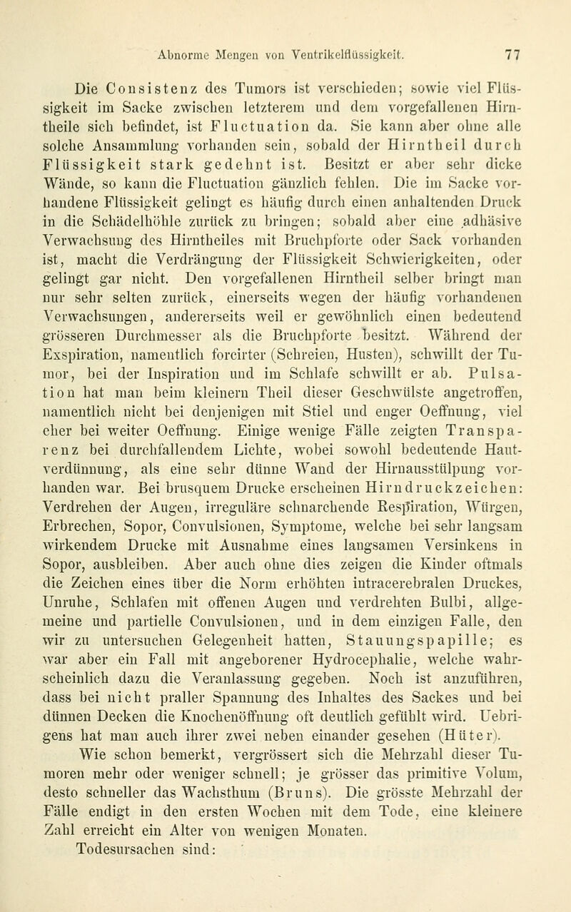 Die Consistenz des Tumors ist verschieden; sowie viel Flüs- sigkeit im Sacke zwischen letzterem und dem vorgefallenen Hirn- theile sich befindet, ist Fluctuation da. Sie kann aber ohne alle solche Ansammlung vorhanden sein, sobald der Hirntheil durch Flüssigkeit stark gedehnt ist. Besitzt er aber sehr dicke Wände, so kann die Fluctuation gänzlich fehlen. Die im Sacke vor- handene Flüssigkeit gelingt es häufig durch einen anhaltenden Druck in die Schädelhöhle zurück zu bringen; sobald aber eine adhäsive Verwachsung des Hirntheiles mit Bruchpforte oder Sack vorhanden ist, macht die Verdrängung der Flüssigkeit Schwierigkeiten, oder gelingt gar nicht. Den vorgefallenen Hirntheil selber bringt man nur sehr selten zurück, einerseits wegen der häufig vorhandenen Verwachsungen, andererseits weil er gewöhnlich einen bedeutend grösseren Durchmesser als die Bruchpforte besitzt. Während der Exspiration, namentlich forcirter (Schreien, Husten), schwillt der Tu- mor, bei der Inspiration und im Schlafe schwillt er ab. Pulsa- tion hat mau beim kleinern Theil dieser Geschwülste angetroffen, namentlich nicht bei denjenigen mit Stiel und enger Oefi'nung, viel eher bei weiter Oeffnung. Einige wenige Fälle zeigten Transpa- renz bei durchfallendem Lichte, wobei sowohl bedeutende Haut- verdünnuug, als eine sehr dünne Wand der Hirnausstülpung vor- handen war. Bei brusquem Drucke erscheinen Hirndruckzeichen: Verdrehen der Augen, irreguläre schnarchende Kesj^iration, Würgen, Erbrechen, Sopor, Convulsionen, Symptome, welche bei sehr langsam wirkendem Drucke mit Ausnahme eines langsamen Versinkens in Sopor, ausbleiben. Aber auch ohne dies zeigen die Kinder oftmals die Zeichen eines über die Norm erhöhten intracerebralen Druckes, Unruhe, Schlafen mit offenen Augen und verdrehten Bulbi, allge- meine und partielle Convulsionen, und in dem einzigen Falle, den wir zu untersuchen Gelegenheit hatten, Stauungspapille; es war aber ein Fall mit angeborener Hydrocephalie, welche wahr- scheinlich dazu die Veranlassung gegeben. Noch ist anzuführen, dass bei nicht praller Spannung des Inhaltes des Sackes und bei dünnen Decken die Knochenöffuung oft deutlich gefühlt wird, Uebri- gens hat mau auch ihrer zwei neben einander gesehen (Huteri Wie schon bemerkt, vergrössert sich die Mehrzahl dieser Tu- moren mehr oder weniger schnell; je grösser das primitive Volum, desto schneller das Wachsthum (Bruns). Die grösste Mehrzahl der Fälle endigt in den ersten Wochen mit dem Tode, eine kleinere Zahl erreicht ein Alter von wenigen Monaten. Todesursachen sind: