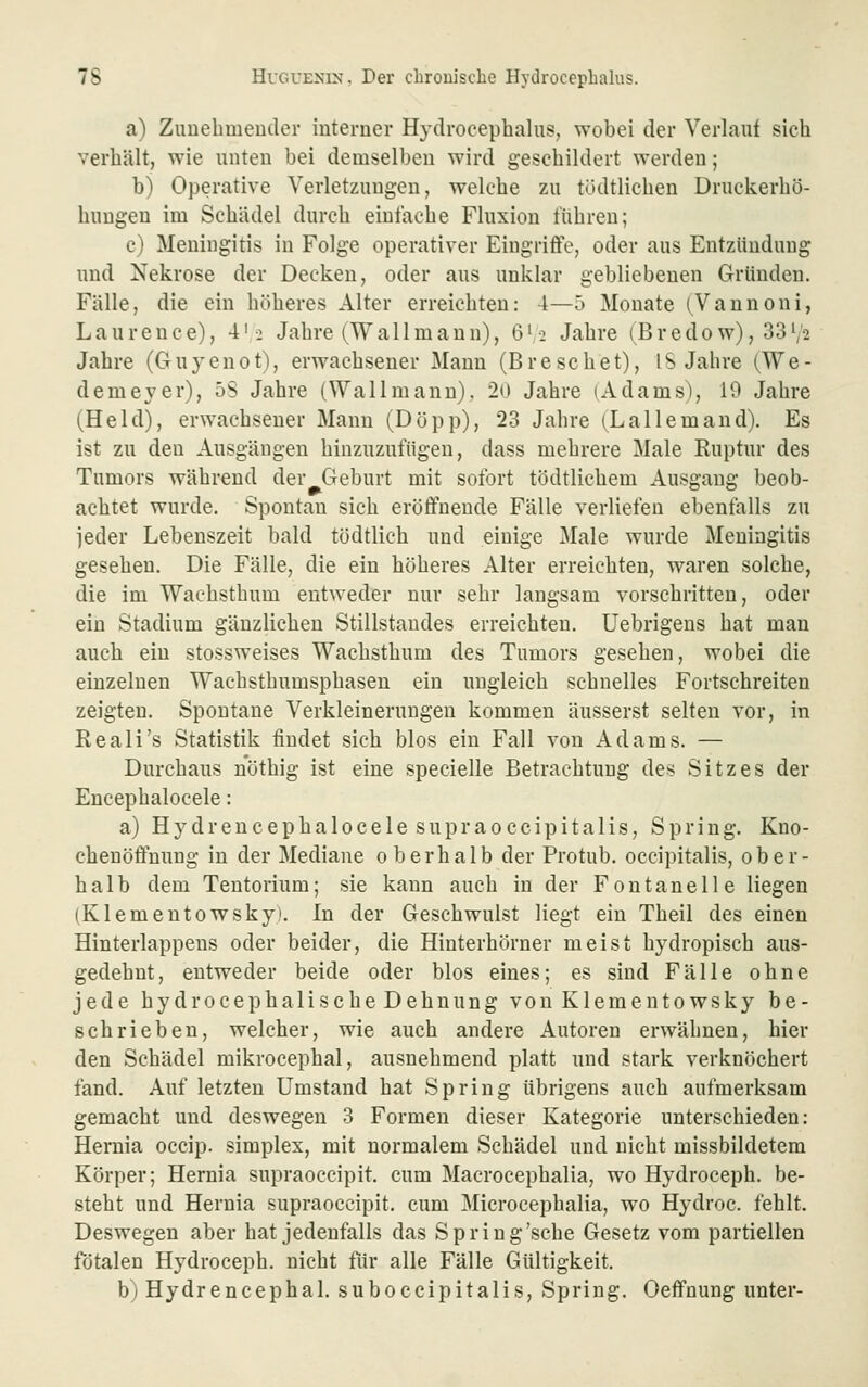 a) Zimelimeuder interner Hydrocephalus, wobei der Verlauf sich verhält, wie unten bei demselben wird geschildert werden; h) Operative Verletzungen, welche zu tüdtlichen Druckerhö- huugen im Schädel durch einlache Fluxion führen; c) Meningitis in Folge operativer Eingriffe, oder aus Entzündung und Nekrose der Decken, oder aus unklar gebliebenen Gründen. Fälle, die ein höheres Alter erreichten: 4—5 Monate (^Vannoni, Laurence), 4'-2 Jahre (Wallmann), 6',2 Jahre (Bredow), 33V2 Jahre (Guyenot), erwachsener Mann (Breschet), IS Jahre (We- demeyer), 5S Jahre (Wallmann). 20 Jahre (Adams), 19 Jahre (Held), erwachsener Manu (Döpp), 23 Jahre (Lallemand). Es ist zu den Ausgängen hinzuzufügen, dass mehrere Male Ruptur des Tumors während der Geburt mit sofort tödtlichem Ausgang beob- achtet wurde. Spontan sich eröffnende Fälle verliefen ebenfalls zu jeder Lebenszeit bald tödtlich und einige Male wurde Meningitis gesehen. Die Fälle, die ein höheres Alter erreichten, waren solche, die im Wachstbum entweder nur sehr langsam vorschritten, oder ein Stadium gänzlichen Stillstandes erreichten, üebrigens hat man auch ein stossweises Wachsthum des Tumors gesehen, wobei die einzelnen Wachsthumsphasen ein ungleich schnelles Fortschreiten zeigten. Spontane Verkleinerungen kommen äusserst selten vor, in Reali's Statistik findet sich blos ein Fall von Adams. — Durchaus nöthig ist eine specielle Betrachtung des Sitzes der Encephalocele: a) H y d r e n c e p h a 10 c e 1 e s u p r a 0 c c i p i t a 1 i s, Spring. Kno- chenöffnung in der Mediane oberhalb der Protub. occipitalis, ober- halb dem Tentorium; sie kann auch in der Fontanelle liegen (Klementowskyt. In der Geschwulst liegt ein Theil des einen Hinterlappens oder beider, die Hinterhörner meist hydropisch aus- gedehnt, entweder beide oder blos eines; es sind Fälle ohne jede hydrocephalischeDehnung von Kiementowsky be- schrieben, welcher, wie auch andere Autoren erwähnen, hier den Schädel mikrocephal, ausnehmend platt und stark verknöchert fand. Auf letzten Umstand hat Spring übrigens auch aufmerksam gemacht und deswegen 3 Formen dieser Kategorie unterschieden: Hemia occip. simplex, mit normalem Schädel und nicht missbildetem Körper; Hemia supraoccipit. cum Macrocephalia, wo Hydroceph. be- steht und Hernia supraoccipit. cum Microcephalia, wo Hydroc. fehlt. Deswegen aber hat jedenfalls das Spring'sche Gesetz vom partiellen fötalen Hydroceph. nicht für alle Fälle Gültigkeit. b) Hydrencephal. suboccipitalis. Spring. Oeffnung unter-