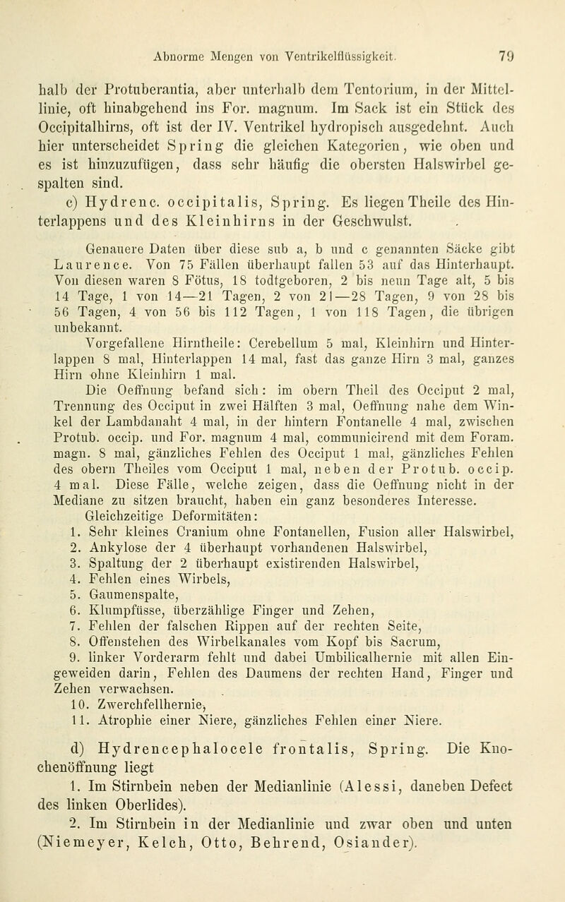 halb der Protuberantia, aber iinterlialb dem Tcntorium, in der Mittel- linie, oft hinabgehend ins For, magnum. Im Sack ist ein Stück des Occipitalhirns, oft ist der IV. Ventrikel hydropisch ausgedehnt. Auch hier unterscheidet Spring die gleichen Kategorien, wie oben und es ist hinzuzufügen, dass sehr häufig die obersten Halswirbel ge- spalten sind. c) Hydrenc. occipitalis. Spring. Es liegenTheile des Hin- terlappens und des Kleinhirns in der Geschwulst. Genauere Daten über diese sub a, b und c genannten Säcke gibt Laurence. Von 75 Fällen überhaupt fallen 53 auf das Hinterhaupt. Von diesen waren 8 Fötus, 18 todtgeboren, 2 bis neun Tage alt, 5 bis 14 Tage, 1 von 14—21 Tagen, 2 von 21—28 Tagen, 9 von 28 bis 56 Tagen, 4 von 56 bis 112 Tagen, 1 von 118 Tagen, die übrigen unbekannt. Vorgefallene Hirntheile: Cerebellum 5 mal, Kleinhirn und Hinter- lappen 8 mal, Hinterlappen 14 mal, fast das ganze Hirn 3 mal, ganzes Hirn ohne Kleinhirn 1 mal. Die Oeffnung befand sich: im obern Theil des Occiput 2 mal, Trennung des Occiput in zwei Hälften 3 mal, OeflPnung nahe dem Win- kel der Lambdanaht 4 mal, in der hintern Fontanelle 4 mal, zwischen Protub. occip. und For. magnum 4 mal, communicirend mit dem Foram. magn. 8 mal, gänzliches Fehlen des Occiput 1 mal, gänzliches Fehlen des obern Theiles vom Occiput 1 mal, neben der Protub. occip. 4 mal. Diese Fälle, welche zeigen, dass die Oeffnung nicht in der Mediane zu sitzen braucht, haben ein ganz besonderes Interesse. Gleichzeitige Deformitäten: 1. Sehr kleines Cranium ohne Fontanellen, Fusion allei' Halswirbel, 2. Ankylose der 4 überhaupt vorhandenen Halswirbel, 3. Spaltung der 2 überhaupt existirenden Halswirbel, 4. Fehlen eines Wirbels, 5. Gaumenspalte, 6. Klumpfüsse, überzählige Finger und Zehen, 7. Fehlen der falschen Rippen auf der rechten Seite, 8. Offenstehen des Wirbelkanales vom Kopf bis Sacrum, 9. linker Vorderarm fehlt und dabei Umbilicalhernie mit allen Eiu- geweiden darin, Fehlen des Daumens der rechten Hand, Finger und Zehen verwachsen. 10. Zwerchfellhernie, 11. Atrophie einer Niere, gänzliches Fehlen einer Niere. d) Hydreneephalocele frontalis, Spring. Die Kno- chenöffnung liegt 1. Im Stirnbein neben der Medianlinie (Alessi, daneben Defect des linken Oberlides). 2. Im Stirnbein in der Medianlinie und zwar oben und unten (Niemeyer, Kelch, Otto, Behrend, Oslander).