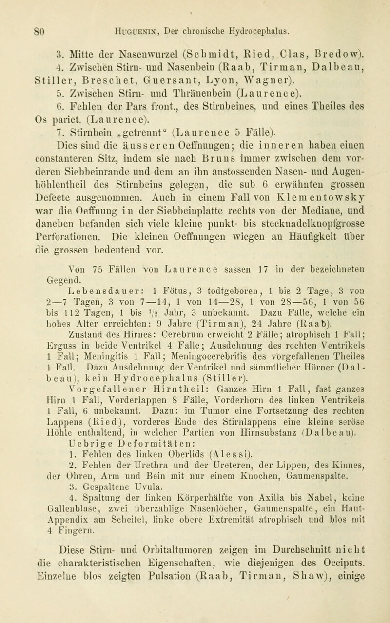 o. Mitte der Nasenwurzel (Schmidt, Ried, Clas, Bredow). 4. Zwischen Stirn- und Nasenbein (Raab, Tirman, Dalbeau, Stiller, Breschct, Guersant, Lyon, Wagner). 5. Zwischen Stirn- und Thränenbein (Laurence). 0. Fehlen der Pars front., des Stirnbeines, und eines Theiles des Os pariet. (Laurence). 7. Stirnbein „getrennt (^Laurence 5 Fälle). Dies sind die äusseren Oeffnungen; die inneren haben einen constanteren Sitz, indem sie nach Bruns immer zwischen dem vor- deren Siebbeinrande und dem an ihn anstossenden Nasen- und Augen- höhlentheil des Stirnbeins gelegen, die sub 6 erwähnten grossen Defecte ausgenommen. Auch in einem Fall von Klem entow^sky war die Oeffnung i n der Siebbeiuplatte rechts von der Mediane, und daneben befanden sich viele kleine punkt- bis stecknadelknopfgrosse Perforationen. Die kleinen Oeffnungen wiegen an Häufigkeit über die grossen bedeutend vor. Von 75 Fällen von Laurence sassen 17 in der bezeichneten Gegend. Lebensdauer: 1 Fötus, 3 todtgeboren, 1 bis 2 Tage, 3 von 2—7 Tagen, 3 von 7—14, 1 von 14—2S, 1 von 2S—56, 1 von 56 bis 112 Tagen, 1 bis \2 Jahr, 3 unbekannt. Dazu Fälle, wolclie ein liolies Alter erreichten: 9 Jalire (Tirman), 24 Jahre (Raab). Zustand des Hirnes: Cerebrum erweiclit 2 Fälle; atrophisch 1 Fall; Erguss in beide Ventrikel 4 Fälle; Ausdelinung des rechten Ventrikels 1 Fall; Meningitis 1 Fall; Meningocerebritis des vorgefallenen Theiles 1 Fall. Dazu Ausdehnung der Ventrikel und sämmtliclier Hörner (Dal- beau), kein Hydrocephalus (Stille r). Vorgefallener Hirntlieil: Ganzes Hirn 1 Fall, fast ganzes Hirn 1 Fall, Vorderlappen 8 Fälle, Vorderhorn des linken Ventrikels 1 Fall, 6 unbekannt. Dazu: im Tumor eine Fortsetzung des rechten Lappens (Ried), vorderes Ende des Stirnlappens eine kleine seröse Höhle enthaltend, in welcher Partien von Hirnsubstanz (Dalbeau). Uebrige Deformitäten: 1. Felilen des linken Oberlids (Alessi). 2. Fehlen der Uretlira und der Ureteren, der Lippen, des Kinnes, der Ohren, Arm und Bein mit mir einem Knochen, Gaumenspalte. 3. Gespaltene Uvula. 4. Spaltung der linken Körperliälfte von Axilla bis Nabel, keine Gallenblase, zwei überzählige Nasenlöcher, Gaumenspalte, ein Haut- Appendix am Scheitel, linke obere Extremität atrophisch und blos mit 4 Fingern. Diese Stirn- und Orbitaltumoren zeigen im Durchschnitt nicht die charakteristischen Eigenschaften, wie diejenigen des Occiputs. Einzelne blos zeigten Pulsation (Raab, Tirman, Shaw), einige