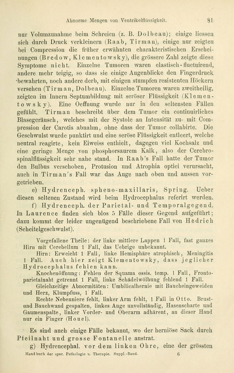 nur Volumzunahme beim Schreien (z. B. Dolbeau); einige Hessen sich durch Druck verkleinern (Raab, Tirman), einige nur zeigten bei Compression die früher erwähnten charakteristischen Erschei- nungen (B r e d 0 w, K1 e m e n t o w s k y), die grössere Zahl zeigte diese Symptome nicht. Einzelne Tumoren waren elastisch-fluctuirend, andere mehr teigig, so dass sie einige Augenblicke den Fingerdruck •bewahrten, noch andere derb, mit einigen stumpfen resistenten Höckern versehen (Tirman, Dolbeau). Einzelne Tumoren waren zweitheilig, zeigten im Innern Septumbildung mit seröser Flüssigkeit (Klemen- towsky). Eine Oeffnung wurde nur in den seltensten Fällen gefühlt. Tirman beschreibt über dem Tumor ein continuirliches Blasegeräusch, welches mit der Systole an Intensität zu- mit Com- pression der Carotis abnahm, ohne dass der Tumor collabirte. Die Ceschwulst wurde punktirt und eine seröse Flüssigkeit entleert, welche neutral reagirte, kein Eiweiss enthielt, dagegen viel Kochsalz und eine geringe Menge von phosphorsaurem Kalk, also der Cerebro- spinalflüssigkeit sehr nahe stand. In Raab's Fall hatte der Tumor den Bulbus verschoben, Protusion und Atrophia optici verursacht, auch in Tirman's Fall war das Auge nach oben und aussen vor- getrieben. e) Hydrenceph. spheno-maxillaris. Spring. lieber diesen seltenen Zustand wird beim Hydrocephalus referirt werden. f) Hydrenceph. der Parietal- und Temporalgegend. In Laurence finden sich blos 5 Fälle dieser Gegend aufgeführt; dazu kommt der leider ungenügend beschriebene Fall von Hedrich (Scheitelgeschwulst). Vorgefallene Theile: der linke mittlere Lappen 1 Fall, fast ganzes Hirn mit Cerebellum 1 Fall, das Uebrige unbekannt. Hirn: Erweicht 1 Fall, linke Hemisphäre atrophisch, Meningitis 1 Fall. Auch hier zeigt Klementowsky, dass jeglicher Hydrocephalus fehlen kann. KnochenöfFnung: Fehlen der Squama ossis. temp. 1 Fall, Fronto- parietalnaht getrennt 1 Fall, linke Schädelwölbung fehlend 1 Fall. Gleichzeitige Abnormitäten: Umbilicalhernie mit Baucheingeweiden und Herz, Klumpfuss, 1 Fall. Rechte Nebenniere fehlt, linker Arm fehlt, 1 Fall in Otto. Brust- und Bauchwand gespalten, linkes Auge unvollständig, Hasenscharte und Gaumenspalte, linker Vorder- und Oberarm adhärent, an dieser Hand nur ein Finger (Houel). ' Es sind auch einige Fälle bekannt, wo der herniöse Sack durch Pfeilnaht und grosse Fontanelle austrat. g) Hydrencephal, vor dem linken Ohre, eine der grössten Handbuch der spec. Pathologie u. Therapie. Suppl.-Band. 6