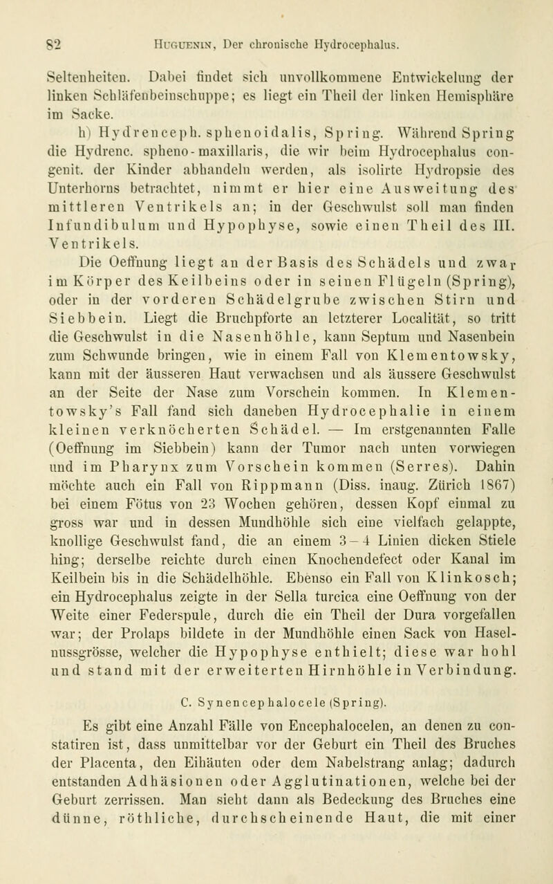 Seltenheiten. Dabei findet sich unvollkommene Entwickeliing der linken Schläfenbeinsehiippe; es liegt ein Theil der linken Hemisphäre im Sacke. h) H y d r en ce ]) b. s p h e n 0 i d a 1 i s, Spring. Während Spring die Hydrenc. spheno-maxillaris, die wir beim Hydrocephalus con- genit. der Kinder abhandeln werden, als isolirte Hydropsie des Unterhorus betrachtet, nimmt er hier eine Ausweitung des mittleren Ventrikels an; in der Geschwulst soll man finden Infundibulum und Hypophyse, sowie einen Theil des HI. Ventrikels. Die Oeffnung liegt au der Basis des Schädels und zwar i m Körper des Keilbeins oder in seinen Flügeln (Spring), oder in der vorderen Schädelgrube zwischen Stirn und Siebbein. Liegt die Bruchpforte an letzterer Localität, so tritt die Geschwulst in die Nasenhöhle, kann Septum und Nasenbein zum Schwunde bringen, wie in einem Fall von Klementowsky, kann mit der äusseren Haut verwachsen und als äussere Geschwulst an der Seite der Nase zum Vorschein kommen. In Klemen- towsky's Fall fand sich daneben Hydrocephalie in einem kleinen verknöcherten Schädel. — Im erstgenannten Falle (OeflFuung im Siebbein) kann der Tumor nach unten vorwiegen und im Pharynx zum Vorschein kommen (Serres). Dahin möchte auch ein Fall von Rippmann (Diss. inaug. Zürich 1867) bei einem Fötus von 23 Wochen gehören, dessen Kopf einmal zu gross war und in dessen Mundhöhle sich eine vielfach gelappte, knollige Geschwulst fand, die an einem 3-4 Linien dicken Stiele hing; derselbe reichte durch einen Knochendefect oder Kanal im Keilbein bis in die Schädelhöhle. Ebenso ein Fall von Klinkosch; ein Hydrocephalus zeigte in der Sella turcica eine Oeffnung von der Weite einer Federspule, durch die ein Theil der Dura vorgefallen war; der Prolaps bildete in der Mundhöhle einen Sack von Hasel- nussgrösse, welcher die Hypophyse enthielt; diese war hohl und stand mit der e r w e i t e r t e n H i r n h ö h 1 e i n V e r b i n d u n g. C. Synencep halocele (Spring). Es gibt eine Anzahl Fälle von Encephalocelen, an denen zu con- statiren ist, dass unmittelbar vor der Geburt ein Theil des Bruches der Placenta, den Eihäuten oder dem Nabelstrang anlag; dadurch entstanden Adhäsionen oder Agglutinationen, welche bei der Geburt zerrissen. Man sieht dann als Bedeckung des Bruches eine dünne, röthliche, durchscheinende Haut, die mit einer