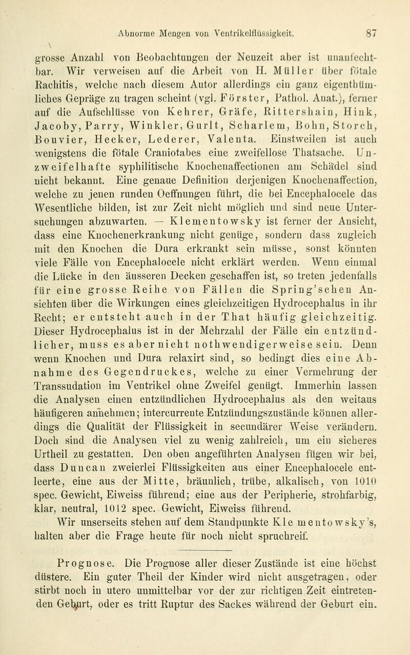 grosse Anzahl von Beobachtungen der Neuzeit aber ist uiiaulecht- bar. Wir verweisen auf die Arbelt von IL Müller über fötale Rachitis, welche nach diesem Autor allerdings ein ganz eigenthürn- liches Gepräge zu tragen scheint (vgl. Förster, Pathol. Anat.), ferner auf die Aufschlüsse von Kehrer, Gräfe, Rittershain, Hink, Jacob y,Parry, Winkler, Gurlt, Schar lern, Bohn, Storch, Bouvier, Hecker, Lederer, Valenta. Einstweilen ist auch wenigstens die fötale Craniotabes eine zweifellose Thatsache. Un- zweifelhafte syphilitische Knochenaffectionen am Schädel sind nicht bekannt. Eine genaue Definition derjenigen Knochenaffection, welche zu jenen runden Oeflfnungen führt, die bei Encephalocele das Wesentliche bilden, ist zur Zeit nicht möglich und sind neue Unter- suchungen abzuwarten. — Klementowsky ist ferner der Ansicht, dass eine Knochenerkrankung nicht genüge, sondern dass zugleich mit den Knochen die Dura erkrankt sein müsse, sonst könnten viele Fälle von Encephalocele nicht erklärt werden. Wenn einmal die Lücke in den äusseren Decken geschaffen ist, so treten jedenfalls für eine grosse Reihe von Fällen die Spring'schen An- sichten über die Wirkungen eines gleichzeitigen Hydrocephalus in ihr Recht; er entsteht auch in der That häufig gleichzeitig. Dieser Hydrocephalus ist in der Mehrzahl der Fälle ein entzünd- licher, muss es aber nicht nothwendigerweise sein. Denn wenn Knochen und Dura relaxirt sind, so bedingt dies eine Ab- nahme des Gegendruckes, vrelche zu einer Vermehrung der Transsudation im Ventrikel ohne Zweifel genügt. Immerhin lassen die Analysen einen entzündlichen Hydrocephalus als den weitaus häufigeren annehmen; intercurrente Entzündungszustände können aller- dings die Qualität der Flüssigkeit in secundärer Weise verändern. Doch sind die Analysen viel zu wenig zahlreich, um ein sicheres Urtheil zu gestatten. Den oben angeführten Analysen fügen wir bei, dass Duncan zweierlei Flüssigkeiten aus einer Encephalocele ent- leerte, eine aus der Mitte, bräunlich, trübe, alkalisch, von 1010 spec. Gewicht, Eiweiss führend; eine aus der Peripherie, strohfarbig, klar, neutral, 1012 spec. Gewicht, Eiweiss führend. Wir unserseits stehen auf dem Standpunkte Kle mentowsky's, halten aber die Frage heute für noch nicht spruchreif. Prognose. Die Prognose aller dieser Zustände ist eine höchst düstere. Ein guter Theil der Kinder wird nicht ausgetragen, oder stirbt noch in utero unmittelbar vor der zur richtigen Zeit eintreten- den Geirrt, oder es tritt Ruptur des Sackes während der Geburt ein.