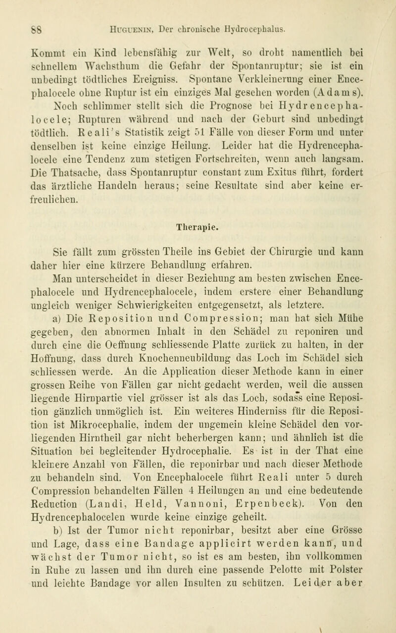 Kommt ein Kind lebensfähig zur Welt, so droht namentlich bei schnellem Wachsthum die Gefahr der Spontanrnptur; sie ist ein unbedingt tödtliehes Ereigniss. Spontane Verkleinerung einer Ence- phalocele ohne Ruptur ist ein einziges Mal gesehen worden (Adams). Noch schlimmer stellt sich die Prognose bei Hydrencepha- locele; Rupturen während und nach der Geburt sind unbedingt tödtlich. Reali's Statistik zeigt 51 Fälle von dieser Form und unter denselben ist keine einzige Heilung. Leider hat die Hydrencepha- locele eine Tendenz zum stetigen Fortschreiten, wenn auch langsam. Die Thatsache, dass Spontanruptur constaut zum Exitus führt, fordert das ärztliche Handeln heraus; seine Resultate sind aber keine er- freulichen. Therapie. Sie fällt zum grössten Theile ins Gebiet der Chirurgie und kann daher hier eine kürzere Behandlung erfahren. Man unterscheidet in dieser Beziehung am besten zwischen Ence- phalocele und Hydrencephalocele, indem erstere einer Behandlung ungleich weniger Schwierigkeiten entgegensetzt, als letztere, a) Die Reposition und Compression; man hat sich Mühe gegeben, den abnormen Inhalt in den Schädel zu reponiren und durch eine die Oefifnung schliessende Platte zurück zu halten, in der Hoffnung, dass durch Knocheuneubilduug das Loch im Schädel sich schliessen werde. An die Application dieser Methode kann in einer grossen Reihe von Fällen gar nicht gedacht werden, weil die aussen liegende Hirnpartie viel grösser ist als das Loch, sodass eine Reposi- tion gänzlich unmöglich ist. Ein weiteres Hinderniss für die Reposi- tion ist Mikrocephalie, indem der ungemein kleine Schädel den vor- liegenden Hirntheil gar nicht beherbergen kann; und ähnlich ist die Situation bei begleitender Hydrocephalie. Es ist in der That eine kleinere Anzahl von Fällen, die reponirbar und nach dieser Methode zu behandeln sind. Von Encephalocele führt Reali unter 5 durch Compression behandelten Fällen 4 Heilungen an und eine bedeutende Reduction (Landi, Held, Vannoni, Erpenbeck). Von den Hydrencephalocelen wurde keine einzige geheilt. b) Ist der Tumor nicht reponirbar, besitzt aber eine Grösse und Lage, dass eine Bandage applicirt werden kann, und wächst der Tumor nicht, so ist es am besten, ihn vollkommen in Ruhe zu lassen und ihn durch eine passende Pelotte mit Polster und leichte Bandage vor allen Insulten zu schützen. Leider aber