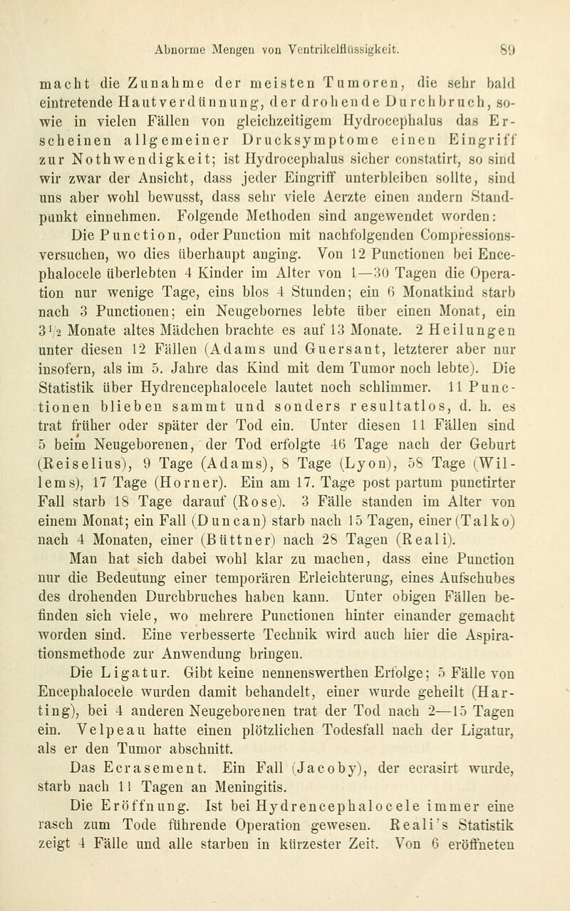 macht die Zunahme der meisten Tumoren, die sehr bald eintretende Hautverdtinnung, der drohende Durchbruch, so- wie in vielen Fällen von gleichzeitigem Hydrocephalus das Er- scheinen allgemeiner Drucksymptome einen Eingriff zur Nothwendigkeit; ist Hydrocephalus sicher constatirt, so sind wir zwar der Ansicht, dass jeder Eingriff unterbleiben sollte, sind uns aber wohl bewusst, dass sehr viele Aerzte einen andern Stand- punkt einnehmen. Folgende Methoden sind angewendet worden: Die Function, oder Function mit nachfolgenden Compressions- versuchen, wo dies überhaupt anging. Von 12 Functionen bei Ence- phalocele überlebten 4 Kinder im Alter von 1—30 Tagen die Opera- tion nur wenige Tage, eins blos 4 Stunden; ein 6 Monatkind starb nach 3 Functionen; ein Neugebornes lebte über einen Monat, ein 3^2 Monate altes Mädchen brachte es auf 13 Monate. 2 Heilungen unter diesen 12 Fällen (Adams und Guersant, letzterer aber nur insofern, als im 5. Jahre das Kind mit dem Tumor noch lebte). Die Statistik über Hydrencephalocele lautet noch schlimmer. 11 Func- tionen blieben sammt und sonders resultatlos, d. h. es trat trüber oder später der Tod ein. Unter diesen 11 Fällen sind 5 beim Neugeborenen, der Tod erfolgte 46 Tage nach der Geburt (Reiselius), 9 Tage (Adams), 8 Tage (Lyon), 58 Tage (Wil- lems), 17 Tage (Homer). Ein am 17. Tage post partum punctirter Fall starb 18 Tage darauf (Rose). 3 Fälle standen im Alter von einem Monat; ein Fall (Duncan) starb nach 15 Tagen, einer (Talko) nach 4 Monaten, einer (Büttner) nach 28 Tagen (Reali), Man hat sich dabei wohl klar zu machen, dass eine Function nur die Bedeutung einer temporären Erleichterung, eines Aufschubes des drohenden Durchbruches haben kann. Unter obigen Fällen be- finden sich viele, wo mehrere Functionen hinter einander gemacht worden sind. Eine verbesserte Technik wird auch hier die Aspira- tionsmethode zur Anwendung bringen. Die Ligatur. Gibt keine nennenswerthen Erfolge; 5 Fälle von Encephalocele wurden damit behandelt, einer wurde geheilt (Kar- ting), bei 4 anderen Neugeborenen trat der Tod nach 2—15 Tagen ein. Velpeau hatte einen plötzlichen Todesfall nach der Ligatur, als er den Tumor abschnitt. Das Ecrasement. Ein Fall (Jacoby), der ecrasirt wurde, starb nach 11 Tagen an Meningitis. Die Eröffnung. Ist bei Hydrencephalocele immer eine rasch zum Tode führende Operation gewesen. Reali's Statistik zeigt 4 Fälle und alle starben in kürzester Zeit. Von 6 eröffneten