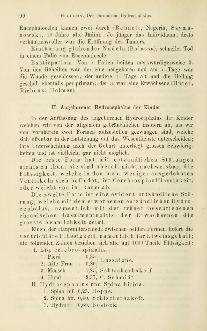Encephalocelen kameu zwei durch (Beunett, Negerin, Szyma- nowski, 19 Jahre alte Jüdin). Je jünger das Individuum, desto verhängnissvoller war die Eröffnung des Tumors. Einführung glühender Nadeln (Balassa), schneller Tod in einem Falle von Encephalocele. Exstirpation. Von 7 Fällen heilten merkwürdigerweise 3. Von den Geheilten war der eine neugeboren und am ö. Tage war die Wunde geschlossen, der andere 11 Tage alt und die Heilung geschah ebenfalls perprimam; der 3. war eine Erwachsene (Hüter, Richoux, Holmes). n. Angeborener Hydrocephalus der Kinder. In der Auffassung des angeborenen Hydrocephalus der Kinder weichen wir von der allgemein gebräuchlichen insofern ab, als wir von vornherein zwei Formen aufzustellen gezwungen sind, welche sich offenbar in der Entstehung auf das Wesentlichste unterscheiden; ihre Unterscheidung nach der Geburt unterliegt grossen Schwierig- keiten und ist vielleicht gar nicht möglich. Die erste Form hat mit entzündlichen Störungen nichts zu thuu; sie sind überall nicht nachweisbar; die Flüssigkeit, welche in den mehr weniger ausgedehnten Ventrikeln sich befindet, ist Cerebros pinalflüssigkeit, oder weicht von ihr kaum ab. Die zweite Form ist eine evident entzündliche Stö- rung, welche mit dem erworbenen entzündlichen Hydro- cephalus, namentlich mit der früher beschriebenen chronischen Basalmeningitis der Erwachsenen die grösste Aehnlichkeit zeigt. Einen der Hauptunterschiede zwischen beiden Formen liefert die ventriculäre Flüssigkeit, namentlich ihrEiweissgehalt; die folgenden Zahlen beziehen sich alle auf 1()U»> Theile Flüssigkeit: 1. Liq. cerebro-spinalis. 1. Pferd . . 0,351 , o Aix T^ nc,^ Lassaigne. 2. Alte Frau . 0,801 ° 3. Mensch . . 1,85, Schtsch erbakoff. 4. Hund . . 2,37, C. Schmidt. H. Hydrocephalus und Spina bifida: 1. Spina bif. 0,25. Hoppe. 2. Spina bif. 0,40. Schtscherbakoff. 3. Hydroc 0,(50, Bostock.