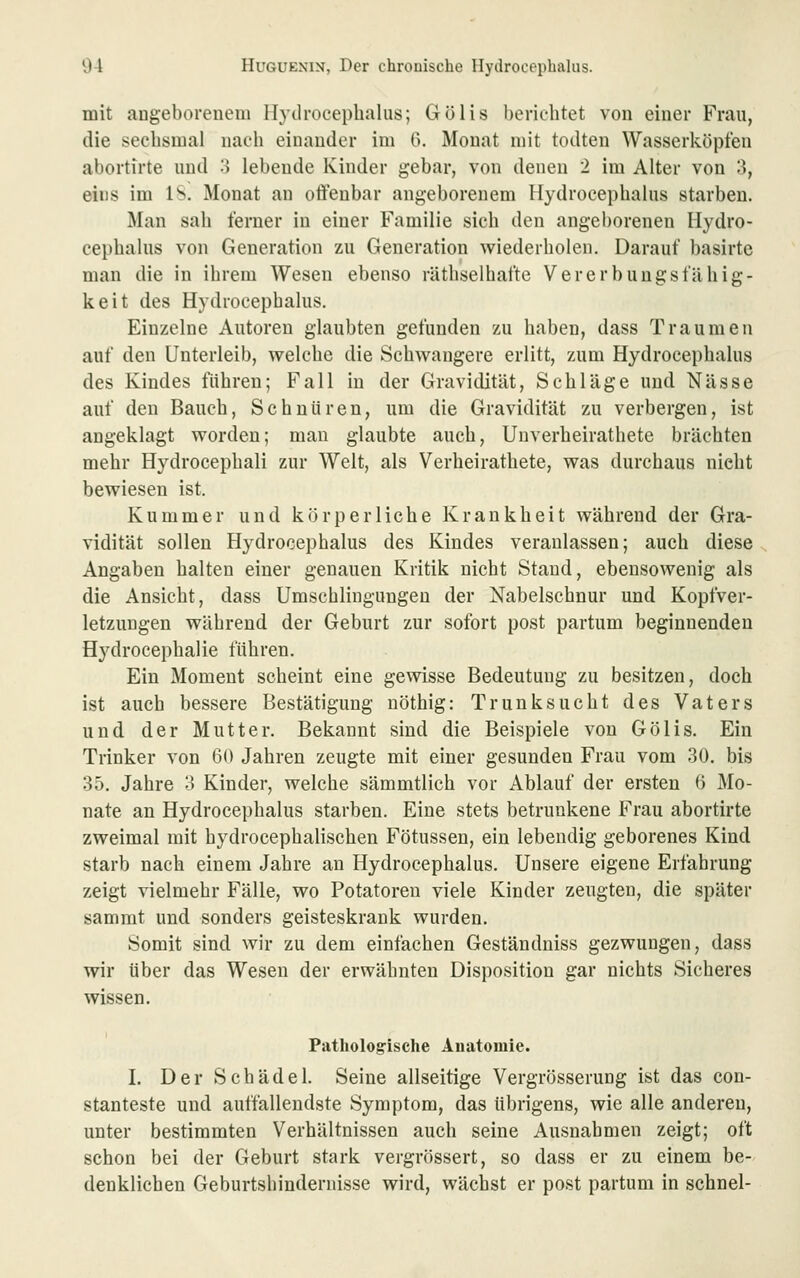 mit angeboreuem Hydrocephalus; Gölis berichtet von eiuer Frau, die sechsmal nach einander im 6. Monat mit todten Wasserköpfen abortirte und o lebende Kinder gebar, von denen 2 im Alter von 3, eins im !>. Monat an offenbar angeborenem Hydrocephalus starben. Man sah ferner in einer Familie sich den angeborenen Hydro- cephalus von Generation zu Generation wiederholen. Darauf basirte man die in ihrem Wesen ebenso räthselbafte Vererbungsfähig- keit des Hydrocephalus. Einzelne Autoren glaubten gefunden zu haben, dass Traumen auf den Unterleib, welche die Schwangere erlitt, zum Hydrocephalus des Kindes führen; Fall in der Gravidität, Schläge und Nässe auf den Bauch, Schnüren, um die Gravidität zu verbergen, ist angeklagt worden; mau glaubte auch, Unverheirathete brächten mehr Hydrocephali zur Welt, als Verheirathete, was durchaus nicht bewiesen ist. Kummer und körperliche Krankheit während der Gra- vidität sollen Hydrocephalus des Kindes veranlassen; auch diese Angaben halten einer genauen Kritik nicht Stand, ebensowenig als die Ansicht, dass Umscblingungeu der Nabelschnur und Kopfver- letzungen während der Geburt zur sofort post partum beginnenden Hydrocephalie führen. Ein Moment scheint eine gewisse Bedeutung zu besitzen, doch ist auch bessere Bestätigung nöthig: Trunksucht des Vaters und der Mutter. Bekannt sind die Beispiele von Gölis. Ein Trinker von GO Jahren zeugte mit einer gesunden Frau vom 30. bis 35. Jahre 3 Kinder, welche sämmtlich vor Ablauf der ersten 6 Mo- nate an Hydrocephalus starben. Eine stets betrunkene Frau abortirte zweimal mit hydrocephalischen Fötussen, ein lebendig geborenes Kind starb nach einem Jahre an Hydrocephalus. Unsere eigene Erfahrung zeigt vielmehr Fälle, wo Potatoren viele Kinder zeugten, die später sammt und sonders geisteskrank wurden. Somit sind wir zu dem einfachen Geständniss gezwungen, dass wir über das Wesen der erwähnten Disposition gar nichts Sicheres wissen. Patholog-ische Anatomie. I. Der Schädel. Seine allseitige Vergrösserung ist das con- stanteste und auffallendste Symptom, das übrigens, wie alle anderen, unter bestimmten Verhältnissen auch seine Ausnahmen zeigt; oft schon bei der Geburt stark vergrössert, so dass er zu einem be- denklichen Geburtshindernisse wird, wächst er post partum in schnei-