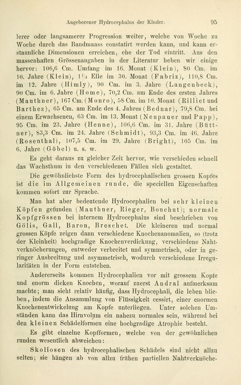 lerer oder langsamerer Progression weiter, welche von Woche zu Woche durch das Bandmaass constatirt werden kann, und kann er- staunliche Dimensionen erreichen, ehe der Tod eintritt. Aus den massenhaften Grössenangaben in der Literatur heben wir einige hervor: 106,6 Cm. Umfang im 16. Monat (Klein), 80 Cm. im 10. Jahre (Klein), 1'/4 Elle im 30. Monat (Fabriz), 110,8 Cm. im 12. Jahre (Himly), 90 Cm. im 3. Jahre (Langenbeckj, 90 Cm. im 6. Jahre (Home), 70,2 Cm. am Ende des ersten Jahres (Mauthner), 167 Cm. (Monro), 58 Cm. im 10. Monat (Rilliet und Barthez), 65 Cm. am Ende des 4. Jahres (Bednar), 79,8 Cm. bei einem Erwachsenen, 63 Cm. im 13. Monat (Neupauer und Papp), 95 Cm. im 23. Jahre (Henne), 106,6 Cm. im 31. Jahre (Bütt- ner), 83,3 Cm. im 24. Jahre (Schmidt), 93,3 Cm. im 46. Jahre (Rosenthal), 107,5 Cm. im 29. Jahre (Brightj, 105 Cm. im 6. Jahre (Göbel) u. s. w. Es geht daraus zu gleicher Zeit hervor, wie verschieden schnell das Wachsthum in den verschiedenen Fällen sich gestaltet. Die gewöhnlichste Form des hydrocephalischen grossen Kopfes ist die im Allgemeinen runde, die speciellen Eigenschaften kommen sofort zur Sprache. Man hat aber bedeutende Hydrocephalien bei sehr kleineu Köpfen gefunden (Mauthner, Rieger, Bouchut); normale Kopf grossen bei internem Hydrocephalus sind beschrieben von Gölis, Call, Baron, Breschet. Die kleineren und normal grossen Köpfe zeigen dann verschiedene Knochenanomalien, so (trotz der Kleinheit) hochgradige Knochen Verdickung, verschiedene Naht- verknöcherungeu, entweder verbreitet und symmetrisch, oder in ge- ringer Ausbreitung und asymmetrisch, wodurch verschiedene Irregu- laritäten in der Form entstehen. Andererseits kommen Hydrocephalien vor mit grossem Kopfe und enorm dicken Knochen, worauf zuerst Andral aufmerksam machte; man sieht relativ häufig, dass Hydrocephali, die leben blie- ben, indem die Ansammlung von Flüssigkeit cessirt, einer enormen Knochenentwickelung am Kopfe unterliegen. Unter solchen Um- ständen kann das Hirnvolum ein nahezu normales sein, während bei den kleinen Schädelformen eine hochgradige Atrophie besteht. Es gibt einzelne Kopfformen, welche von der gewöhnlichen runden wesentlich abweichen: Skoliosen des hydrocephalischen Schädels sind nicht allzu selten; sie hängen ab von allzu frühen partiellen Nahtverknöche-