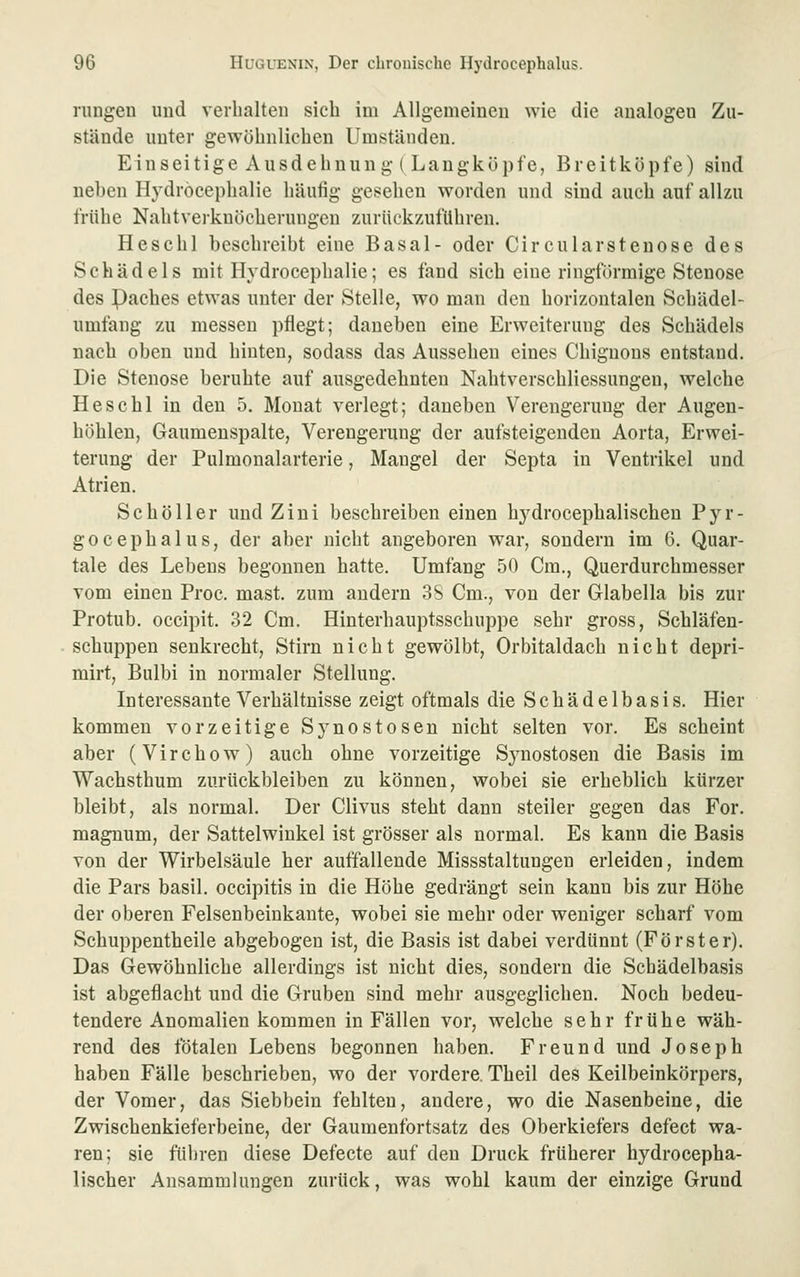 riingeu und verbalten sich im Allgemeinen wie die analogen Zu- stände unter gewöhnlichen Umständen. Einseitige Ausdehnun g t Langköpfe, Breitköpfe) sind neben Hydröcepbalie häutig gesehen worden und sind auch auf allzu frühe Nahtverknöcherungen zurückzuftlbren. Heschl beschreibt eine Basal- oder Circularstenose des Schädels mit Hydröcepbalie; es fand sich eine ringförmige Stenose des paches etwas unter der Stelle, wo man den horizontalen Schädel- umfang zu messen pflegt; daneben eine Erweiterung des Schädels nach oben und hinten, sodass das Aussehen eines Chiguons entstand. Die Stenose beruhte auf ausgedehnten Nahtverschliessungen, welche Heschl in den 5. Monat verlegt; daneben Verengerung der Augen- höhlen, Gaumenspalte, Verengerung der aufsteigenden Aorta, Erwei- terung der Pulmonalarterie, Maugel der Septa in Ventrikel und Atrien. Sc hol 1er und Ziui beschreiben einen hj'drocephalischen Pyr- gocephalus, der aber nicht angeboren war, sondern im 6. Quar- tale des Lebens begonnen hatte. Umfang 50 Cm., Querdurchmesser vom einen Proc. mast. zum andern 3S Cm., von der Glabella bis zur Protub. occipit. 32 Cm. Hinterhauptsschuppe sehr gross, Schläfen- schuppen senkrecht, Stirn nicht gewölbt. Orbitaldach nicht depri- mirt, Bulbi in normaler Stellung. Interessante Verhältnisse zeigt oftmals die Schädelbasis. Hier kommen vorzeitige Sj^nostosen nicht selten vor. Es scheint aber (Virchow) auch ohne vorzeitige Synostosen die Basis im Wachsthum zurückbleiben zu können, wobei sie erheblich kürzer bleibt, als normal. Der Clivus steht dann steiler gegen das For. magnum, der Sattelwiukel ist grösser als normal. Es kann die Basis von der Wirbelsäule her auffallende Missstaltungen erleiden, indem die Pars basil. occipitis in die Höhe gedrängt sein kann bis zur Höhe der oberen Felsenbeinkaute, wobei sie mehr oder weniger scharf vom Schuppentheile abgebogen ist, die Basis ist dabei verdünnt (Förster). Das Gewöhnliche allerdings ist nicht dies, sondern die Schädelbasis ist abgeflacht und die Gruben sind mehr ausgeglichen. Noch bedeu- tendere Anomalien kommen in Fällen vor, welche sehr frühe wäh- rend des fötalen Lebens begonnen haben. Freund und Joseph haben Fälle beschrieben, wo der vordere. Theil des Keilbeinkörpers, der Vomer, das Siebbein fehlten, andere, wo die Nasenbeine, die Zwischenkieferbeine, der Gaumenfortsatz des Oberkiefers defect wa- ren; sie führen diese Defecte auf den Druck früherer hydrocepha- lischer Ansammlungen zurück, was wohl kaum der einzige Grund