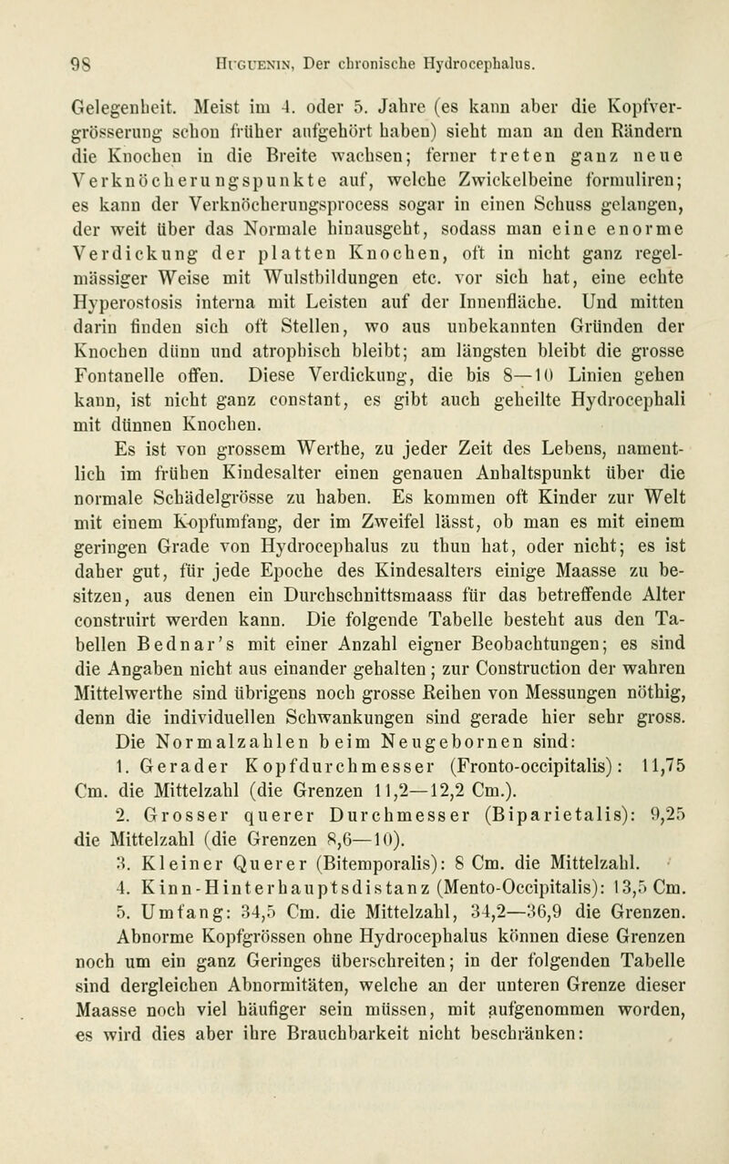 Gelegenheit, Meist iui 4. oder 5. Jahre (es kann aber die Kopfver- grösserung schon früher aufgehört haben) sieht man an den Rändern die Knochen in die Breite wachsen; ferner treten ganz neue Verknöchern ngspunkte auf, welche Zwickelbeine forniuliren; es kann der Verknöcherungsprocess sogar in einen Schuss gelangen, der weit über das Normale hinausgeht, sodass man eine enorme Verdickung der platten Knochen, oft in nicht ganz regel- mässiger Weise mit Wulstbildungen etc. vor sich hat, eine echte Hyperostosis interna mit Leisten auf der Innenfläche. Und mitten darin finden sich oft Stellen, wo aus unbekannten Gründen der Knochen dünn und atrophisch bleibt; am längsten bleibt die grosse Fontanelle offen. Diese Verdickung, die bis 8—10 Linien gehen kann, ist nicht ganz constant, es gibt auch geheilte Hydrocephali mit dünnen Knochen. Es ist von grossem Werthe, zu jeder Zeit des Lebens, nament- lich im frühen Kindesalter einen genauen Anhaltspunkt über die normale Schädelgrösse zu haben. Es kommen oft Kinder zur Welt mit einem K-opfumfang, der im Zweifel lässt, ob man es mit einem geringen Grade von Hydrocephalus zu thun hat, oder nicht; es ist daher gut, für jede Epoche des Kindesalters einige Maasse zu be- sitzen, aus denen ein Durchschnittsmaass für das betreffende Alter construirt werden kann. Die folgende Tabelle besteht aus den Ta- bellen Bednar's mit einer Anzahl eigner Beobachtungen; es sind die Angaben nicht aus einander gehalten; zur Construction der wahren Mittelwerthe sind übrigens noch grosse ßeihen von Messungen nöthig, denn die individuellen Schwankungen sind gerade hier sehr gross. Die Normalzahlen beim Neugebornen sind: I.Gerader K opf durch mess er (Fronto-occipitalis): 11,75 Cm. die Mittelzahl (die Grenzen 11,2—12,2 Cm.). 2. Grosser querer Durchmesser (Biparietalis): 9,25 die Mittelzahl (die Grenzen 8,6—10). :{. Kleiner Querer (Bitemporalis): 8 Cm. die Mittelzahl. 4. Kinn-Hinterhauptsdistanz (Mento-Occipitalis): 13,5 Cm. 5. Umfang: 34,5 Cm. die Mittelzahl, 34,2—36,9 die Grenzen. Abnorme Kopfgrössen ohne Hydrocephalus können diese Grenzen noch um ein ganz Geringes überschreiten; in der folgenden Tabelle sind dergleichen Abnormitäten, welche an der unteren Grenze dieser Maasse noch viel häufiger sein müssen, mit aufgenommen worden, es wird dies aber ihre Brauchbarkeit nicht beschränken: