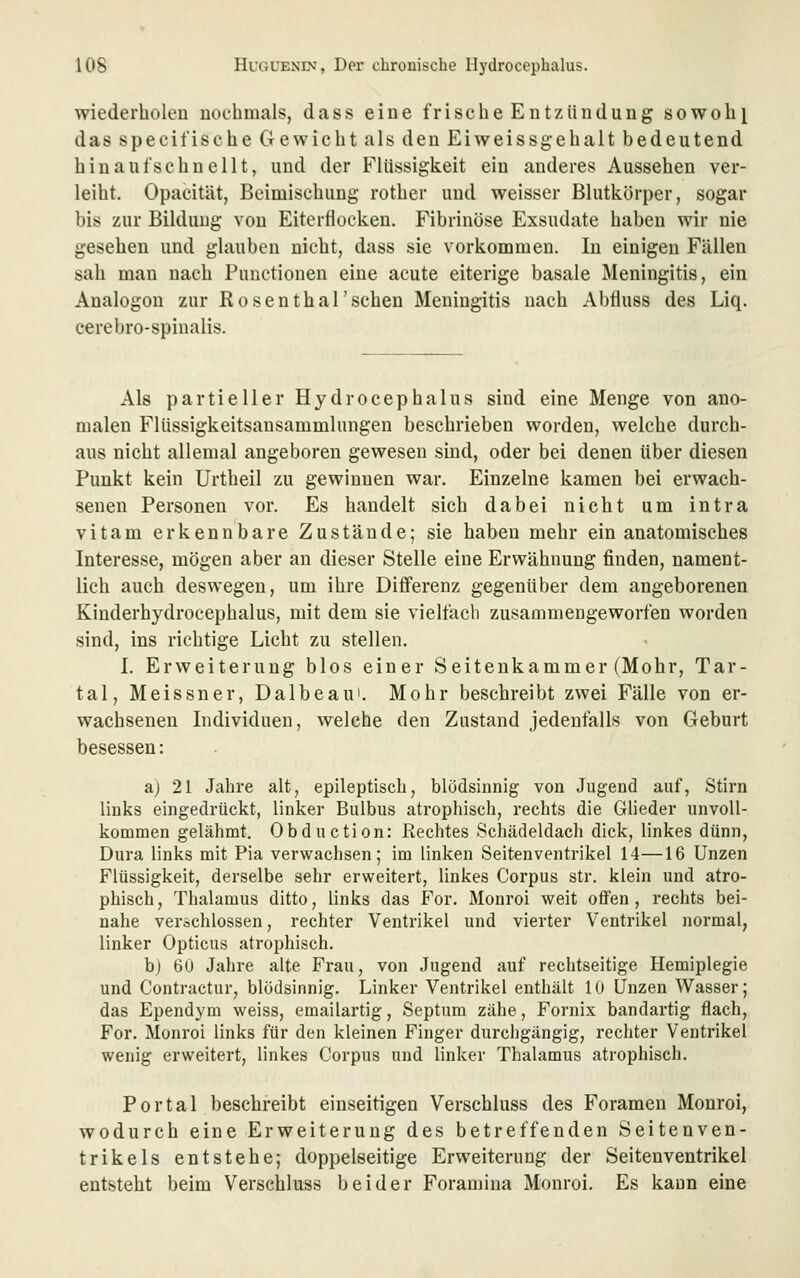 wiederholen nochmals, dass eine frische Entzündung sowohl das specifische Gewicht als den Eiweissgehalt bedeutend hinaufschnellt, und der Flüssigkeit ein anderes Aussehen ver- leiht. Opacität, Beimischung rother und weisser Blutkörper, sogar bis zur Bildung von Eiterflocken. Fibrinöse Exsudate haben wir nie gesehen und glauben nicht, dass sie vorkommen. In einigen Fällen sah man nach Functionen eine acute eiterige basale Meningitis, ein Analogen zur Rosenthal'schen Meningitis nach Abfluss des Liq. cerebro-spinalis. Als partieller Hydrocephalus sind eine Menge von ano- malen Flüssigkeitsansammlungen beschrieben worden, welche durch- aus nicht allemal angeboren gewesen sind, oder bei denen über diesen Punkt kein Urtheil zu gewinnen war. Einzelne kamen bei erwach- senen Personen vor. Es handelt sich dabei nicht um intra vitam erkennbare Zustände; sie haben mehr ein anatomisches Interesse, mögen aber an dieser Stelle eine Erwähnung finden, nament- lich auch deswegen, um ihre Differenz gegenüber dem angeborenen Kinderhydrocephalus, mit dem sie vielfach zusammengeworfen worden sind, ins richtige Licht zu stellen. I. Erweiterung blos einer Seitenkammer (Mohr, Tar- tal, Meissner, Dalbeau'. Mohr beschreibt zwei Fälle von er- wachsenen Individuen, welche den Zustand jedenfalls von Geburt besessen: aj 21 Jahre alt, epileptisch, blödsinnig von Jugend auf, Stirn links eingedrückt, linker Bulbus atrophisch, rechts die Glieder unvoll- kommen gelähmt. Obduction: Rechtes Schädeldach dick, linkes dünn, Dura links mit Pia verwachsen; im linken Seiten Ventrikel 14—16 Unzen Flüssigkeit, derselbe sehr erweitert, linkes Corpus str. klein und atro- phisch , Thalamus ditto, links das For. Monroi weit offen, rechts bei- nahe verschlossen, rechter Ventrikel und vierter Ventrikel normal, linker Opticus atrophisch. b) 60 Jahre alte Frau, von Jugend auf rechtseitige Hemiplegie und Contractur, blödsinnig. Linker Ventrikel enthält 10 Unzen Wasser; das Ependym weiss, emailartig, Septum zähe, Fornix bandartig flach, For. Monroi links für den kleinen Finger durchgängig, rechter Ventrikel wenig erweitert, linkes Corpus und linker Thalamus atrophisch. Portal beschreibt einseitigen Verschluss des Foramen Monroi, wodurch eine Erweiterung des betreffenden Seitenven- trikels entstehe; doppelseitige Erweiterung der Seitenventrikel entsteht beim Verschluss beider Foramina Monroi. Es kann eine