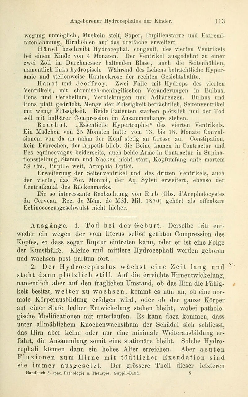 wegiing unmoglicli, Muskeln steif, Sopor, Pupillenstarre und Extremi- tätenlähmung, Hirnhölilen auf das dreifache erweitert, Hänel beschreibt Hydrocephal. congenit. des vierten Ventrikels bei einem Kinde von 4 Monaten. Der Ventrikel ausgedehnt zu einer zwei Zoll im Durchmesser haltenden Blase, auch die Seitenhöhlen, namentlich links hydropisch. Während des Lebens beträchtliche Hyper- ämie und stellenweise Hautnekrose der rechten Gesichtshälfte. Hanot und Jeoffroy. Zwei Fälle mit Hydrops des vierten Ventrikels, mit chronisch-meningitischen Veränderungen in Bulbus, Pons und Cerebellum, Verdickungen und Adhärenzen. Bulbus und Pons platt gedrückt, Menge der Flüssigkeit beträchtlich, Seitenventrikel mit wenig Flüssigkeit. Beide Patienten starben plötzlich und der Tod soll mit bulbärer Compression im Zusammenhange stehen. Bouchut. „Essentielle Hypertrophie des vierten Ventrikels. Ein Mädchen von 25 Monaten hatte vom 13. bis 18. Monate Convul- sionen, von da an nahm der Kopf stetig an Grösse zu. Constipation, kein Erbrechen, der Appetit blieb, die Beine kamen in Contractur und Pes equineovagus beiderseits, auch beide Arme in Contractur in Supina- tionsstellung. Stamm und Nacken nicht starr. Kopfumfang ante mortem 58 Cm., Pupille weit, Atrophia Optici. Erweiterung der Seitenventrikel und des dritten Ventrikels, auch der vierte, das For. Monroi, der Aq. Sylvii erweitert, ebenso der Centralkanal des Rückenmarks. Die so interessante Beobachtung von Rub (Obs. d'Acepbalocystes du Cerveau. Rec. de Mem. de Med. Mil. 1870) gehört als offenbare Echinococcusgeschwulst nicht hieher. Ausgänge. 1, Tod bei der Geburt. Derselbe tritt ent- weder ein wegen der vom Uterus selbst geübten Compression des Kopfes, so dass sogar Ruptur eintreten kann, oder er ist eine Folge der Kunstbülfe. Kleine und mittlere Hydrocephali werden geboren und wachsen post partum fort. 2, Der Hydrocephalus wächst eine Zeit lang und steht dann plötzlich still. Auf die erreichte Hirnentwickelung, namentlich aber auf den fraglichen Umstand, ob das Hirn die Fähig- keit besitzt, weiter zu wachsen, kommt es nun an, ob eine nor- male Körperausbildung erfolgen wird, oder ob der ganze Körper auf einer Stufe halber Entwickelung stehen bleibt, wobei patholo- gische Modificationen mit unterlaufen. Es kann dazu kommen, dass unter allmählichem Knochenwachsthum der Schädel sich schliesst, das Hirn aber keine oder nur eine minimale Weiterausbilduug er- fährt, die Ansammlung somit eine stationäre bleibt. Solche Hydro- cephali können dann ein hohes Alter erreichen. Aber acuten Fluxionen zum Hirne mit tödtlicher Exsudation sind sie immer ausgesetzt. Der grössere Theil dieser letzteren