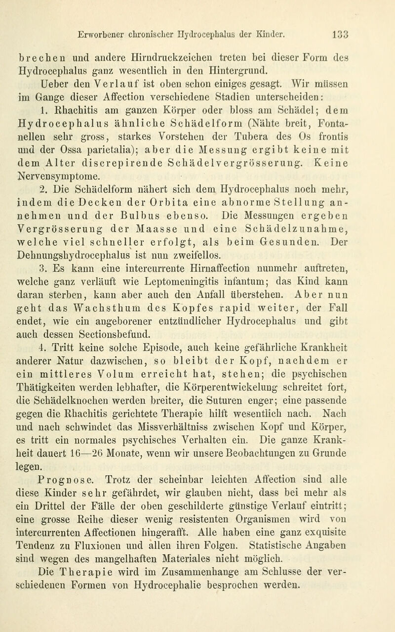 brechen und andere Hirndruckzeichen treten bei dieser Form des Hydrocephalus ganz wesentlich in den Hintergrund. Ueber den Verlauf ist oben schon einiges gesagt. Wir müssen im Gange dieser Affection verschiedene Stadien unterscheiden: 1. Rhachitis am ganzen Körper oder bloss am Schädel; dem Hydrocephalus ähnliche Schädelform (Nähte breit, Fonta- nellen sehr gross, starkes Vorstehen der Tubera des Os frontis und der Ossa parietalia); aber die Messung ergibt keine mit dem Alter discrepirende Schädelvergrösserung. Keine Nervensymptome. 2. Die Schädelform nähert sich dem Hydrocephalus noch mehr, indem die Decken der Orbita eine abnorme Stellung an- nehmen und der Bulbus ebenso. Die Messungen ergeben Vergrösserung der Maasse und eine Schädelzunahme, welche viel schneller erfolgt, als beim Gesunden. Der Dehnungshydrocephalus ist nun zweifellos. 3. Es kann eine intercurrente Hirnaffection nunmehr auftreten, welche ganz verläuft wie Leptomeningitis infantum; das Kind kann daran sterben, kann aber auch den Anfall überstehen. Aber nun geht das Wachsthum des Kopfes rapid weiter, der Fall endet, wie ein angeborener entzündlicher Hydrocephalus und gibt auch dessen Sectionsbefund. 4. Tritt keine solche Episode, auch keine gefährliche Krankheit anderer Natur dazwischen, so bleibt der Kopf, nachdem er ein mittleres Volum erreicht hat, stehen; die psychischen Thätigkeiten werden lebhafter, die Körperentwickelung schreitet fort, die Schädelknochen werden breiter, die Suturen enger; eine passende gegen die Rhachitis gerichtete Therapie hilft wesentlich nach. Nach und nach schwindet das Missverhältniss zwischen Kopf und Körper, es tritt ein normales psychisches Verhalten ein. Die ganze Krank- heit dauert 16—26 Monate, wenn wir unsere Beobachtungen zu Grunde legen. Prognose. Trotz der scheinbar leichten Aifection sind alle diese Kinder sehr gefährdet, wir glauben nicht, dass bei mehr als ein Drittel der Fälle der oben geschilderte günstige Verlauf eintritt; eine grosse Reihe dieser wenig resistenten Organismen wird von intercurrenten Affectionen hingerafft. Alle haben eine ganz exquisite Tendenz zu Fluxionen und allen ihren Folgen. Statistische Angaben sind wegen des mangelhaften Materiales nicht möglich. Die Therapie wird im Zusammenhange am Schlüsse der ver- schiedenen Formen von Hydrocephalie besprochen werden.