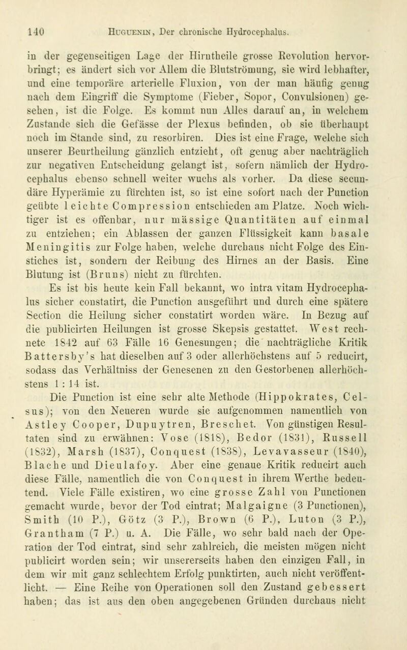 iu der gegenseitigen Lage der Hirutheile grosse Revolution hervor- bringt; es ändert sich vor Allem die Blutströmung, sie wird lebhafter, und eine temporäre arterielle Fluxion, von der man häutig genug nach dem EiugritY die Symptome (Fieber, Sopor, Convulsiouen) ge- sehen, ist die Folge. Es kommt nun Alles darauf an, in welchem Zustande sich die Gefässe der Plexus befinden, ob sie überhaupt noch im Stande sind, zu resorbiren. Dies ist eine Frage, welche sich unserer Beurtheilung gänzlich entzieht, oft genug aber nachträglich zur negativen Entscheidung gelangt ist, sofern nämlich der Hydro- cephalus ebenso schnell weiter wuchs als vorher. Da diese secun- däre Hyperämie zu fürchten ist, so ist eine sofort nach der Function geübte leichte Compression entschieden am Platze. Noch wich- tiger ist es offenbar, nur massige Quantitäten auf einmal zu entziehen; ein Ablassen der ganzen Flüssigkeit kann basale Meningitis zur Folge haben, welche durchaus nicht Folge des Ein- stiches ist, sondern der Reibung des Hirnes an der Basis. Eine Blutung ist (Bruns) nicht zu fürchten. Es ist bis heute kein Fall bekannt, wo intra vitam Hydrocepha- lus sicher constatirt, die Function ausgeführt und durch eine spätere Section die Heilung sicher constatirt worden wäre. In Bezug auf die publicirten Heilungen ist grosse Skepsis gestattet. West rech- nete 1842 auf 63 Fälle 16 Genesungen; die nachträgliche Kritik Battersby's hat dieselben auf 3 oder allerhöchstens auf j reducirt, sodass das Verhältniss der Genesenen zu den Gestorbenen allerhöch- stens 1:14 ist. Die Function ist eine sehr alte Methode (Hippokrates, Cel- sus); von den Neueren wurde sie aufgenommen namentlich von Astley Cooper, Dupuytren, Breschet. Von günstigen Resul- taten sind zu erwähnen: Vose (181S), Bedor (1831), Russell (1832), Marsh (1837), Conquest (1838), Levavasseur (1840), Blache und Dieulafoy. Aber eine genaue Kritik reducirt auch diese Fälle, namentlich die von Conquest in ihrem Werthe bedeu- tend. Viele Fälle existiren, wo eine grosse Zahl von Functionen gemacht wurde, bevor der Tod eintrat; Malgaigne (3 Functionen), Smith (10 P.), Götz (3 F.), Brown (6 F.), Luton (3 P.), Grantham (7 P.) u. A. Die Fälle, wo sehr bald nach der Ope- ration der Tod eintrat, sind sehr zahlreich, die meisten mögen nicht publicirt worden sein; wir unsererseits haben den einzigen Fall, in dem wir mit ganz schlechtem Erfolg punktirten, auch nicht veröffent- licht. — Eine Reihe von Operationen soll den Zustand gebessert haben; das ist aus den oben angegebenen Gründen durchaus nicht