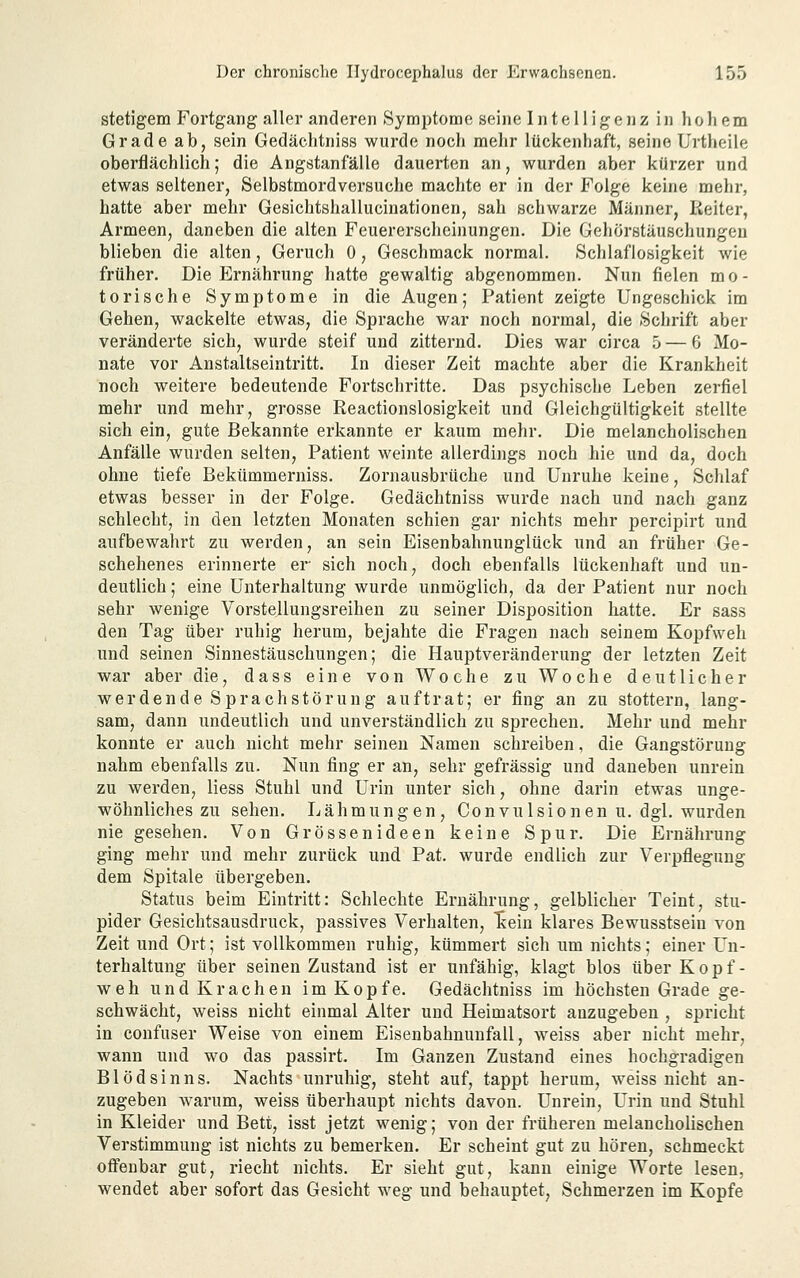 stetigem Fortgang aller anderen Symptome seiiie Intelligenz in hohem Grade ab, sein Gedächtniss wurde noch mehr lückenhaft, seine Urtheile oberflächlich; die Angstanfälle dauerten an, wurden aber kürzer und etwas seltener, Selbstmordversuche machte er in der Folge keine mehr, hatte aber mehr Gesichtshallucinationen, sah schwarze Männer, Reiter, Armeen, daneben die alten Feuerersclieinungen. Die Gehörstäuschungen blieben die alten, Geruch 0, Geschmack normal. Schlaflosigkeit wie früher. Die Ernährung hatte gewaltig abgenommen. Nun fielen mo- torische Symptome in die Augen; Patient zeigte Ungeschick im Gehen, wackelte etwas, die Sprache war noch normal, die Schrift aber veränderte sich, wurde steif und zitternd. Dies war circa 5 — 6 Mo- nate vor Anstaltseintritt. In dieser Zeit machte aber die Krankheit noch weitere bedeutende Fortschritte. Das psychische Leben zerfiel mehr und mehr, grosse Reactionslosigkeit und Gleichgültigkeit stellte sich ein, gute Bekannte erkannte er kaum mehr. Die melancholischen Anfälle wurden selten, Patient weinte allerdings noch hie und da, doch ohne tiefe Bekümmerniss. Zornausbrüche und Unruhe keine, Schlaf etwas besser in der Folge. Gedächtniss wurde nach und nach ganz schlecht, in den letzten Monaten schien gar nichts mehr percipirt und aufbewahrt zu werden, an sein Eisenbahnunglück und an früher Ge- schehenes erinnerte er sich noch, doch ebenfalls lückenhaft und un- deutlich ; eine Unterhaltung wurde unmöglich, da der Patient nur noch sehr wenige VorsteUungsreiheu zu seiner Disposition hatte. Er sass den Tag über ruhig herum, bejahte die Fragen nach seinem Kopfweh und seinen Sinnestäuschungen; die Hauptveränderung der letzten Zeit war aber die, dass eine von Woche zu Woche deutlicher werdende Sprachstörung auftrat; er fing an zu stottern, lang- sam, dann undeutlich und unverständlich zu sprechen. Mehr und mehr konnte er auch nicht mehr seinen Namen schreiben, die Gangstörung nahm ebenfalls zu. Nun fing er an, sehr gefrässig und daneben unrein zu werden, Hess Stuhl und Urin unter sich, ohne darin etwas unge- wöhnliches zu sehen. Lähmungen, Convulsionenu. dgl. wurden nie gesehen. Von Grössenideen keine Spur. Die Ernährung ging mehr und mehr zurück und Pat. wurde endlich zur Verpflegung dem Spitale übergeben. Status beim Eintritt: Schlechte Ernährung, gelblicher Teint, stu- pider Gesichtsausdruck, passives Verhalten, Tiein klares Bewusstsein von Zeit und Ort; ist vollkommen ruhig, kümmert sich um nichts; einer Un- terhaltung über seinen Zustand ist er unfähig, klagt blos über Kopf- weh und Krachen im Kopfe. Gedächtniss im höchsten Grade ge- schwächt, weiss nicht einmal Alter und Heimatsort anzugeben , spricht in confuser Weise von einem Eisenbahnuufall, weiss aber nicht mehr, wann und wo das passirt. Im Ganzen Zustand eines hochgradigen Blödsinns. Nachts unruhig, steht auf, tappt herum, weiss nicht an- zugeben Avarum, weiss überhaupt nichts davon. Unrein, Urin und Stuhl in Kleider und Bett, isst jetzt wenig; von der früheren melancholischen Verstimmung ist nichts zu bemerken. Er scheint gut zu hören, schmeckt offenbar gut, riecht nichts. Er sieht gut, kann einige Worte lesen, wendet aber sofort das Gesicht weg und behauptet, Schmerzen im Kopfe