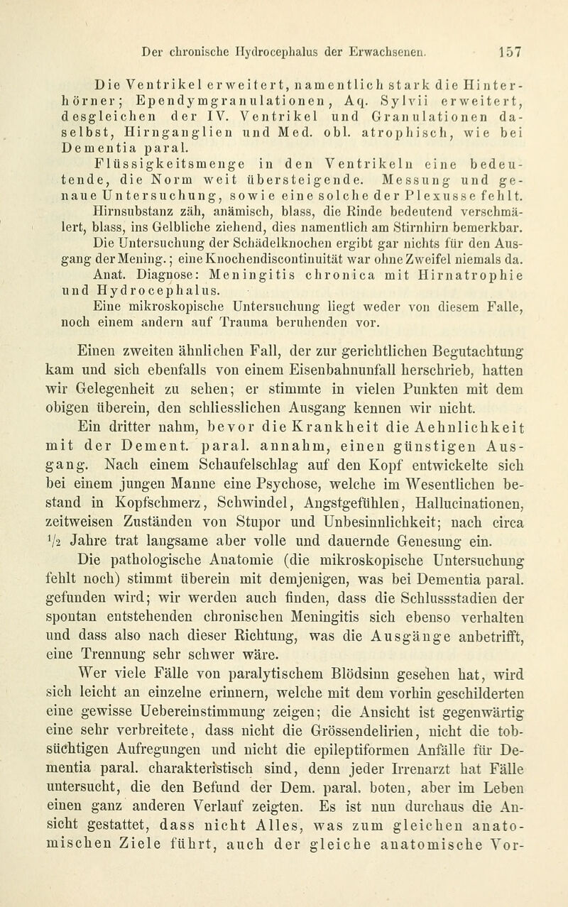 Die Ventrikel erweitert, namentlich stark die Hinter- hör ner; Ependymgranulationen, Aq. Syh^ii erweitert, desgleichen der IV. Ventrikel und Granulationen da- selbst, Hirngang'lien und Med. obl. atrophisch, wie bei Dementia paral. Flüssigkeitsmenge in den Ventrikeln eine bedeu- tende, die Norm weit übersteigende. Messung und ge- naue Untersuchung, sowie eine solche der Plexusse fehlt. Hirnsubstanz zäh, anämisch, blass, die Rinde bedeutend verschmä- lert, blass, ins Gelbliche ziehend, dies namentlich am Stirnhirn bemerkbar. Die Untersuchung der Schädelknochen ergibt gar nichts für den Aus- gang derMeuing.; einelvnochendiscontinuität war ohne Zweifel niemals da. Anat. Diagnose: Meningitis chronica mit Hirnatrophie und Hydrocephalus. Eine mikroskopische Untersuchung liegt weder von diesem Falle, noch einem andern auf Trauma beruhenden vor. Einen zweiten ähnlichen Fall, der zur gerichtliehen Begutachtung kam und sich ebenfalls von einem Eisenbahnunfall herschrieb, hatten wir Gelegenheit zu sehen; er stimmte in vielen Punkten mit dem obigen überein, den schliesslichen Ausgang kennen wir nicht. Ein dritter nahm, bevor die Krankheit die Aehnlichkeit mit der Dement, paral. annahm, einen günstigen Aus- gang. Nach einem Schaufelschlag auf den Kopf entwickelte sich bei einem jungen Manne eine Psychose, welche im Wesentlichen be- stand in Kopfschmerz, Schwindel, Angstgefühlen, Hallucinationen, zeitweisen Zuständen von Stupor und Unbesinnlichkeit; nach circa V2 Jahre trat langsame aber volle und dauernde Genesung ein. Die pathologische Anatomie (die mikroskopische Untersuchung fehlt noch) stimmt überein mit demjenigen, was bei Dementia paral. gefunden wird; wir werden auch finden, dass die Schlussstadieu der spontan entstehenden chronischen Meningitis sich ebenso verhalten und dass also nach dieser Richtung, was die Ausgänge anbetrifft, eine Trennung sehr schwer wäre. Wer viele Fälle von paralytischem Blödsinn gesehen hat, wird sich leicht an einzelne erinnern, welche mit dem vorhin geschilderten eine gewisse Uebereinstimmung zeigen; die Ansicht ist gegenwärtig eine sehr verbreitete, dass nicht die Grössendelirien, nicht die tob- süchtigen Aufregungen und nicht die epileptiformen Anfälle für De- mentia paral. charakteristisch sind, denn jeder Irrenarzt hat Fälle untersucht, die den Befund der Dem. paral. boten, aber im Leben einen ganz anderen Verlauf zeigten. Es ist nun durchaus die An- sicht gestattet, dass nicht Alles, was zum gleichen anato- mischen Ziele führt, auch der gleiche anatomische Vor-