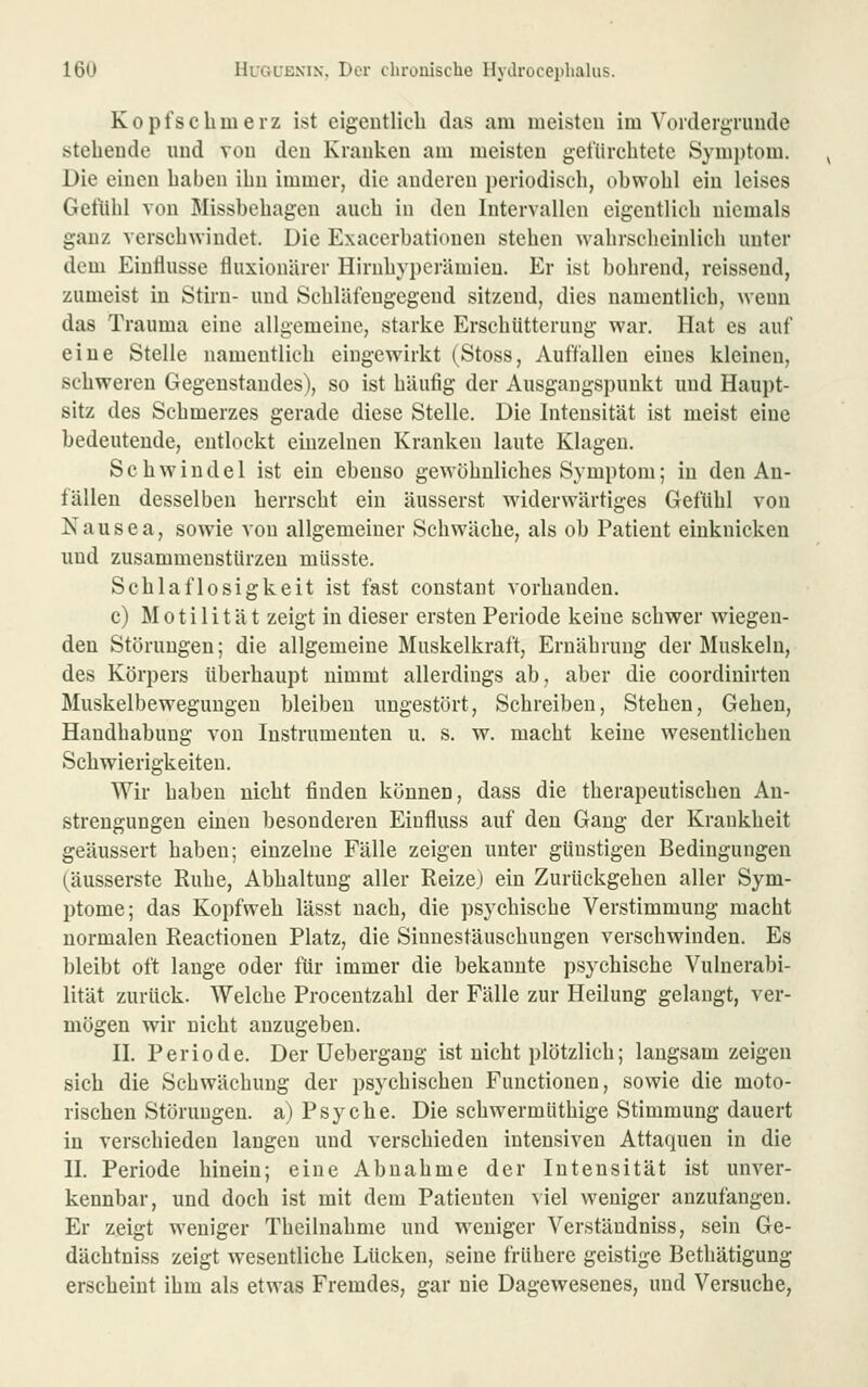 Kopfschmerz ist eigcntlicli das am meisten im Vordergründe stehende und von den Kranken am meisten geftirchtete Symptom. Die einen haben ihn immer, die anderen periodisch, ohwohl ein leises Getühl von Missbehageu auch in den Intervallen eigentlich niemals ganz verschwindet. Die Exacerbationen stehen wahrscheinlich unter dem Einflüsse fluxionärer Hirnhyperämieu. Er ist bohrend, reissend, zumeist in Stirn- und Schlätengegend sitzend, dies namentlich, wenn das Trauma eine allgemeine, starke Erschütterung war. Hat es auf eine Stelle namentlich eingewirkt (Stoss, Auffallen eines kleinen, schweren Gegenstandes), so ist häufig der Ausgangspunkt und Haupt- sitz des Schmerzes gerade diese Stelle. Die Intensität ist meist eine bedeutende, entlockt einzelnen Kranken laute Klagen. Schwindel ist ein ebenso gewöhnliches Symptom; in den An- fällen desselben herrscht ein äusserst widerwärtiges Gefühl von N a u s e a, sowie von allgemeiner Schwäche, als ob Patient einknicken und zusammenstürzen müsste. Schlaflosigkeit ist fast constant vorhanden. c) Motilität zeigt in dieser ersten Periode keine schwer wiegen- den Störungen; die allgemeine Muskelkraft, Ernährung der Muskeln, des Körpers überhaupt nimmt allerdings ab, aber die coordinirten Muskelbeweguugen bleiben ungestört. Schreiben, Stehen, Gehen, Handhabung von Instrumenten u. s. w. macht keine wesentlichen Schwierigkeiten. Wir haben nicht finden können, dass die therapeutischen An- strengungen einen besonderen Eiufluss auf den Gang der Krankheit geäussert haben; einzelne Fälle zeigen unter günstigen Bedingungen (äusserste Ruhe, Abhaltung aller Reize) ein Zurückgehen aller Sym- ptome; das Kopfweh lässt nach, die psychische Verstimmung macht normalen Reactionen Platz, die Sinnestäuschungen verschwinden. Es bleibt oft lange oder für immer die bekannte psychische Vulnerabi- lität zurück. Welche Procentzahl der Fälle zur Heilung gelangt, ver- mögen wir nicht anzugeben. II. Periode. Der Uebergang ist nicht plötzlich; langsam zeigen sich die Schwächung der psychischen Functionen, sowie die moto- rischen Störungen, a) Psyche. Die schwermüthige Stimmung dauert in verschieden langen und verschieden intensiven Attaquen in die II. Periode hinein; eine Abnahme der Intensität ist unver- kennbar, und doch ist mit dem Patienten viel weniger anzufangen. Er zeigt weniger Theilnahme und weniger Verstäudniss, sein Ge- dächtniss zeigt wesentliche Lücken, seine frühere geistige Bethätigung erscheint ihm als etwas Fremdes, gar nie Dagewesenes, und Versuche,