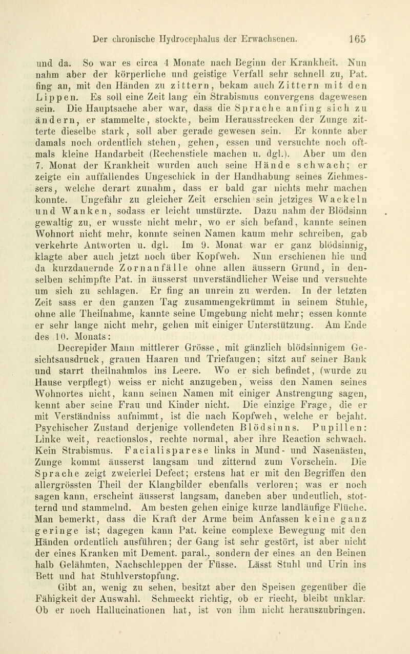 und da. So war es circa 4 Monato nach Beginn der Kranklieit. Nun nahm aber der körperliche und geistige Verfall selir schnell zu, Fat. fing an, mit den Händen zu zittern, bekam auch Zittern mit den Lippen. Es soll eine Zeit lang ein Strabismus convergens dagewesen sein. Die Hauptsache aber war, dass die Sprache anfing sich zu ändern, er stammelte, stockte, beim Herausstrecken der Zunge zit- terte dieselbe stark, soll aber gerade gewesen sein. p]r konnte aber damals noch ordentlich stehen, gehen, essen und versuchte noch oft- mals kleine Handarbeit (Rechenstiele machen u. dgl.). Aber um den 7. Monat der Krankheit wurden auch seine Hände schwach; er zeigte ein auffallendes Ungeschick in der Handhabung seines Ziehmes- sers, welche derart zunahm, dass er bald gar nichts mehr macheu konnte. Ungefähr zu gleicher Zeit erschien sein jetziges Wackeln und Wanken, sodass er leicht umstürzte. Dazu nahm der Blödsinn gewaltig zu, er wusste nicht mehr, wo er sich befand, kannte seinen Wohnort nicht mehr, konnte seinen Namen kaum mehr schreiben, gab verkehrte Antworten u. dgl. Im 9. Monat war er ganz blödsinnig, klagte aber auch jetzt noch über Kopfweh. Nun erschienen hie und da kurzdauernde Zornanfälle ohne allen äussern Grund, in den- selben schimpfte Fat. in äusserst unverständlicher Weise und versuchte um sich zu schlagen. Er fing an unrein zu werden. In der letzten Zeit sass er den ganzen Tag zusammengekrümmt in seinem Stuhle, ohne alle Theilnahme, kannte seine Umgebung nicht mehr; essen konnte er sehr lange nicht mehr, gehen mit einiger Unterstützung. Am Ende des 10. Monats: Decrepider Mann mittlerer Grösse, mit gänzlich blödsinnigem Ge- sichtsausdruck, grauen Haaren und Triefaugen; sitzt auf seiner Bank und starrt theilnahmlos ins Leere. Wo er sich befindet, (wurde zu Hause verpflegt) weiss er nicht anzugeben, weiss den Namen seines Wohnortes nicht, kann seinen Namen mit einiger Anstrengung sagen, kennt aber seine Frau und Kinder nicht. Die einzige Frage, die er mit Verständniss aufnimmt, ist die nach Kopfweh, welche er bejaht. Psychischer Zustand derjenige vollendeten Blödsinns. Fupillen: Linke weit, reactionslos, rechte normal, aber ihre Reaction schwach. Kein Strabismus. Facialisparese links in Mund- und Nasenästen, Zunge kommt äusserst langsam und zitternd zum Vorschein. Die Sprache zeigt zweierlei Defect; erstens hat er mit den Begriffen den allergrössten Theil der Klangbilder ebenfalls verloren; was er noch sagen kann, erscheint äusserst langsam, daneben aber undeutlich, stot- ternd und stammelnd. Am besten gehen einige kurze landläufige Flüche, Man bemerkt, dass die Kraft der Arme beim Anfassen keine ganz geringe ist; dagegen kann Fat. keine complexe Bewegung mit den Händen ordentlich ausführen; der Gang ist sehr gestört, ist aber nicht der eines Kranken mit Dement, paral., sondern der eines an den Beineu halb Gelähmten, Nachschleppen der Füsse. Lässt Stuhl und Urin ins Bett und hat Stuhlverstopfung. Gibt an, wenig zu sehen, besitzt aber den Speisen gegenüber die Fähigkeit der Auswahl. Schmeckt richtig, ob er riecht, bleibt unklar. Ob er noch Hallucinationen hat, ist von ihm nicht herauszubringen.