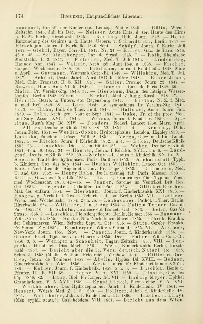 nonoourt, lliruafl. tlcr Kinder etc. Leipzig, Pöuike 1S46. — üölis. Wiener Zeitschr. 1S-J5. Juli bis Dec. — Neisser, Acute Entz. d. ser. lliiute des Hirns u. R.-M. Berlin, llirschwald 1^45. — Kennedy, Dubl. Jouru. 1S42. — Hope, Entzündung des Ciehirns u. d. Häute. Hebers, v. Schmidtnian, Berlin 1^47 — Hirsch juu, Journ. f. Kdrheilk. ls4(i. Sept. — Schöpf, Journ. f. Kdrkr. Juli 1S47. - Giehrl, Bayer. Corr.-Bl. 1^17. Kr. 24 — Killiet, Gaz. de Paris lS4ü. 45 u. 46. — Scbützenb erger, Gaz. de Strasb. 1S45. 7. — Roth, Bheinische Monatschr. I. 3. Ib47. — Fletscher, JNIed. T. Juli lS4ü. — Lindenberg, Haunov. Ann. 1^47. — Valleix, Arch. gen. Juni IbAH u. 1S3*^. — Fischer, Casper's NVochenschr. 1S4S. 3S. — Bierbaum, Journ. f. Kindrheilk. lS4s. März U.April. — Guttmann, NVüitemb. Corr.-Bl. ls4>. — Willshire, Med. T. Jul. 1S47. — Schöpf, Oestr. Jahrb. April IS47 bis März 1S4S. — Bence-Joues, Med. Chir. Transact. II S. XII. 1S47. -- Salter, Provinc. Journ. 22. 1S47. — Rawitz, Hann. Ann. VI. 5. 1S46. — Floureus, Gaz. de Paris 1S4S. 3ü — Mal in, Pr. Vereins-Ztg. 1^48. 37. — Bier bäum, Liagu. des hitzigen Wasser- kopfes. Berlin 1^48. Förstner. — Krebcl, Med. Zeitung. Russl. 184s. 27. — Herrich. Bearb. u. Unters, etc. Regensburg l'^47. — Blödau, N. Z. f. Med. u. med. Ref. lS4i). G8. — Latz, Ilydr. ac. sympathicus. Pr. Vereins-Ztg. 1849. 1 u. 2. — Hahn, Bull, de Ther. Juill. lS4n.'— Hallowel, Amer. Journ. Jan. 1850.— Hahn, Arch. gL^n. Aoüt et Sept. lS4it. — Duke, Tr. of the prov. Med. and Surg. Assoc. XVI. 1. 1849. — Weisse, Journ. f. Kiuderkr. 1850. — Spi- ritus, Rust's Mag. Bd. XIV. — Donders, Nedeil. Lancet 1850. März, April. — Albers, Deutsche Klinik 1850. 3S—52. 1851. 1 — 4. — Kennedy, Dubl. Journ. Febr. 1851. — Weedeu-Cooke, Hydrocephalus. London, Plighley 1850,— Luschka, Pacchion. Drüsen. MüU. A. 1852. — Verga, Gazz. med. Ital.-Lomb. 1852. 5. —Riecke, Journ. f. Kdrheilk. 1852.3u. 4. — Ecker, Deutsche Klinik 1S53. 26. — Luschka, Die serösen Häute 1851. — Weber, Deutsche Klinik 1851. 49u. 50. 1852. 34. — Hauner, Journ. f. Kdrkkh. XVIII. 5 u. 6. — Land- graf, Deutsche Klinik 1852. 39. — Steinthal, Journ. f. Kinderhlk. XX. 1 u. 2.— Abeille, Traite des hydropisies. Paris, Bailliere 1852. — Archambault (Typh. b. Kindern), Gaz. des hup. 1844. — Hughes AVillshire, Lancet Oct. 1853.— Ruete, Verhalten der Augen etc. Univ.-Pr. Leipzig 1853. — Chambers, Med. T. and Gaz. 1852. — Henry Hahn, De la mening. tub. Paris, Massen 1853.— Rilliet, Gaz. des hop. 125. 1853. — Haller, Erfahrungen über Typhus. AVien. med. Wocheuschr. 1853. 42—45. — Jenner, Sarcine im Ventrikel. Brit. Rev. Oct. 1853. — Legendre, DelaM(5n. tub. Paris 1853. — Rilliet et Barthez, Mal. des enfants 1854. — Bierbaum, Journ. f. Kinderkraukh. XXI. 1853. — Hoogeweg, VerhdI. d. Ges. f. Geburtsh. etc. zu Berlin l*^o3. VII.— Lederer, Wien. med. Wochenschr. 1854. 2^ u. 2b. — Leubus eher, Pathol. u. Ther. Berlin, Hirschwald 1854. — Willshire, Lancet. Aug. 1854. — Foltz u. Turner, Gaz.de Paris 1855.10. — Broxholm, On a case etc. Lancet. Oct. 1853. — Bei in, Gaz.de Strasb. 1855. 2. — Luschka, Die Adergefiechte. Berlin,Reimer 1855. — Baumauu, Würt. Corr.-Bl. 1855. —Smith, New-York Jouru. March. 1855. — Türck, Krankh. der Gehirnnerven. Wien. Zeitschr. Sept. u. Oct. 1855. — Stute, Cerebr. Krankh. Pr. Vereins-Ztg. 1855. — Bamberger, Würzb. Verhandl. 1855. VI. — Andrews, Xew-York Jouru. 1855. Nov. — Paasch, Journ. f. Kinderkraukh. 1856. — Gobee, Pract. Tijdschr. v. d. Geneesk. 1855. Dec.— Faber, Würt. Corr.-Bl. 1856. 3, 8. — Weniger u. Schönheit, Ungar. Zeitschr. 1857. VIII. — Leu- gerke. Hirudruck. Diss. Marb. 1856. — West, Kinderkraukh. Berlin, Hirsch- wald. 1857. — Bericht über die 34. Vers, deutsch. Naturf. etc. 1858. Schm. J. 1858 (Medic. Section. Friedreich, Virchow etc.). — Rilliet et Bar- thez, Journ. de Toulouse 1857. — Abelin, Ilygiea. Bd. XVIII. — Bednar, Kinderkrankheiten Wien. 1856. — West, Jouru. für Kinderheilkunde XXVII. 1861. — Kohler, Journ. f. Kinderheilk. 1859. 5 u. 6. — Luschka, Heule u. Pfeufer. HI. R. VII. 68. -- Hoppe, V. A. XVL 1859. — Teissier, Gaz. des hop. 1859. 82. — Bang, Bibl. for Läger. Bd. VII. - Ludwig Meyer. Epithel Granulationen. V. A. XVII. 1859. — Ernst Häckel, Plexus chor. V. A. XVI. — Wertheimber, Das Ilydrocephaloid. Jahrb. f. Kinderheilk. IV. Is61. — Bessert, Würzb. Med. Z. I. 5. 1860. — Politzer, Jahrb. f. Kinderheilk. IV. 1861. — Widerhofer, Jahrb. f. Kinderheilk. HI. iJsGO. — Blachez u. Lhuys (Men. syphU. acuta?), Gaz. hebdom. Vill. ISUl. — Bericht aus dem Wien.