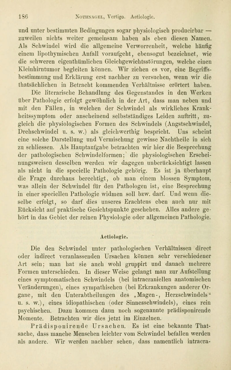 und unter bestimmten Bedingungen sogar physiologisch produeirbar — zuweilen nichts weiter gemeinsam haben als eben diesen Namen. Als Schwindel wird die allgemeine Verworrenheit, welche häufig einem lipothymischen Anfall vorauigeht, ebensogut bezeichnet, wie die schweren eigenthiimlicheu Gleichgewichtsstörungen, welche einen Kleinhirntumor begleiten können. Wir ziehen es vor, eine Begriffs- bestimmung und Erklärung erst nachher zu versuchen, wenn wir die thatsächlichen in Betracht kommenden Verhältnisse erörtert haben. Die literarische Behandlung des Gegenstandes in den Werken über Pathologie erfolgt gewöhnlich in der Art, dass man neben und mit den Fällen, in welchen der Schwindel als wirkliches Krank- heitssymptom oder anscheinend selbstständiges Leiden auftritt, zu- gleich die physiologischen Formen des Schwindels (Angstschwiudel, Drehschwindel u. s. w.) als gleichwerthig bespricht. Uns scheint eine solche Darstellung und Vermischung gewisse Nachtheile in sich zu schliesseu. Als Hauptaufgabe betrachten wir hier die Besprechung der pathologischen Schwindelformen;' die physiologischen Erschei- nungsweisen desselben werden wir dagegen unberücksichtigt lassen als nicht in die specielle Pathologie gehörig. Es ist ja überhaupt die Frage durchaus berechtigt, ob man einem blossen Symptom, was allein der Schwindel für den Pathologen ist, eine Besprechung in einer speciellen Pathologie widmen soll bzw. darf. Und wenn die- selbe erfolgt, so darf dies unseres Erachtens eben auch nur mit Eücksicht auf praktische Gesichtspunkte geschehen. Alles andere ge- hört in das Gebiet der reinen Physiologie oder allgemeinen Pathologie. Aetiologie. Die den Schwindel unter pathologischen Verhältnissen direct oder indirect veranlassenden Ursachen können sehr verschiedener Art sein; man hat sie auch wohl gruppirt und danach mehrere Formen unterschieden. In dieser Weise gelangt man zur Aufstellung eines symptomatischen Schwindels (bei intracraniellen anatomischen Veränderungen), eines sympathischen (bei Erkrankungen anderer Or- gane, mit den Unterabtheilungen des „Magen-, Herzschwindels u. s. w.), eines idiopathischen (oder Sinnesschwindels), eines rein psychischen. Dazu kommen dann noch sogenannte prädisponirende Momente. Betrachten wir dies jetzt im Einzelnen. Prädisponirende Ursachen. Es ist eine bekannte That- sache, dass manche Menschen leichter vom Schwindel befallen werden als andere. Wir werden nachher sehen, dass namentlich intracra-