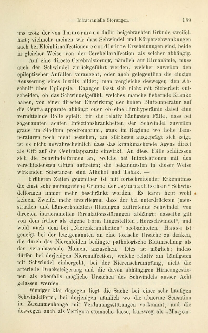 uns trotz der von Immer mann dafür beigebrachten Gründe zweifel- haft ; vielmehr meinen wir dass Schwindel und Körperschwankungen auch bei Kleinhirnaffectionen coordinirte Erscheinungen sind, beide in gleicher Weise von der Cerebellaraffection als solcher abhängig. Auf eine directe Cerebralstörung, nämlich auf Hirnanämie, muss auch der Schwindel zurückgeführt werden, welcher zuweilen den epileptischen Anfällen vorangeht, oder auch gelegentlich die einzige Aeusserung eines Insults bildet; man vergleiche deswegen den Ab- schnitt über Epilepsie. Dagegen lässt sich nicht mit Sicherheit ent- scheiden, ob das Scbwindelgefühl, welches manche fiebernde Kranke haben, von einer directen Einwirkung der hohen Bluttemperatur auf die Centralapparate abhängt oder ob eine Hirnhyperämie dabei eine vermittelnde Rolle spielt; für die relativ häufigsten Fälle, dass bei sogenannten acuten Infectionskrankheiten der Schwindel zuweilen grade im Stadium prodromorum, ganz im Beginne wo hohe Tem- peraturen noch nicht bestehen, am stärksten ausgeprägt sich zeigt, ist es nicht unwahrscheinlich dass das krankmachende Agens direct als Gift auf die Centralapparate einwirkt. An diese Fälle schliessen sich die Schwindelformen an, welche bei Intoxicationen mit den verschiedensten Giften auftreten; die bekanntesten in dieser Weise wirkenden Substanzen sind Alkohol und Tabak. — Früheren Zeiten gegenüber ist mit fortschreitender Erkenntniss die einst sehr umfangreiche Gruppe der „sympathischen Schwin- delformen immer mehr beschränkt worden. Es kann heut wohl keinem Zweifel mehr unterliegen, dass der bei unterdrückten (men- strualen und hämorrhoidalen) Blutungen auftretende Schwindel von directen intracraniellen Circulationsstörungen abhängt; dasselbe gilt von dem früher als eigene Form hingestellten „ Herzschwiudel, und wohl auch dem bei „Nierenkrankheiten beobachteten. Hasse ist geneigt bei der letztgenannten an eine toxische Ursache zu denken, die durch das Nierenleiden bedingte pathologische Blutmischung als das veranlassende Moment anzusehen. Dies ist möglich; indess dürfen bei derjenigen Nierenafifection, welche relativ am häufigsten mit Schwindel einhergeht, bei der Nierenschrumpfung, nicht die arterielle Drucksteigeruug und die davon abhängigen Hirncongestio- nen als ebenfalls mögliche Ursachen des Schwindels ausser Acht gelassen werden. Weniger klar dagegen liegt die Sache bei einer sehr häufigen Schwindelform, bei derjenigen nämlich wo die abnorme Sensation im Zusammenhange mit Verdauungsstörungen vorkommt, und die deswegen auch als Vertigo a stomacho laeso, kui-zweg als „Magen-