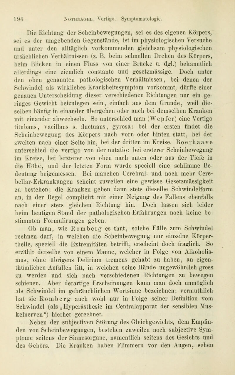Die Kicbtmig der Scheiubewegungen, sei es des eigenen Körpers, sei es der umgebenden Gegenstände, ist im pbysiologiscben Versuche und unter den alltäglich vorkommenden gleichsam physiologischen ursächlichen Verhältnissen {z. B. beim schnellen Drehen des Körpers, beim Blicken in einen Fluss von einer Brücke u. dgl.) bekanntlich allerdings eine ziemlich constante und gesetzmässige. Doch unter den oben genannten pathologischen Verhältnissen, bei denen der Schwindel als wirkliches Krankheitssymptom vorkommt, dürfte einer genauen Unterscheidung dieser verschiedenen Richtungen nur ein ge- ringes Gewicht beizulegen sein, einfach aus dem Grunde, weil die- selben häufig in einander übergehen oder auch bei demselben Kranken mit einander abwechseln. So unterschied man (Wepfer) eine Vertigo titubans, vacillans s. fluctuans, gyrosa: bei der ersten findet die Scheinbewegung des Körpers nach vorn oder hinten statt, bei der zweiten nach einer Seite hin, bei der dritten im Kreise. Boerhaave unterschied die vertigo von der nutatio: bei ersterer Scheinbewegung im Kreise, bei letzterer von oben nach unten oder aus der Tiefe in die Höhe, und der letzten Form wurde speciell eine schlimme Be- deutung beigemessen. Bei manchen Cerebral- und noch mehr Cere- bellar-Erkrankungen scheint zuweilen eine gewisse Gesetzmässigkeit zu bestehen; die Kranken geben dann stets dieselbe Schwindelform an, in der Regel complicirt mit einer Neigung des Fallens ebenfalls nach einer stets gleichen Richtung hin. Doch lassen sich leider beim heutigen Stand der pathologischen Erfahrungen noch keine be- stimmten Formulirungen geben. Ob man, wie Romberg es thut, solche Fälle zum Schwindel rechnen darf, in welchen die Scheinbewegung nur einzelne Körper- theile, speciell die Extremitäten betrifft, erscheint doch fraglich. So erzählt derselbe von einem Manne, welcher in Folge von Alkoholis- mus, ohne übrigens Delirium tremens gehabt zu haben, an eigen- thümlichen Anfällen litt, in welchen seine Hände ungewöhnlich gross zu werden und sich nach verschiedenen Richtungen zu bewegen schienen. Aber derartige Erscheinungen kann man doch unmöglich als Schwindel im gebräuchlichen Wortsinne bezeichnen; vermuthlich hat sie Romberg auch wohl nur in Folge seiner Definition vom Schwindel (als „Hyperästhesie im Centralapparat der sensiblen Mus- kelnerven) hierher gerechnet. Neben der subjectiven Störung des Gleichgewichts, dem Empfin- den von Scheinbewegungen, bestehen zuweilen noch subjective Sym- ptome seitens der Sinnesorgane, namentlich seitens des Gesichts und des Gehörs. Die Kranken haben Flimmern vor den Augen, sehen