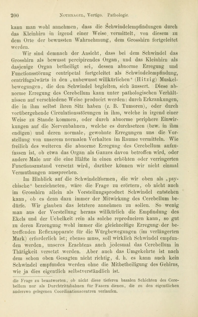 kauii man wohl aiiuebmeu, dass die Scbwindelempfindungeu durch das Kleinbiru in irgend einer Weise, vermittelt, von diesem zu dem Orte der bewussten Wabrnebmuug, dem Grossbirn tbrtgeleitet werden. Wir sind demnach der Ansicht, dass bei dem Schwindel das Grossbirn als bewiisst percipirendes Organ, und das Kleinhirn als dasjenige Organ betbeiligt sei, dessen abnorme Erregung und Functionsstörung centripetal fortgeleitet als Scbwindelempfindung, centrifugalwärts in den „unbewusst willkürlichen (Hitzig) Muskel- bewegungen, die den Schwindel begleiten, sich äussert. Diese ab- norme Erregung des Cerebellum kann unter pathologischen Verhält- nissen auf verschiedene Weise producirt w^erden: durch Erkrankungen, die in ihm selbst ihren Sitz haben (z. B. Tumoren), oder durch vorübergehende Circulationsstörungen in ihm, welche in irgend einer Weise zu Stande kommen, oder durch abnorme periphere Einwir- kungen auf die Nervenbahnen, welche es durchsetzen (bzw. in ihm endigen) und deren normale, gewohnte Erregungen uns die Vor- stellung von unserem normalen Verhalten im Räume vermitteln. Wie freilich des weiteren die abnorme Erregung des Cerebellum aufzu- fassen ist, ob etwa das Organ als Ganzes davon betrofifen wird, oder andere Male nur die eine Hälfte in einen erhöhten oder verringerten Functionszustand versetzt wird, darüber können wir nicht einmal Vermuthuugen aussprechen. Im Hinblick auf die Schwindelformen, die wir oben als „psy- chische bezeichneten, wäre die Frage zu erörtern, ob nicht auch im Grosshim allein als Vorstellungsproduct Schwindel entstehen kann, ob es denn dazu immer der Mitwirkung des Cerebellum be- dürfe. Wir glauben das letztere annehmen zu sollen. So wenig man aus der Vorstellung heraus willkürlich die Empfindung des Ekels und der Uebelkeit rein als solche reproduciren kann, so gut zu deren Erzeugung wohl immer die gleichzeitige Erregung der be- treffenden Reflexapparate für die Würgbewegungen (im verlängerten Mark) erforderlich ist; ebenso muss, soll wirklich Schwindel empfun- den werden, unseres Erachtens auch jedesmal das Cerebellum in Thätigkeit versetzt werden. Aber auch das Umgekehrte ist nach dem schon oben Gesagten nicht richtig, d. h. es kann auch kein Schwindel empfunden werden ohne die Mitbetheiligung des Gehirns, wie ja dies eigentlich selbstverständlich ist. die Frage zu beantworten, ob nicht diese tieferen basalen Schichten des Cere- bellum nur als Durchtrittsbahnen für Fasern dienen, die zu den eigentlichen anderswo gelegenen Coordinationscentren verlaufen.