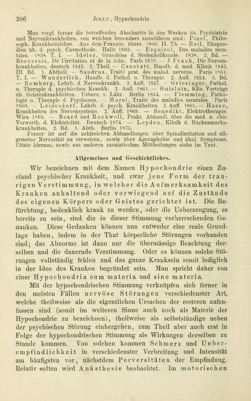 Man vcigl. ferner die betreffenden Abschnitte in den Werken üb. Psychiatrie und Nervenkrankhi'iten. von welchen besonders anzulühron sind: Pinel, Philo- soph. Krankheitslehre- Aus dem Franzüs. übers. lSn([. II. Tii.— Reil. Rhapso- dien üb. d. psych. Curmothode. Hallo 1S03. — Estiuirul, Des maladies men- tales. 1^3S. T. .1. — Ideler. Griiiidriss d. Seelenheilkunde. 183*^. J. Bd. — Broussais, De l'irritatiou et de la tolle. Paris 1S:(!>. - .J Frank, Die Nerven- krankheiten, deutsch 1S43. 2. Theil. — Canstatt. Handb. d. med. Klinik 1843. III. Bd. 1. Abthcil. — Sandras, Traite prat. des malad, nerveus. Paris l'^bl. T. I. — Wunderlich. Handb. d. Pathol. u. Therapie. 2. Auti. IS54. 3. Bd. — Romberg, Lehrb. d. Nervonkrankh. 3. Aufl. 1S57. - Griesinger, Pathol. u. Therapie d. psychischen Krankh. 2. Auti. 1861.— Gu isla in, Klin. Vorträge üb. Geisteskrankheiten. Uebers. v. Lahr. Berlin 1854. — Fleraming, Patho- logie u. Therapie d. Psychosen. ~ Morel, Traite des maladies mentales. Paris I8(i0. — Leidesdorf, Lehrb. d. psych. Krankheiten. 2. Auti. isd.i.— Hasse, Krankheiten dos Nervensystems. 2. Aufl. isöil. — Benedikt, Elektrotherapie. Wien l'^BS). — Beard und Rockwell, Prakt. Abband), über die med. u. chir. Verwerth. d. Elektricitilt. Deutsch ls74. — Leyden, Klinik d. Rückenmarks- krankheiten. 2. Bd. 1. Abth. Berlin 1875. Ferner ist auf die zahlreichen Abhandlungen über Spinalirritation und all- gemeine Nervosität zu verweisen, sowie über Agoraphobie und ähnl. Symptome. Citate hieraus, sowie aus anderen casuistischen Mittheilungen siehe im Text. Allgemeines und Geschichtliches. Wir bezeichnen mit dem Namen Hypochondrie einen Zu- stand psychischer Krankheit, und zwar jene Form der trau- rigen Verstimmung, in welcher die Aufmerksamkeit des Kranken anhaltend oder vorwiegend auf die Zustände des eigenen Körpers oder Geistes gerichtet ist. Die Be- fürchtung, bedenklich krank zu werden, oder die Ueberzeiigimg, es bereits zu sein, sind die in dieser Stimmung vorherrschenden Ge- danken. Diese Gedanken können mm entweder eine reale Grund- lage haben, indem in der That körperliche Störungen vorhanden sind; das Abnorme ist dann nur die übermässige Beachtung der- selben und die dauernde Verstimmung. Oder es können solche Stö- rungen vollständig fehlen und das ganze Kranksein somit lediglich in der Idee des Kranken begründet sein. Man spricht daher von einer Hypochondria cum materia und sine materia. Mit der hypochondrischen Stimmung verknüpfen sich ferner in den meisten Fällen nervöse Störungen verschiedenster Art, welche theilweise als die eigentlichen Ursachen der ersteren aufzu- fassen sind (somit im weiteren Sinne auch noch als Materie der Hypochondrie zu bezeichnen), theilweise als selbstständige neben der psychischen Störung einhergehen, zum Theil aber auch erst in Folge der hypochondrischen Stimmung als Wirkungen derselben zu Stande kommen. Von solchen kommen Schmerz und Ueber- empfind lieh keit in verschiedenster Verbreitung und Intensität am häufigsten vor, nächstdem Perversitäten der Empfindung. Relativ-selten wird A nä sthesie beobachtet. Im motorischen