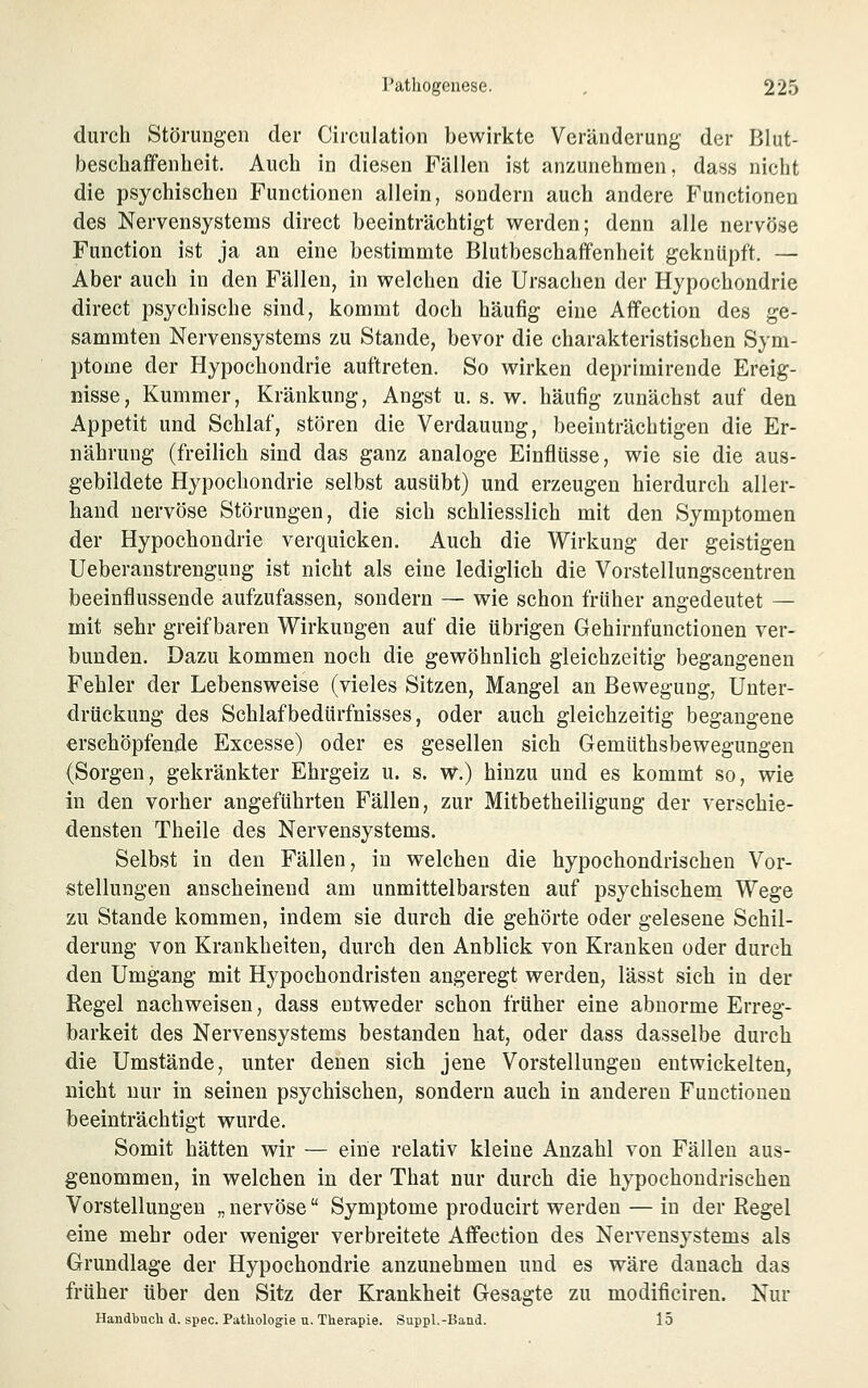 durch StöruDg-en der Circulation bewirkte Veränderung der Blut- beschaffenheit. Auch in diesen Fällen ist anzunehmen, dass nicht die psychischen Functionen allein, sondern auch andere Functionen des Nervensystems direct beeinträchtigt werden; denn alle nervöse Function ist ja an eine bestimmte Blutbeschaff'enheit geknüpft. — Aber auch in den Fällen, in welchen die Ursachen der Hypochondrie direct psychische sind, kommt doch häufig eine Affection des ge- sammten Nervensystems zu Stande, bevor die charakteristischen Sym- ptome der Hypochondrie auftreten. So wirken deprimirende Ereig- nisse, Kummer, Kränkung, Angst u. s. w. häufig zunächst auf den Appetit und Schlaf, stören die Verdauung, beeinträchtigen die Er- nährung (freilich sind das ganz analoge Einflüsse, wie sie die aus- gebildete Hypochondrie selbst ausübt) und erzeugen hierdurch aller- hand nervöse Störungen, die sich schliesslich mit den Symptomen der Hypochondrie verquicken. Auch die Wirkung der geistigen Ueberanstrengung ist nicht als eine lediglich die Vorstellungscentren beeinflussende aufzufassen, sondern — wie schon früher angedeutet — mit sehr greifbaren Wirkungen auf die übrigen Gehirnfunctionen ver- bunden. Dazu kommen noch die gewöhnlich gleichzeitig begangenen Fehler der Lebensweise (vieles Sitzen, Mangel an Bewegung, Unter- drückung des Schlafbedürfnisses, oder auch gleichzeitig begangene erschöpfende Excesse) oder es gesellen sich Gemüthsbewegungen (Sorgen, gekränkter Ehrgeiz u. s. w.) hinzu und es kommt so, wie in den vorher angeführten Fällen, zur Mitbetheiligung der verschie- densten Theile des Nervensystems. Selbst in den Fällen, in welchen die hypochondrischen Vor- stellungen anscheinend am unmittelbarsten auf psychischem Wege zu Stande kommen, indem sie durch die gehörte oder gelesene Schil- derung von Krankheiten, durch den Anblick von Kranken oder durch den Umgang mit Hypochondristen angeregt werden, lässt sich in der Regel nachweisen, dass entweder schon früher eine abnorme Erreg- barkeit des Nervensystems bestanden hat, oder dass dasselbe durch die Umstände, unter denen sich jene Vorstellungen entwickelten, nicht nur in seinen psychischen, sondern auch in anderen Functionen beeinträchtigt wurde. Somit hätten wir — eine relativ kleine Anzahl von Fällen aus- genommen, in welchen in der That nur durch die hypochondrischen Vorstellungen „ nervöse Symptome producirt werden — in der Regel eine mehr oder weniger verbreitete Affection des Nervensystems als Grundlage der Hypochondrie anzunehmen und es wäre danach das früher über den Sitz der Krankheit Gesagte zu modificiren. Nur Handbuch d. spec. Patliologie u. Therapie. Suppl.-Band. 15