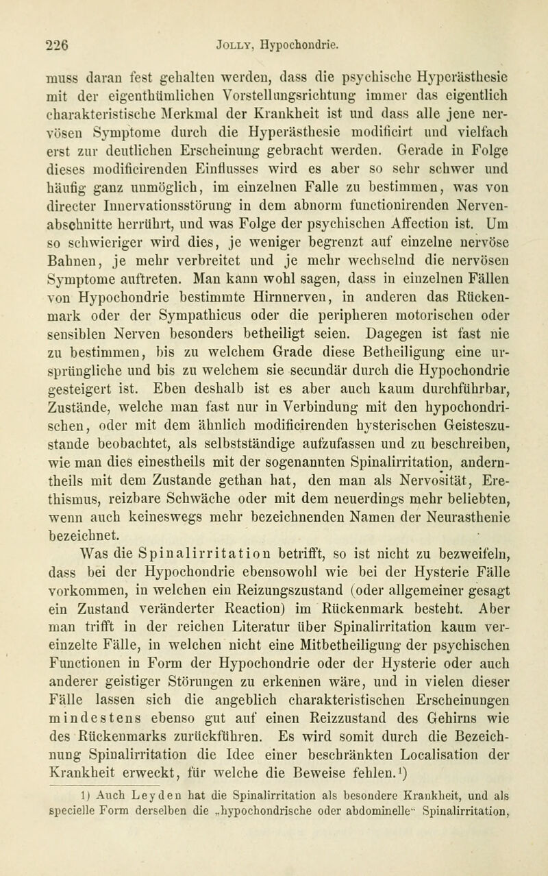 muss daran fest gehalten werden, dass die psychische Hyperästhesie mit der eigenthümlichen Vorstellangsrichtung immer das eigentlich charakteristische Merkmal der Krankheit ist und dass alle jene ner- vösen Symptome durch die Hyperästhesie moditicirt und vielfach erst zur deutlichen Erscheinung gebracht werden. Gerade in Folge dieses modificirenden Eintlusses wird es aber so sehr schwer und häufig ganz unmöglich, im einzelnen Falle zu bestimmen, was von directer Innervationsstöruug in dem abnorm functionirenden Nerven- abschnitte herrührt, und was Folge der psychischen Aflfection ist. Um so schwieriger wird dies, je weniger begrenzt auf einzelne nervöse Bahnen, je mehr verbreitet und je mehr wechselnd die nervösen Symptome auftreten. Man kann wohl sagen, dass in einzelnen Fällen von Hypochondrie bestimmte Hirnnerven, in anderen das Rücken- mark oder der Sympathicus oder die peripheren motorischen oder sensiblen Nerven besonders betheiligt seien. Dagegen ist fast nie zu bestimmen, bis zu welchem Grade diese Betheiligung eine ur- sprüngliche und bis zu welchem sie secundär durch die Hypochondrie gesteigert ist. Eben deshalb ist es aber auch kaum durchführbar, Zustände, welche man fast nur in Verbindung mit den hypochondri- schen, oder mit dem ähnlich modificirenden hysterischen Geisteszu- stände beobachtet, als selbstständige aufzufassen und zu beschreiben, wie mau dies einestheils mit der sogenannten Spinalirritation, andern- theils mit dem Zustande gethan hat, den man als Nervosität, Ere- thismus, reizbare Schwäche oder mit dem neuerdings mehr beliebten, wenn auch keineswegs mehr bezeichnenden Namen der Neurasthenie bezeichnet. Was die Spinalirritation betrifft, so ist nicht zu bezweifeln, dass bei der Hypochondrie ebensowohl wie bei der Hysterie Fälle vorkommen, in welchen ein Reizungszustand (oder allgemeiner gesagt ein Zustand veränderter Reaction) im Rückenmark besteht. Aber man trifft in der reichen Literatur über Spinalirritation kaum ver- einzelte Fälle, in welchen nicht eine Mitbetheiliguug der psychischen Functionen in Form der Hypochondrie oder der Hysterie oder auch anderer geistiger Störungen zu erkennen wäre, und in vielen dieser Fälle lassen sich die angeblich charakteristischen Erscheinungen mindestens ebenso gut auf einen Reizzustand des Gehirns wie des Rückenmarks zurückführen. Es wird somit durch die Bezeich- nung Spinalirritation die Idee einer beschränkten Localisation der Krankheit erweckt, für welche die Beweise fehlen.i) Ij Auch Leyden hat die Spinalirritation als besondere Krankheit, und als Bpecielle Form derselben die „hypochondrische oder abdominelle Spinalirritation,