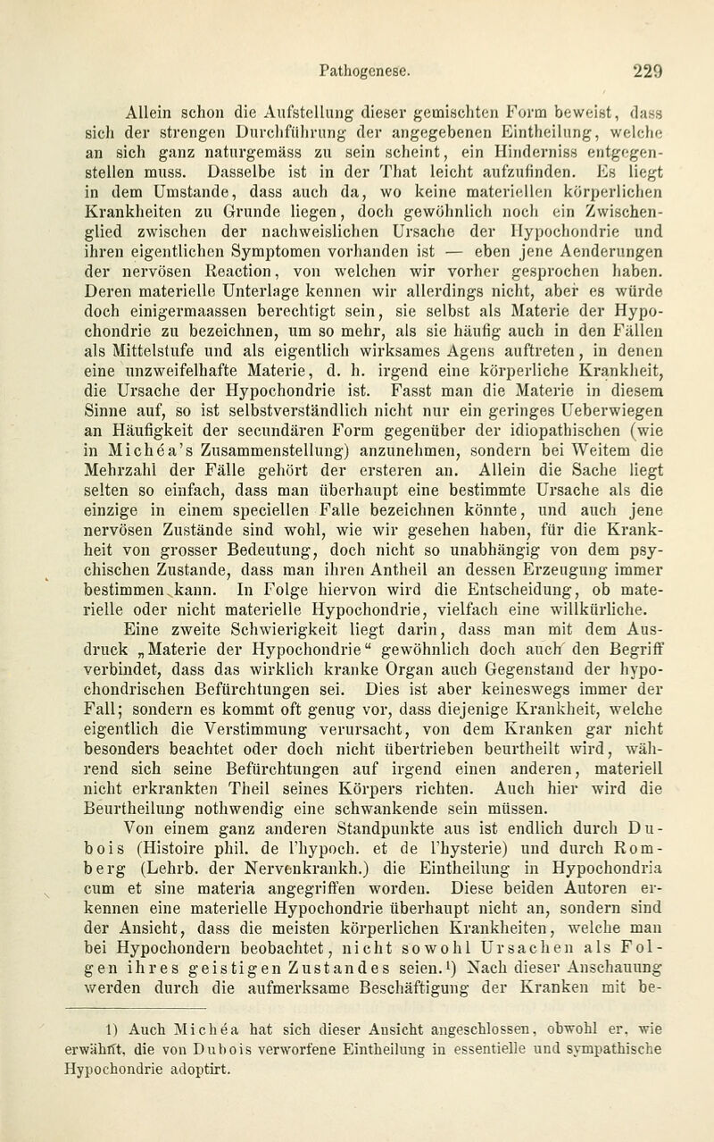Allein schon die Aufstellung dieser gemischten Form beweist, dass sich der strengen Durchführung der angegebenen Eintheilung, welche an sich ganz naturgemäss zu sein scheint, ein Hinderniss entgegen- stellen muss. Dasselbe ist in der That leicht aufzufinden. Es liegt in dem Umstände, dass auch da, wo keine materiellen körperlichen Krankheiten zu Grunde liegen, doch gewöhnlich noch ein Zwischen- glied zwischen der nachweislichen Ursache der Hypochondrie und ihren eigentlichen Symptomen vorhanden ist — eben jene Aenderungen der nervösen Reaction, von welchen wir vorher gesprochen haben. Deren materielle Unterlage kennen wir allerdings nicht, aber es würde doch einigermaassen berechtigt sein, sie selbst als Materie der Hypo- chondrie zu bezeichnen, um so mehr, als sie häufig auch in den Fällen als Mittelstufe und als eigentlich wirksames Agens auftreten, in denen eine unzweifelhafte Materie, d. h. irgend eine körperliche Krankheit, die Ursache der Hypochondrie ist. Fasst man die Materie in diesem Sinne auf, so ist selbstverständlich nicht nur ein geringes Ueberwiegen an Häufigkeit der secundären Form gegenüber der idiopathischen (wie in Michea's Zusammenstellung) anzunehmen, sondern bei Weitem die Mehrzahl der Fälle gehört der ersteren an. Allein die Sache liegt selten so einfach, dass man überhaupt eine bestimmte Ursache als die einzige in einem speciellen Falle bezeichnen könnte, und auch jene nervösen Zustände sind wohl, wie wir gesehen haben, für die Krank- heit von grosser Bedeutung, doch nicht so unabhängig von dem psy- chischen Zustande, dass man ihren Antheil an dessen Erzeugung immer bestimmen.kann. In Folge hiervon wird die Entscheidung, ob mate- rielle oder nicht materielle Hypochondrie, vielfach eine willkürliche. Eine zweite Schwierigkeit liegt darin, dass man mit dem Aus- druck „Materie der Hypochondrie gewöhnlich doch auch den Begriff verbindet, dass das wirklich kranke Organ auch Gegenstand der hypo- chondrischen Befürchtungen sei. Dies ist aber keineswegs immer der Fall; sondern es kommt oft genug vor, dass diejenige Krankheit, welche eigentlich die Verstimmung verursacht, von dem Kranken gar nicht besonders beachtet oder doch nicht übertrieben beurtheilt wird, wäh- rend sich seine Befürchtungen auf irgend einen anderen, materiell nicht erkrankten Theil seines Körpers richten. Auch hier wird die Beurtheilung nothwendig eine schwankende sein müssen. Von einem ganz anderen Standpunkte aus ist endlich durch Du- bois (Histoire phil. de l'hypoch. et de l'hysterie) und durch Rom- berg (Lehrb. der Nervcnkrankh.) die Eintheilung in Hypochondria cum et sine materia angegriffen worden. Diese beiden Autoren er- kennen eine materielle Hypochondrie überhaupt nicht an, sondern sind der Ansicht, dass die meisten körperlichen Krankheiten, welche man bei Hypochondern beobachtet, nicht sowohl Ursachen als Fol- gen ihres geistigen Zustandes seien.i) Nach dieser Anschauung werden durch die aufmerksame Beschäftigung der Kranken mit be- 1) Auch Michea hat sich dieser Ansicht angeschlossen, obwohl er. wie erwährft, die von Dubois verworfene Eintheilung in essentielle und sjTupathische Hypochondrie adoptirt.