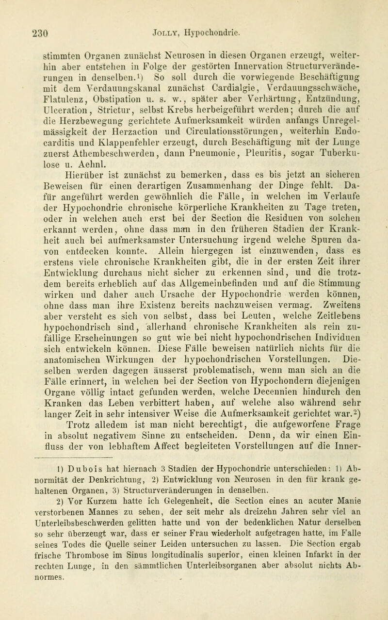 stimmten Organen zunächst Neurosen in diesen Organen erzeugt, weiter- hin aber entstehen in Folge der gestörten Innervation Structurverände- rungen in denselben.!) So soll durch die vorwiegende Beschäftigung mit dem Verdauungskanal zunächst Cardialgie, Verdauungsschwäche, Flatulenz, Obstipation u. s. w., später aber Verhärtung, Entzündung, Ulceration, Strictur, selbst Krebs herbeigeführt werden; durch die auf die Herzbewegung gerichtete Aufmerksamkeit würden anfangs Unregel- mässigkeit der Ilerzaction und Circulationsstörungen, weiterhin Endo- carditis und Klappenfehler erzeugt, durch Beschäftigung mit der Lunge zuerst Athembeschwerden, dann Pneumonie, Pleuritis, sogar Tuberku- lose u. Aehnl. Hierüber ist zunächst zu bemerken, dass es bis jetzt an sicheren Beweisen für einen derartigen Zusammenhang der Dinge fehlt. Da- für angeführt werden gewöhnlich die Fälle, in welchen im Verlaufe der Hypochondrie chronische körperliche Krankheiten zu Tage treten, oder in welchen auch erst bei der Section die Residuen von solchen erkannt werden, ohne dass maii in den früheren Stadien der Krank- heit auch bei aufmerksamster Untersuchung irgend welche Spuren da- von entdecken konnte. Allein hiergegen ist einzuwenden, dass es erstens viele chronische Krankheiten gibt, die in der ersten Zeit ihrer Entwicklung durchaus nicht sicher zu erkennen sind, und die trotz- dem bereits erheblich auf das Allgemeinbefinden und auf die Stimmung wirken und daher auch Ursache der Hypochondrie werden können, ohne dass man ihre Existenz bereits nachzuweisen vermag. Zweitens aber versteht es sich von selbst, dass bei Leuten, welche Zeitlebens hypochondrisch sind, allerhand chronische Krankheiten als rein zu- fällige Erscheinungen so gut wie bei nicht hypochondrischen Individuen sich entwickeln können. Diese Fälle beweisen natürlich nichts für die anatomischen Wirkungen der hypochondrischen Vorstellungen. Die- selben werden dagegen äusserst problematisch, wenn man sich an die Fälle erinnert, in welchen bei der Section von Hypochondern diejenigen Organe völlig intact gefunden werden, welche Decennien hindurch den Kranken das Leben verbittert haben, auf welche also während sehr langer Zeit in sehr intensiver Weise die Aufmerksamkeit gerichtet war. 2) Trotz alledem ist man nicht berechtigt, die aufgeworfene Frage in absolut negativem Sinne zu entscheiden. Denn, da wir einen Eiu- fluss der von lebhaftem Aflfect begleiteten Vorstellungen auf die Inner- 1) Dubois hat hiernach 3 Stadien der Hypochondrie unterschieden: 1) Ab- normität der Denkrichtuug, 2) Entwicklung von Neurosen in den für krank ge- haltenen Organen, 3) Structurveränderungen in denselben. 2) Vor Kurzem hatte ich Gelegenheit, die Section eines au acuter Manie verstorbenen Mannes zu sehen, der seit mehr als dreizehn Jahren sehr viel an Unterleibsbeschwerden gelitten hatte und von der bedenklichen Natur derselben so sehr überzeugt war, dass er seiner Frau wiederholt aufgetragen hatte, im Falle seines Todes die Quelle seiner Leiden untersuchen zu lassen. Die Section ergab frische Thrombose im Sinus longitudinalis superior, einen kleinen Infarkt in der rechten Luuge, in den sämmtlichen Unterleibsorganen aber absolut nichts Ab- normes.
