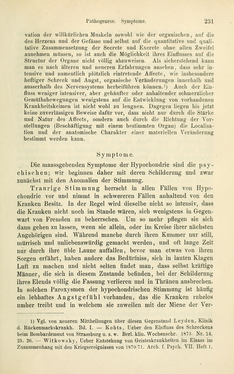 vation der willkürlichen Muskeln sowohl wie der organischen, auf die des Herzens und der Gefässe und selbst auf die quantitative und quali- tative Zusammensetzung der Secrete und Excrete ohne allen Zweifel annehmen müssen, so ist auch die Möglichkeit ihres Einflusses auf die Structur der Organe nicht völlig abzuweisen. Als sicherstehend kann man es nach älteren und neueren Erfahrungen ansehen, dass sehr in- tensive und namentlich plötzlich eintretende Affecte, wie insbesondere heftiger Schreck und Angst, organische Veränderungen innerhalb und ausserhalb des Nervensystems herbeiführen können.') Auch der Ein- fluss weniger intensiver, aber gehäufter oder anhaltender schmerzlicher Gemüthsbewegungen wenigstens auf die Entwicklung von vorhandenen Krankheitskeimen ist nicht wohl zu leugnen. Dagegen liegen bis jetzt keine zuverlässigen Beweise dafür vor, dass nicht nur durch die Stärke und Natur des Affects, sondern auch durch die Richtung der Vor- stellungen (Beschäftigung mit einem bestimmten Organ) die Localisa- tion und der anatomische Charakter einer materiellen Veränderung bestimmt werden kann. Symptome. Die maassgebenden Sj^mptome der Hypochondrie sind die psy- chischen; wir beginnen daher mit deren Schilderung und zwar zunächst mit den Anomalien der Stimmung. Traurige Stimmung herrscht in allen Fällen von Hypo- chondrie vor und nimmt in schwereren Fällen anhaltend von den Kranken Besitz. In der Regel wird dieselbe nicht so intensiv, dass die Kranken nicht noch im Stande wären, sich wenigstens in Gegen- wart von Fremden zu beherrschen. Um so mehr pflegen sie sich dann gehen zu lassen, wenn sie allein, oder im Kreise ihrer nächsten Angehörigen sind. Während manche durch ihren Kummer nur still, mürrisch und unliebenswürdig gemacht werden, und oft lange Zeit nur durch ihre üble Laune auffallen, bevor man etwas von ihren Sorgen erfährt, haben andere das Bedttrlhiss, sich in lauten Klagen Luft zu machen und nicht selten findet man, dass selbst kräftige Männer, die sich in diesem Zustande befinden, bei der Schilderung ihres Elends völlig die Fassung verlieren und in Thräneu ausbrechen. In solchen Paroxysmen der hypochondrischen Stimmung ist häufig ein lebhaftes Angstgefühl vorhanden, das die Kranken ruhelos umher treibt und in welchem sie zuweilen mit der Miene der Ver- 1) Vgl. von neueren Mittheilungen über diesen Gegenstand Leyden, Klinik d. Rückenmarkskrankh. Bd. I. — Kohts, lieber den Einfluss des Schreckens beim Bombardement von Strassburg u. s. w. Berl. klin. Wochenschr. 1ST3. Nr. 24. 25. 26. — Wltkowsky, Ueber Entstehung von Geisteskrankheiten im Elsass im Zusammenhang mit den Kriegsereignissen von 1870 71. Arch. f. Psych. VII. Heft 1.