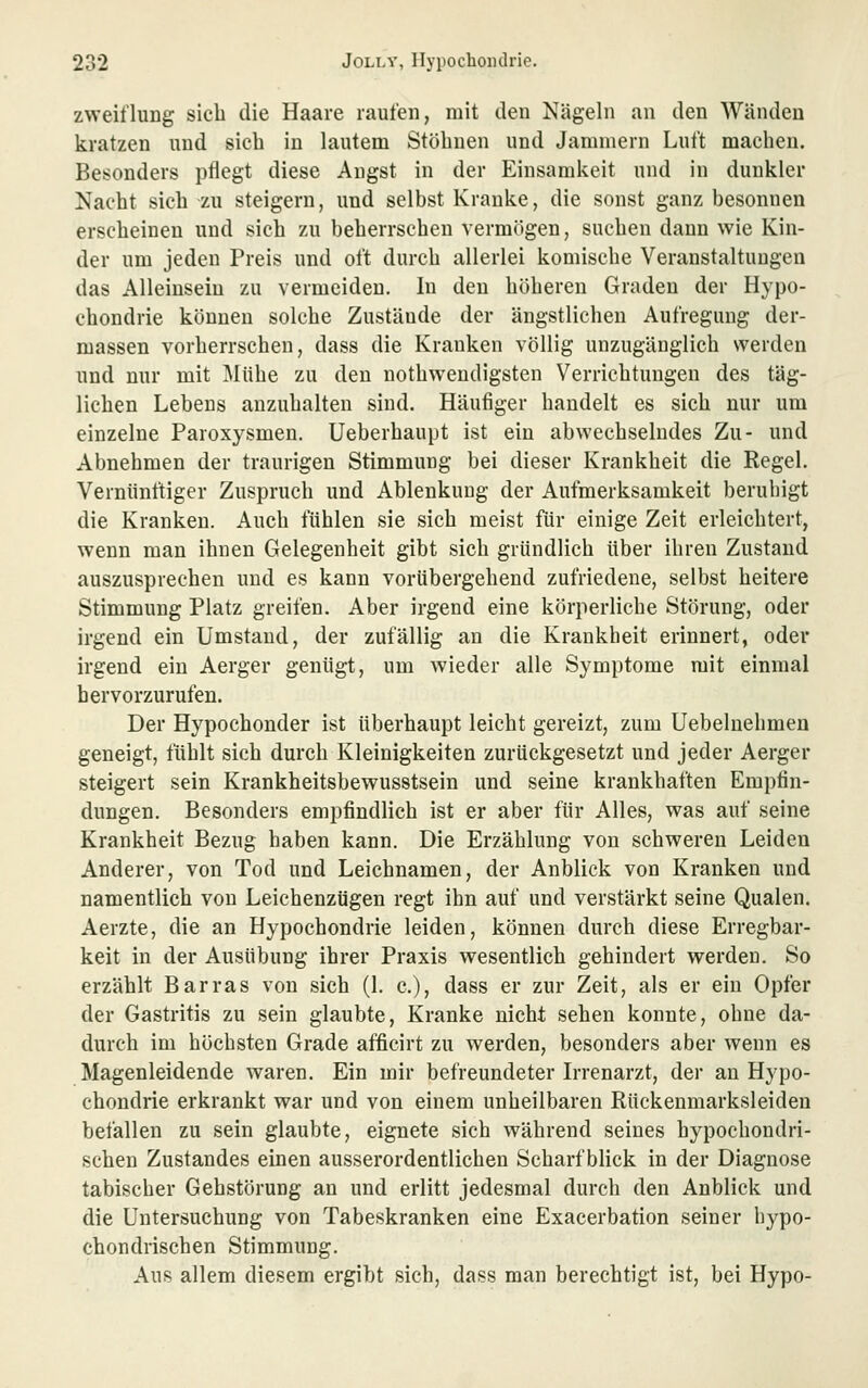 zweiflung sieb die Haare raufen, mit den Nägeln an den Wänden kratzen und sich in lautem Stöhnen und Jammern Luft macheu. Besonders ptlegt diese Angst in der Einsamkeit und in dunkler Nacht sich zu steigern, und selbst Kranke, die sonst ganz besonnen erscheinen und sich zu beherrschen vermögen, suchen dann wie Kin- der um jeden Preis und oft durch allerlei komische Veranstaltungen das Alleinsein zu vermeiden. In den höheren Graden der Hypo- chondrie können solche Zustände der ängstlichen Aufregung der- massen vorherrschen, dass die Kranken völlig unzugänglich werden und nur mit Mühe zu den nothwendigsten Verrichtungen des täg- lichen Lebens anzuhalten sind. Häufiger handelt es sich nur um einzelne Paroxysmen. Ueberhaupt ist ein abwechselndes Zu- und Abnehmen der traurigen Stimmung bei dieser Krankheit die Regel. Vernünftiger Zuspruch und Ablenkung der Aufmerksamkeit beruhigt die Kranken. Auch fühlen sie sich meist für einige Zeit erleichtert, wenn man ihnen Gelegenheit gibt sich gründlich über ihren Zustand auszusprechen und es kann vorübergehend zufriedene, selbst heitere Stimmung Platz greifen. Aber irgend eine körperliche Störung, oder irgend ein Umstand, der zufällig an die Krankheit erinnert, oder irgend ein Aerger genügt, um Avieder alle Symptome mit einmal hervorzurufen. Der Hypochonder ist überhaupt leicht gereizt, zum Uebeluehmen geneigt, fühlt sich durch Kleinigkeiten zurückgesetzt und jeder Aerger steigert sein Krankheitsbewusstsein und seine krankhaften Empfin- dungen. Besonders empfindlich ist er aber für Alles, was auf seine Krankheit Bezug haben kann. Die Erzählung von schweren Leiden Anderer, von Tod und Leichnamen, der Anblick von Kranken und namentlich von Leichenzügen regt ihn auf und verstärkt seine Qualen. Aerzte, die an Hypochondrie leiden, können durch diese Erregbar- keit in der Ausübung ihrer Praxis wesentlich gehindert werden. So erzählt Barras von sich (1. c), dass er zur Zeit, als er ein Opfer der Gastritis zu sein glaubte, Kranke nicht sehen konnte, ohne da- durch im höchsten Grade afficirt zu werden, besonders aber wenn es Magenleidende waren. Ein mir befreundeter L-renarzt, der an Hypo- chondrie erkrankt war und von einem unheilbaren Rückenmarksleiden befallen zu sein glaubte, eignete sich während seines hypochondri- schen Zustandes einen ausserordentlichen Scharfblick in der Diagnose tabischer Gehstörung an und erlitt jedesmal durch den Anblick und die Untersuchung von Tabeskranken eine Exacerbation seiner hypo- chondrischen Stimmung. Aus allem diesem ergibt sich, dass man berechtigt ist, bei Hypo-