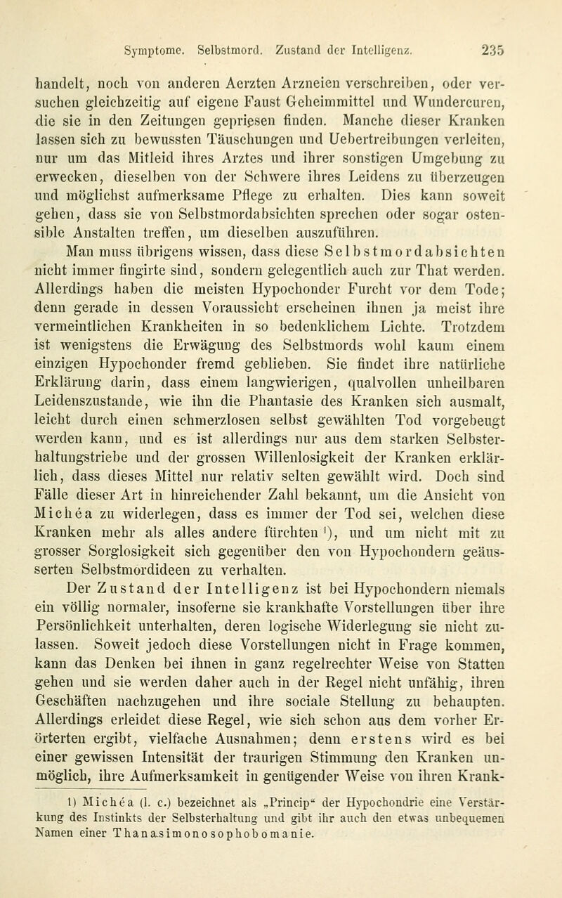 handelt, noch von anderen Aerzten Arzneien verschreiben, oder ver- suchen gleichzeitig auf eigene Faust Geheimraittel und Wundercuren, die sie in den Zeitungen gepriesen finden. Manche dieser Kranken lassen sich zu bewussten Täuschungen und Uebertreibungen verleiten, nur um das Mitleid ihres Arztes und ihrer sonstigen Umgebung zu erwecken, dieselben von der Schwere ihres Leidens zu überzeugen und möglichst aufmerksame Pflege zu erhalten. Dies kann soweit gehen, dass sie von Selbstmordabsichten sprechen oder sogar osten- sible Anstalten treffen, um dieselben auszuführen. Man muss übrigens wissen, dass diese Selbstmordabsichten nicht immer fingirte sind, sondern gelegentlich auch zur That werden. Allerdings haben die meisten Hypochonder Furcht vor dem Tode; denn gerade in dessen Voraussicht erscheinen ihnen ja meist ihre vermeintlichen Krankheiten in so bedenklichem Lichte. Trotzdem ist wenigstens die Erwägung des Selbstmords wohl kaum einem einzigen Hypochonder fremd geblieben. Sie findet ihre natürliche Erklärung darin, dass einem langwierigen, qualvollen unheilbaren Leidenszustande, wie ihn die Phantasie des Kranken sich ausmalt, leicht durch einen schmerzlosen selbst gewählten Tod vorgebeugt werden kann, und es ist allerdings nur aus dem starken Selbster- haltungstriebe und der grossen Willenlosigkeit der Kranken erklär- lich, dass dieses Mittel nur relativ selten gewählt wird. Doch sind Fälle dieser Art in hinreichender Zahl bekannt, um die Ansicht von Michea zu widerlegen, dass es immer der Tod sei, welchen diese Kranken mehr als alles andere fürchten '), und um nicht mit zu grosser Sorglosigkeit sich gegenüber den von Hypochondern geäus- serten Selbstmordideen zu verhalten. Der Zustand der Intelligenz ist bei Hypochondern niemals ein völlig normaler, insoferne sie krankhafte Vorstellungen über ihre Persönlichkeit unterhalten, deren logische Widerlegung sie nicht zu- lassen. Soweit jedoch diese Vorstellungen nicht in Frage kommen, kann das Denken bei ihnen in ganz regelrechter Weise von Statten gehen und sie werden daher auch in der Eegel nicht unfähig, ihren Geschäften nachzugehen und ihre sociale Stellung zu behaupten. Allerdings erleidet diese Regel, wie sich schon aus dem vorher Er- örterten ergibt, vielfache Ausnahmen; denn erstens wird es bei einer gewissen Intensität der traurigen Stimmung den Kranken un- möglich, ihre Aufmerksamkeit in genügender Weise von ihren Krank- 1) Michea (1. c.) bezeichnet als „Princip* der Hypochondrie eine Verstär- kung des Instinkts der Selbsterhaltung und gibt ihr auch den etwas unbequemen Namen einer Thanasimonosophobomanie.