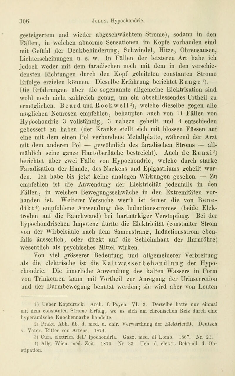 gesteigertem und wieder abgescliWächtern Strome), sodann in den Fällen, in welchen abnorme Sensationen im Kopte vorhanden sind mit Gefühl der Denkbehiuderiing, Schwindel, Hitze, Ohrensausen, Lichterscheinungen u. s. w. In Fällen der letzteren Art habe ich jedoch weder mit dem faradischen noch mit dem in den verschie- densten Richtungen durch den Kopf geleiteten constanten Strome Erfolge erzielen können. Dieselbe Erfahrung berichtet Runge')• — Die Erfahrungen über die sogenannte allgemeine Elektrisation sind wohl noch nicht zahlreich genug, um ein abschliessendes Urtheil zu ermöglichen, B e a r d und Rockwell-), welche dieselbe gegen alle möglichen Neurosen empfehlen, behaupten auch von 11 Fällen von Hypochondrie 3 vollständig, 3 nahezu geheilt und 4 entschieden gebessert zu haben (der Kranke stellt sich mit blossen Füssen auf eine mit dem einen Pol verbundene Metallplatte, während der Arzt mit dem anderen Pol — gewöhnlich des faradischen Stroms — all- mählich seine ganze Hautoberfläche bestreicht). Auch de Reuzi-') berichtet über zwei Fälle von Hypochondrie, welche durch starke Faradisation der Hände, des Nackens und Epigastriums geheilt wur- den. Ich habe bis jetzt keine analogen Wirkungen gesehen. — Zu empfehlen ist die Anwendung der Elektricität jedenfalls in den Fällen, in welchen Bewegungsschwäche in den Extremitäten vor- handen ist. Weiterer Versuche werth ist ferner die von Bene- dikt^) empfohlene Anwendung des Inductionsstromes (beide Elek- troden auf die Bauchwand) bei hartnäckiger Verstopfung. Bei der hypochondrischen Impotenz dürfte die Elektricität (constanter Strom von der Wirbelsäule nach dem Samenstrang, Inductionsstrom eben- falls äusserlich, oder direkt auf die Schleimhaut der Harnröhre) wesentlich als psychisches Mittel wirken. Von viel grösserer Bedeutung und allgemeinerer Verbreitung als die elektrische ist die Kaltwasserbehandlung der Hypo- chondrie. Die innerliche Anwendung des kalten Wassers in Form von Trinkcuren kann mit Vortheil zur Anregung der Urinsecretion und der Darmbewegung benützt werden; sie wird aber von Leuten 1) Ueber Kopfdruck. Arch. f. Psych. VI. 3. Derselbe hatte nur einmal mit dem constanten Strome Erfolg, wo es sich um chronischen Reiz durch eine hyperämische Knochennarbe handelte. 2i Prakt. Abh. üb. d. med. u. chir. Verwerthung der Elektricität. Deutsch V. Väter, Ritter von Artens. IS4. 3) Cura elettrica dell' ipochondria. Gazz. med. di Lomb. 1867. Nr. 21. 4) Allg. Wien. med. Zeit. 1^70. Nr. 33. Ueb. d. elektr. Behandl. d. Ob- stipation.