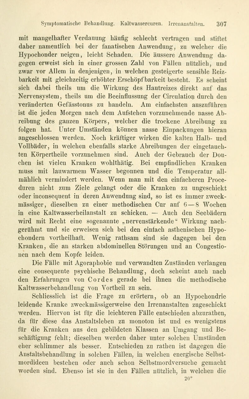 mit mangelhafter Verdauung häufig schlecht vertragen und stiftet daher namentlich bei der fanatischen Anwendung, zu welcher die Hypochonder neigen, leicht Schaden. Die äussere Anwendung da- gegen erweist sich in einer grossen Zahl von Fällen nützlich, und zwar vor Allem in denjenigen, in welchen gesteigerte sensible Reiz- barkeit mit gleichzeitig erhöhter Erschöpf barkeit besteht. Es scheint sich dabei theils um die Wirkung des Hautreizes direkt auf das Nervensystem, theils um die Beeinflussung der Circulation durch den veränderten Gefässtonus zu handeln. Am einfachsten auszuführen ist die jeden Morgen nach dem Aufstehen vorzunehmende nasse Ab- reibung des ganzen Körpers, welcher die trockene Abreibung zu folgen hat. Unter Umständen können nasse Einpackungen hieran angeschlossen werden. Noch kräftiger wirken die kalten Halb- und Vollbäder, in welchen ebenfalls starke Abreibungen der eingetauch- ten Körpertheile vorzunehmen sind. Auch der Gebrauch der Dou- chen ist vielen Kranken wohlthätig. Bei empfindlichen Kranken muss mit lauwarmem Wasser begonnen und die Temperatur all- mählich vermindert werden. Wenn man mit den einfacheren Proce- duren nicht zum Ziele gelangt oder die Kranken zu ungeschickt oder inconsequent in deren Anwendung sind, so ist es immer zweck- mässiger, dieselben zu einer methodischen Cur auf 6—8 Wochen in eine Kaltwasserheilanstalt zu schicken. — Auch den Seebädern wird mit Recht eine sogenannte „nervenstärkende Wirkung nach- gerühmt und sie erweisen sich bei den einfach asthenischen Hypo- chondern vortheilhaft. Wenig rathsam sind sie dagegen bei den Kranken, die an starken abdominellen Störungen und an Congestio- nen nach dem Kopfe leiden. Die Fälle mit Agoraphobie und verwandten Zuständen verlangen eine consequente psychische Behandlung, doch scheint auch nach den Erfahrungen von Cordes gerade bei ihnen die methodische Kaltwasserbehandlung von Vortheil zu sein. Schliesslich ist die Frage zu erörtern, ob an Hypochondrie leidende Kranke zweckmässigerweise den Irrenanstalten zugeschickt werden. Hiervon ist für die leichteren Fälle entschieden abzurathen, da für diese das Anstaltsleben zu monoton ist und es wenigstens für die Kranken aus den gebildeten Klassen an Umgang und Be- schäftigung fehlt; dieselben werden daher unter solchen Umständen eher schlimmer als besser. Entschieden zu rathen ist dagegen die Austaltsbehandlung in solchen Fällen, in welchen energische Selbst- mordideen bestehen oder auch schon Selbstmordversuche gemacht worden sind. Ebenso ist sie in den Fällen nützlich, in welchen die 20*