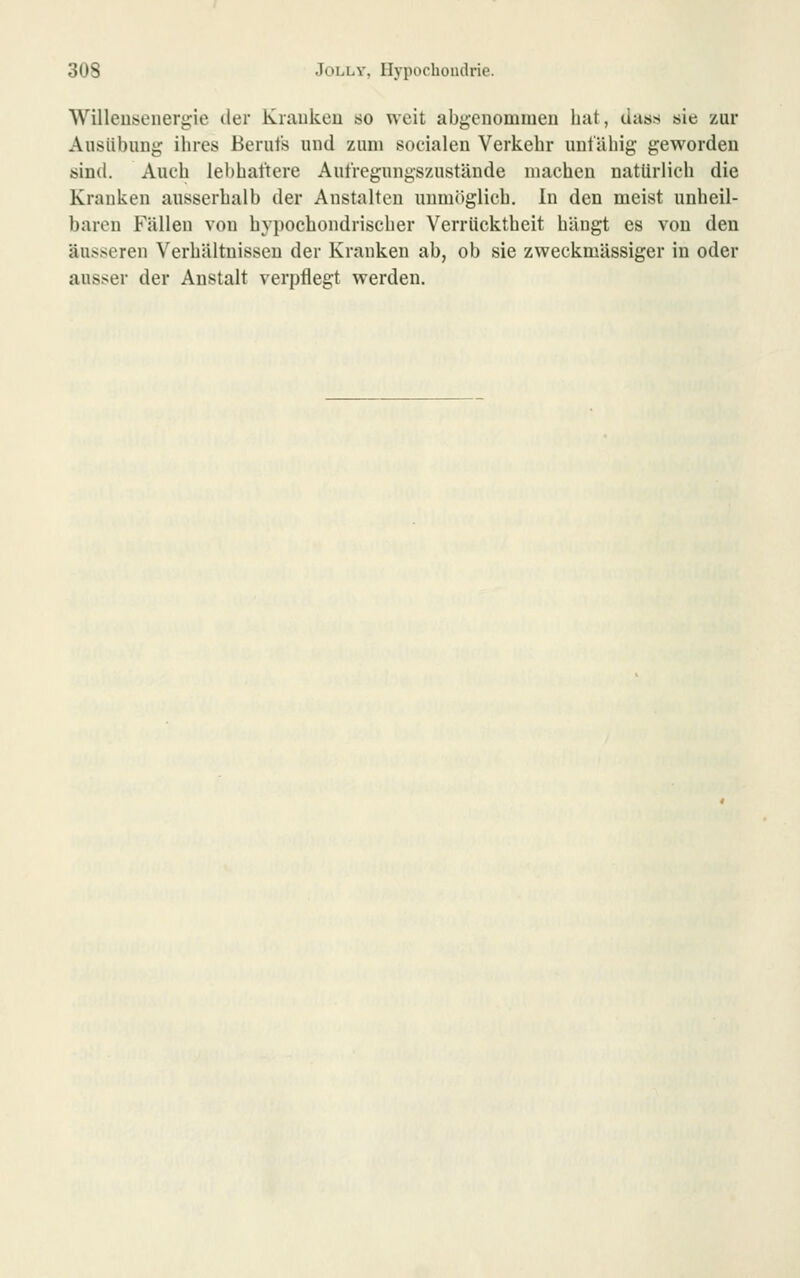 Willeiüscnergie der Kraukeu so weit abgenommen hat, dass sie zur Ausübung ihres Berufs und zum socialen Verkehr unfähig geworden sind. Auch lel)haftere Aufregungszustände machen natürlich die Krauken ausserhalb der Anstalten unmöglich. In den meist unheil- baren Fällen von hypochondrischer Verrücktheit hängt es von den äusseren Verhältnissen der Kranken ab, ob sie zweckmässiger in oder ausser der Anstalt verpflegt werden.