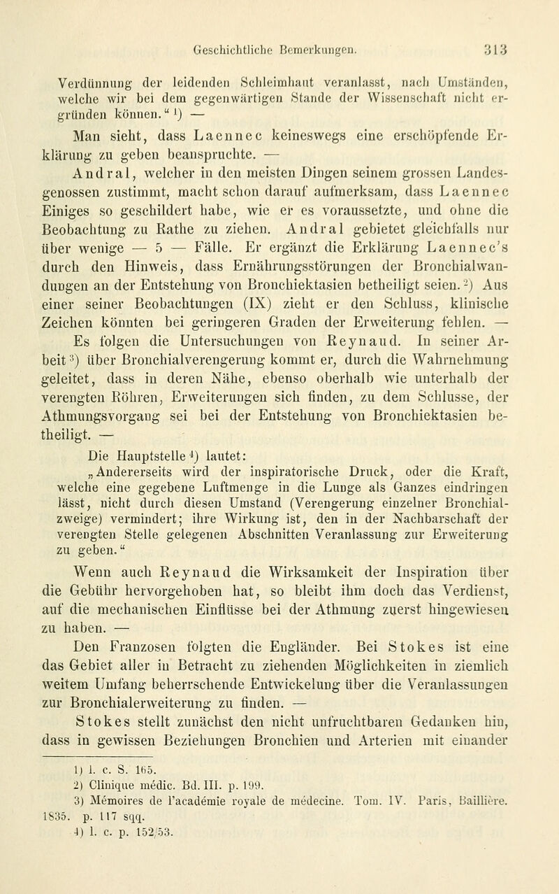 Verdünnung der leidenden Sehleimliaiit veranlasst, nach Umstanden, welche wir bei dem gegenwärtigen Stande der Wissenschaft nicht er- gründen können. i) — Man sieht, dass Laennec keineswegs eine erscliöplende Er- klärung zu geben beanspruchte. — Andral, welcher in den meisten Dingen seinem grossen Landes- genossen zustimmt, macht schon darauf aufmerksam, dass Laennec Einiges so geschildert habe, wie er es voraussetzte, und ohne die Beobachtung zu Rathe zu ziehen. Andral gebietet gleichfalls nur über wenige — 5 — Fälle. Er ergänzt die Erklärung Laennec's durch den Hinweis, dass Ernährungsstörungen der Bronchialwan- duDgen an der Entstehung von Bronchiektasien betheiligt seien. -) Aus einer seiner Beobachtungen (IX) zieht er den Schluss, klinische Zeichen könnten bei geringeren Graden der Erweiterung fehlen. — Es folgen die Untersuchungen von Eeynaud. In seiner Ar- beit ■*) über Brouchialverengerung kommt er, durch die Wahrnehmung geleitet, dass in deren Nähe, ebenso oberhalb wie unterhalb der verengten Bohren, Erweiterungen sich finden, zu dem Schlüsse, der Athmungsvorgaug sei bei der Entstehung von Bronchiektasien be- theiligt. — Die Hauptstelle ^) lautet: „Andererseits wird der inspiratorische Druck, oder die Kraft, welche eine gegebene Luftmenge in die Lunge als Ganzes eindringen lässt, nicht durch diesen Umstand (Verengerung einzelner Bronchial- zweige) vermindert; ihre Wirkung ist, den in der Nachbarschaft der verengten Stelle gelegenen Abschnitten Veranlassung zur Erweiterung zu geben. Wenn auch Eeynaud die Wirksamkeit der Inspiration über die Gebühr hervorgehoben hat, so bleibt ihm doch das Verdienst, auf die mechanischen Einflüsse bei der Athmung zuerst hingewiesen zu haben. — Den Franzosen folgten die Engländer. Bei Stokes ist eine das Gebiet aller in Betracht zu ziehenden Möglichkeiten in ziemlich weitem Umfang beherrschende Entwickelung über die Veranlassungen zur Bronchialerweiterung zu finden. — Stokes stellt zunächst den nicht unfruchtbaren Gedanken hin, dass in gewissen Beziehungen Bronchien und Arterien mit einander 1) 1. c. S. Iti5. 2) CUniqiie medic. Bd. III. p. 199. 3) Memoires de racademie royale de medecine. Tom. IV. Paris, Bailiiere. 1835. p. 117 sqq. 4) I. c. p. 152/.Ö3.