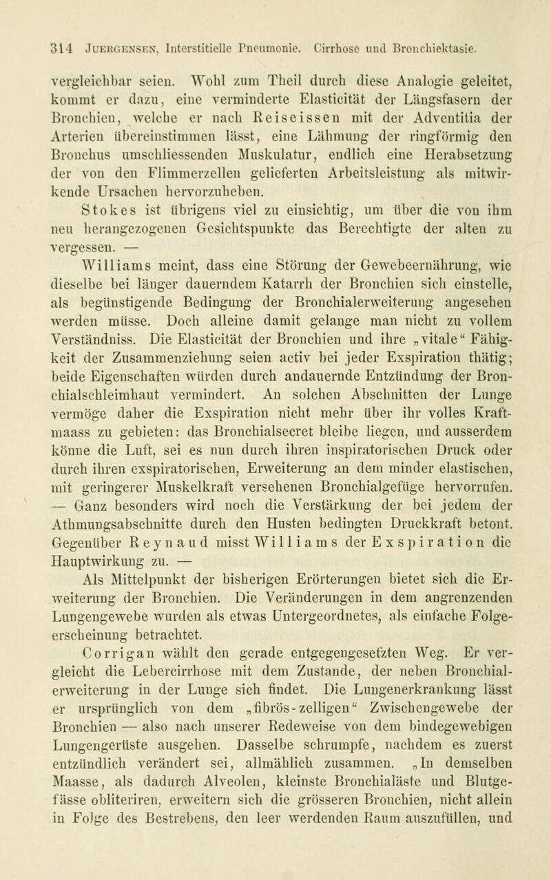 vergleichbar seien. Wolil zum Thcil durch diese Analogie geleitet, kommt er dazu, eine verminderte Elasticität der Längstasern der Bronchien, welche er nach Reiseisseu mit der Adventilia der Arterien übereinstimmen lässt, eine Lähmung der ringförmig den Bronchus umschliessenden Muskulatur, endlich eine Herabsetzung der von den Flimmerzellen gelieferten Arbeitsleistung als mitwir- kende Ursachen hervorzuheben. Stokes ist übrigens viel zu einsichtig, um über die von ihm neu herangezogenen Gesichtspunkte das Berechtigte der alten zu vergessen. — Williams meint, dass eine Störung der Gewebeernährung, wie dieselbe bei länger dauerndem Katarrh der Bronchien sich einstelle, als begünstigende Bedingung der Bronchialerweiterung angesehen werden müsse. Doch alleine damit gelange man nicht zu vollem Verständniss. Die Elasticität der Bronchien und ihre „ vitale Fähig- keit der Zusammenziehuug seien activ bei jeder Exspiration thätig; beide Eigenschaften würden durch andauernde Entzündung der Bron- chialschleirahaut vermindert. Au solchen Abschnitten der Lunge vermöge daher die Exspiration nicht mehr über ihr volles Kraft- maass zu gebieten: das Bronchialsecret bleibe liegen, und ausserdem könne die Luft, sei es nun durch ihren inspiratorischen Druck oder durch ihren exspiratorischen, Erweiterung an dem minder elastischen, mit geringerer Muskelkraft versehenen Bronchialgefüge hervorrufen. — Ganz besonders wird noch die Verstärkung der bei jedem der Athmungsabschnitte durch den Husten bedingten Druckkraft betont. Gegenüber R e y n a u d misst Williams der E x s ]m r a t i o n die Hauptwirkung zu. — Als Mittelpunkt der bisherigen Erörterungen bietet sich die Er- weiterung der Bronchien. Die Veränderungen in dem angrenzenden Lungengewebe wurden als etwas Untergeordnetes, als einfache Folge- erscheinung betrachtet. Corrigan wählt den gerade entgegengesetzten Weg. Er ver- gleicht die Lebercirrhose mit dem Zustande, der neben Bronchial- erweiterung in der Lunge sich findet. Die Lungenerkrankung lässt er ursprünglich von dem „fibrös-zelligen Zwischengewebe der Bronchien — also nach unserer Redeweise von dem bindegewebigen Lungengerüste ausgehen. Dasselbe schrumpfe, nachdem es zuerst entzündlich verändert sei, allmählich zusammen. „In demselben Maasse, als dadurch Alveolen, kleinste Bronchialäste und Blutge- fässe obliteriren, erweitern sich die grösseren Bronchien, nicht allein in Folge des Bestrebens, den leer werdenden Raum auszufüllen, und