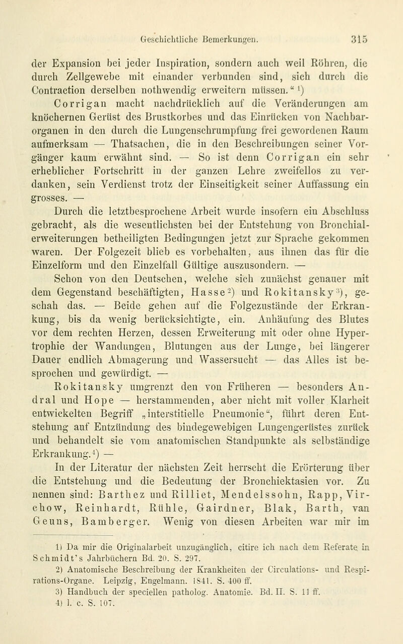 der Expansion bei jeder Inspiration, sondern auch weil Röhren, die durch Zellgewebe mit einander verbunden sind, sich durch die Contraction derselben nothwendig erweitern müssen. ^) Corrigan macht nachdrücklich auf die Veränderungen am knöchernen Gerüst des Brustkorbes und das Einrücken von Nachbar- organen in den durch die Lungenschrumpfung frei gewordenen Raum aufmerksam — Thatsachen, die in den Beschreibungen seiner Vor- gänger kaum erwähnt sind. — So ist denn Corriga.n ein sehr erheblicher Fortschritt in der ganzen Lehre zweifellos zu ver- danken, sein Verdienst trotz der Einseitigkeit seiner Auffassung ein grosses. — Durch die letztbesprochene Arbeit wurde insofern ein Abschluss gebracht, als die wesentlichsten bei der Entstehung von Bronchial- erweiterungen betheiligten Bedingungen jetzt zur Sprache gekommen waren. Der Folgezeit blieb es vorbehalten, aus ihnen das für die Einzelform und den Einzelfall Gültige auszusondern. — Schon von den Deutschen, welche sich zunächst genauer mit dem Gegenstand beschäftigten, Hasse-) und Rokitansky-^), ge- schah das. — Beide gehen auf die Folgezustände der Erkran- kung, bis da wenig berücksichtigte, ein. Anhäufung des Blutes vor dem rechten Herzen, dessen Erweiterung mit oder ohne Hyper- trophie der Wandungen, Blutungen aus der Lunge, bei längerer Dauer endlich Abmagerung und Wassersucht — das Alles ist be- sprochen und gewürdigt. — Rokitansky umgrenzt den von Früheren — besonders An- dral und Hope — herstammenden, aber nicht mit voller Klarheit entwickelten Begriff „interstitielle Pneumonie, führt deren Ent- stehung auf Entzündung des bindegewebigen Lungengerüstes zurück und behandelt sie vom anatomischen Standpunkte als selbständige Erkrankung.^) — In der Literatur der nächsten Zeit herrscht die Erörterung über die Entstehung und die Bedeutung der Bronchiektasien vor. Zu nennen sind: Barthez undRilliet, Mendelssohn, Rapp,Vir- chow, Reinhardt, Rühle, Gairdner, Blak, Barth, van Geuns, Bamberger. Wenig von diesen Arbeiten war mir im 1) Da mir die Origiualarbeit unzugänglich, citire ich nach dem Referate, in Schmidt's Jahrbüchern Bd. 20. S. 297. 2) Anatomische Beschreibung der Krankheiten der Circulations- und Respi- rations-Ürgane. Leipzig, Engelmann. IS-ll. S. 400 ff. 3) Handbuch der speciellen patholog. Anatomie. Bd. II. S. 11 ff. 4) ]. c. S. IGT.