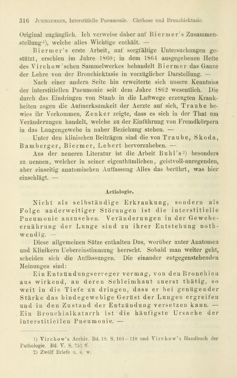 Original zugänglich, ich vei\vei!>e daher auf 15 i er nie r's Zusammen- stellung '), welche alles Wichtige enthält. — Biermer's erste Arbeit, auf sorgfältige Untersuchungen ge- stützt, erschien im Jahre lS6ü; in dem 1SG4 ausgegebenen Hefte des Virchow'scheu Sammelwerkes behandelt Biermer das Ganze der Lehre von der Bronchiektasie in vorzüglicher Darstellung. — Nach einer andern Seite hin erweiterte sich unsere Kenntniss der interstitiellen Pneumonie seit dem Jahre 1862 wesentlich. Die durch das Eindringen von Staub in die Luftwege erzeugten Krank- heiten zogen die Aufmerksamkeit der Aerzte auf sich, Traube be- wies ihr Vorkommen, Zenker zeigte, dass es sich in der That um Veränderungen handelt, welche zu der Einführung von Fremdkörpern in das Luugengewebe in naher Beziehung stehen. — Unter den klinischen Beiträgen sind die von Traube, Skoda, Bamberger, Biermer, Lebert hervorzuheben. — Aus der neueren Literatur ist die Arbeit Buhl's-) besonders zu nennen, welcher in seiner eigenthümlichen, geistvoll-anregenden, aber einseitig anatomischen Auffassung Alles das berührt, was hier einschlägt. — Aetiologie. Nicht als selbständige Erkrankung, sondern als Folge anderweitiger Störungen ist die interstitielle Pneumonie anzusehen. Veränderungen in der Gewebe- ernährung der Lunge sind zu ihrer Entstehung noth- w e n d i g. — Diese allgemeinen Sätze enthalten Das, worüber unter Anatomen und Klinikern Uebereiustimmung herrscht. Sobald man weiter geht, scheiden sich die Auffassungen. Die einander entgegenstehenden Meinungen sind: Ein Entzündungserreger vermag, von den Bronchien aus wirkend, an deren Schleimhaut zuerst thätig, so weit in die Tiefe zu dringen, dass er bei genügender Stärke das bindegewebige Gertist der Lungen ergreifen und in den Zustand der Entzündung versetzen kann. — Ein Bronchialkatarrh ist die häufigste Ursache der interstitiellen Pneumonie. — 1) Virchow's Archiv. Bd. l'.i. S. 103-110 und Virchow's Handbuch der Pathologie. Bd. V. S. 751 ff.