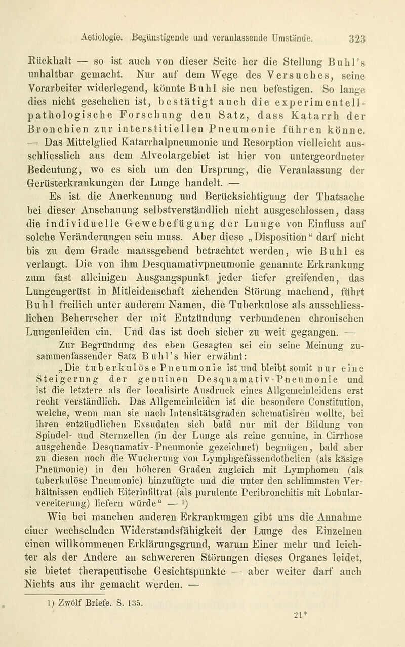 Kücklialt — so ist auch von dieser Seite her die Stellung Buh]'s unhaltbar gemacht. Nur auf dem Wege des Versuches, seine Vorarbeiter widerlegend, könnte Buhl sie neu befestigen. So lange dies nicht geschehen ist, bestätigt auch die experimentell- pathologische Forschung den Satz, dass Katarrh der Bronchien zur interstitiellen Pneumonie führen könne. — Das Mittelglied Katarrhalpneumonie und Resorption vielleicht aus- schliesslich aus dem Alveolargebiet ist hier von untergeordneter Bedeutung, wo es sich um den Ursprung, die Veranlassung der Gertisterkrankungen der Lunge handelt. — Es ist die Anerkennung und Berücksichtigung der Thatsache bei dieser Anschauung selbstverständlich nicht ausgeschlossen, dass die individuelle Gewebeftigung der Lunge von Einjöuss auf solche Veränderungen sein muss. Aber diese „ Disposition darf nicht bis zu dem Grade maassgebend betrachtet werden, wie Buhl es verlangt. Die von ihm Desquamativpneumonie genannte Erkrankung zum fast alleinigen Ausgangspunkt jeder tiefer greifenden, das Lungengerüst in Mitleidenschaft ziehenden Störung machend, führt Buhl freilich unter anderem Namen, die Tuberkulose als ausschliess- lichen Beherrscher der mit Entzündung verbundenen chronischen Lungenleiden ein. Und das ist doch sicher zu weit gegangen. — Zur Begründung des eben Gesagten sei ein seine Meinung zu- sammenfassender Satz B u h r s hier erwähnt: „Die tuberkulöse Pneumonie ist und bleibt somit nur eine Steigerung der genuinen Desquamativ-Pneumonie und ist die letztere als der localisirte Ausdruck eines Allgemeinleidens erst recht verständlich. Das Allgemeinleiden ist die besondere Constitution, welche, wenn man sie nach Intensitätsgraden schematisiren wollte, bei ihren entzündlichen Exsudaten sich bald nur mit der Bildung von Spindel- und Sternzellen (in der Lunge als reine genuine, in Cirrhose ausgehende Desquamativ-Pneumonie gezeichnet) begnügen, bald aber zu diesen noch die Wucherung von Lymphgefässendothelien (als käsige Pneumonie) in den höheren Graden zugleich mit Lymphomen (als tuberkulöse Pneumonie) hinzufügte und die unter den schlimmsten Ver- hältnissen endlich Eiterinfiltrat (als purulente Peribronchitis mit Lobular- vereiterung) liefern würde — ^) Wie bei manchen anderen Erkrankungen gibt uns die Annahme einer wechselnden Widerstandsfähigkeit der Lunge des Einzelneu einen willkommenen Erklärungsgrund, warum Einer mehr und leich- ter als der Andere au schwereren Störungen dieses Organes leidet, sie bietet therapeutische Gesichtspunkte — aber weiter darf auch Nichts aus ihr gemacht werden. — 1) Zwölf Briefe. S. 135. 21*