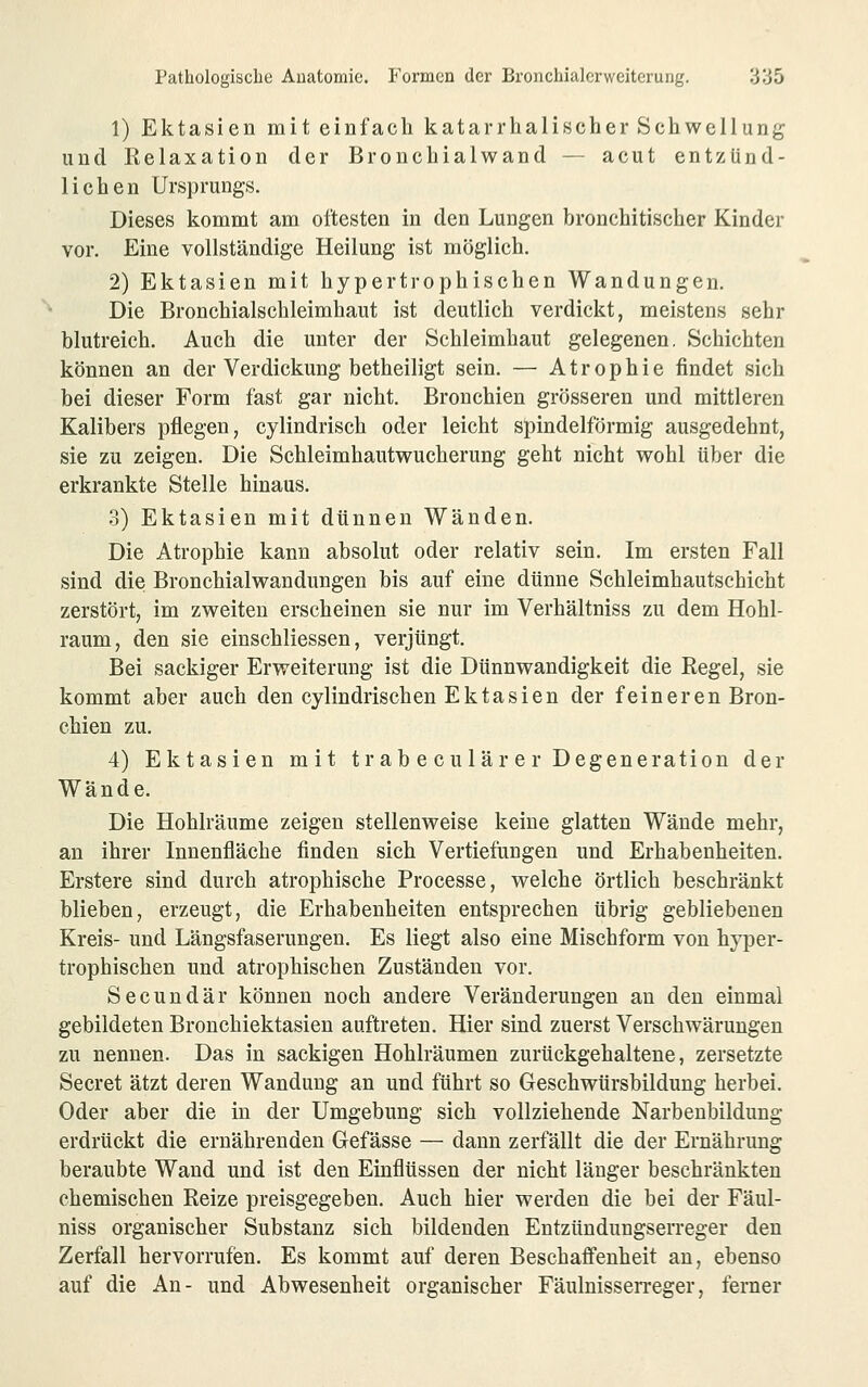 1) Ektasien mit einfach katarrhalincher Schwellung und Relaxation der Bronchialwand — acut entzünd- lichen Ursprungs. Dieses kommt am öftesten in den Lungen bronchitischer Kinder vor. Eine vollständige Heilung ist möglich. 2) Ektasien mit hypertrophischen Wandungen. Die Bronchialschleimhaut ist deutlich verdickt, meistens sehr blutreich. Auch die unter der Schleimhaut gelegenen, Schichten können an der Verdickung betheiligt sein. — Atrophie findet sich bei dieser Form fast gar nicht. Bronchien grösseren und mittleren Kalibers pflegen, cylindrisch oder leicht spindelförmig ausgedehnt, sie zu zeigen. Die Schleimhautwucherung geht nicht wohl über die erkrankte Stelle hinaus. 3) Ektasien mit dünnen Wänden. Die Atrophie kann absolut oder relativ sein. Im ersten Fall sind die Bronchialwandungen bis auf eine dünne Schleimhautschicht zerstört, im zweiten erscheinen sie nur im Verhältniss zu dem Hohl- raum, den sie einschliessen, verjüngt. Bei sackiger Erweiterung ist die Dünnwandigkeit die Regel, sie kommt aber auch den cylindrischen Ektasien der feineren Bron- chien zu. 4) Ektasien mit trabeculär er Degeneration der Wände. Die Hohlräume zeigen stellenweise keine glatten Wände mehr, an ihrer Innenfläche finden sich Vertiefungen und Erhabenheiten. Erstere sind durch atrophische Processe, welche örtlich beschränkt blieben, erzeugt, die Erhabenheiten entsprechen übrig gebliebenen Kreis- und Längsfaserungen. Es liegt also eine Mischform von hyper- trophischen und atrophischen Zuständen vor. Secundär können noch andere Veränderungen an den einmal gebildeten Bronchiektasien auftreten. Hier sind zuerst Verschwärungen zu nennen. Das in sackigen Hohlräumen zurückgehaltene, zersetzte Secret ätzt deren Wandung an und führt so Geschwürsbildung herbei. Oder aber die in der Umgebung sich vollziehende Narbenbildung erdrückt die ernährenden Gefässe — dann zerfällt die der Ernährung beraubte Wand und ist den Einflüssen der nicht länger beschränkten chemischen Reize preisgegeben. Auch hier werden die bei der Fäul- niss organischer Substanz sich bildenden Entzündungserreger den Zerfall hervorrufen. Es kommt auf deren Beschaffenheit an, ebenso auf die An- und Abwesenheit organischer Fäulnisserreger, ferner