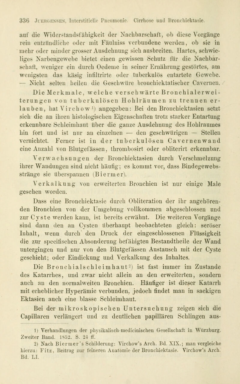 auf die Widerstaudst'äliigkeit der Nachbarschaft, ob diese Vorgänge rein entzündliche oder mit Fäulniss verbundene werden, ob sie in mehr oder minder grosser Ausdehnung sich ausbreiten. Hartes, schwie- liges Xarbeugewebe bietet einen gewissen Schutz für die Nachbar- schaft, weniger ein durch Oedenie in seiner Ernährung gestörtes, am wenigsten das käsig intiltrirte oder tuberkulös entartete Gewebe. — Nicht selten heilen die Geschwüre bronchiektatischer Cavernen. Die Merkmale, welche verschwärte Bronchialerwei- terungen ^• 0n tuberkulösen Hohlräumen zu trennen er- lauben, hatVirchowM angegeben: Bei den Bronchiektasien setzt sich die au ihren histologischen Eigenschaften trotz starker Entartung erkennbare Schleimhaut über die ganze Ausdehnung des Hohlraumes hin fort und ist nur au einzelnen — den geschwürigen — Stellen vernichtet. Ferner ist iu der tuberkulösen Cavernen wand eine Anzahl von Blutgefässen, thrombosirt oder obliterirt erkennbar. Verwachsungen der Bronchiektasien durch Verschmelzung ihrer Wandungen sind nicht häutig; es kommt vor, dass Biudegewebs- stränge sie überspannen (Biermerl Verkalkung von erweiterten Bronchien ist nur einige Male gesehen worden. Dass eine Brouchiektasie durch Obliteration der ihr angehören- den Bronchien von der Umgebung vollkommen abgeschlossen und zur Cyste werden kann, ist bereits erwähnt. Die weiteren Vorgänge sind dann den an Cysten überhaupt beobachteten gleich: seröser Inhalt, wenn durch' den Druck der eingeschlosseneu Flüssigkeit die zur specifischeu Absonderung befähigten Bestandtheile der Wand untergingen und nur von den Blutgefässen Austausch mit der Cyste geschieht; oder Eindickung und Verkalkung des Inhaltes. Die Bronchialschleimhaut-) ist fast immer im Zustande des Katarrhes, und zwar nicht allein an den erweiterten, sondern auch au den normalweiten Bronchien. Häufiger ist dieser Katarrh mit erheblicher Hyperämie verbunden, jedoch findet mau in sackigen Ektasien auch eine blasse Schleimhaut. Bei der mikroskopischen Untersuchung zeigen sich die Capillaren verlängert und zu deutlichen papillären Schlingen aus- 1) Verhandlungen der physikalisch-medicinischen Gesellschaft in Würzburg. Zweiter Band. 1S.52. S. 24 ff. 2) Nach Biermer's Schilderung: Virchow's Arch. Bd. XIX.; man vergleiche hierzu: Fitz, Beitrag zur feineren Anatomie der Brouchiektasie. Virchow's Arch. Bd. LI.